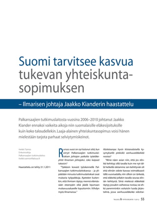 55TALOUS  YHTEISKUNTA 1l
2012
R
unsas vuosi on nyt kulunut siitä,kun
siirryit Palkansaajien tutkimuslai-
toksen johtajan paikalta työeläke-
yhtiö Ilmarisen johtajaksi. Joko kaipaat
takaisin?
”Tykkäsin kovasti työskennellä Pal-
kansaajien tutkimuslaitoksessa – ja yli-
päätään minusta tutkimuslaitokset ovat
mukavia työpaikkoja. Ajattelen kuiten-
kin, että ihmisen täytyy mennä elämäs-
sään eteenpäin eikä jäädä lojumaan
mukavuusalueelle loputtomiin. Viihdyn
myös Ilmarisessa.”
Heikki Taimio
Erikoistutkija
Palkansaajien tutkimuslaitos
heikki.taimio@labour.fi
Haastattelu on tehty 31.1.2011
Suomi tarvitsee kasvua
tukevan yhteiskunta-
sopimuksen
Palkansaajien tutkimuslaitosta vuosina 2006–2010 johtanut Jaakko
Kiander ennakoi vaikeita aikoja niin suomalaisille eläkesijoituksille
kuin koko taloudellekin.Laaja-alainen yhteiskuntasopimus voisi hänen
mielestään tarjota parhaat selviytymiskeinot.
Aloitetaanpa hyvin kiistanalaisella ky-
symyksellä: pitäisikö vanhuuseläkeikää
nostaa?
”Minä näen asian niin, että jos elin-
ikä kehittyy sillä tavalla kuin me nyt täl-
lä hetkellä oletamme sen kehittyvän eli
että eliniän odote kasvaa voimakkaasti
tällä vuosisadalla,niin silloin on tärkeää,
että eläkeikä jollakin tavalla seuraa elin-
iän kehitystä. Siinä mielessä eläkeikää
täytyy jossakin vaiheessa nostaa, tai eh-
kä paremminkin voitaisiin luoda järjes-
telmä, jossa vanhuuseläkeikä sidottai-
– Ilmarisen johtaja Jaakko Kianderin haastattelu
 