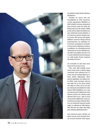 56 TALOUS  YHTEISKUNTA 1l
2012
siin jollakin tavalla eliniän odotteen
kehitykseen.
Toisaalta voi sanoa, että van-
huuseläkeikä on ehkä nousemas-
sa joka tapauksessa. Meillähän on
tällä hetkellä voimassa järjestelmä,
jossa ihmiset voivat itse valita elä-
köitymisiän 63 ja 68 vuoden väliltä,
ja tätä valinta ohjaa elinaikakerroin,
joka heikentää tavoite-eläkettä si-
tä mukaa kun yleinen elinajan odo-
te nousee. Siitä seuraa, että täyden
eläkkeen saamisen ikäraja kohoaa
automaattisesti. Jos ajatellaan, et-
tä ihmiset tavoittelevat esimerkik-
si 60 prosentin eläketasoa suhtees-
sa palkkaan, niin elinaikakertoimen
vaikutuksesta tavoite-eläkeikä nou-
see tällä vuosisadalla varmaan 4 tai
5 vuotta. Mielenkiintoinen kysymys
on, millä tavalla ihmiset reagoivat
elinaikakertoimeen.”
Tai tuntevatko he edes koko asiaa.
Monet eivät varmaan tunne.
”Niin, eivät tällä hetkellä tunne,
mutta luulen, että se aletaan oppia
tuntemaan siinä vaiheessa kun ih-
miset ovat yli kuusikymppisiä ja al-
kavat pohtia eläkeasioita: silloin
yleensä pyydetään ote eläketurvas-
ta. Silloin myös kerrotaan, että jos
olet vielä niin ja niin kauan töissä,
niin eläke on sitten niin ja niin pal-
jon. Sitä kautta elinaikakerroin tulee
tutuksi. Tällä hetkellähän se on vain
noin yksi prosentti eläkkeestä,mutta
tulevina vuosina sen vaikutus tulee
olemaan hyvin suuri – jopa 10, 20 ja
25 prosenttia eläkkeestä. Luulen, et-
tä sitä kautta se alkaa vaikuttaa.Mut-
ta se on empiirinen kysymys,kuinka
paljon se vaikuttaa ja millä aikatau-
lulla. Minusta sen pitäisi olla tekijä,
joka vaikuttaa eläkeratkaisuihin.”
Ihan teknisenä asiana näinhän sen
pitäisi mennä, mutta toisaalta ihmi-
set tuntuvat haluavan lisää vapaa-
 