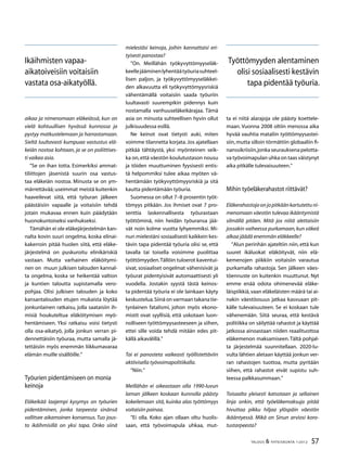 57TALOUS  YHTEISKUNTA 1l
2012
aikaa ja nimenomaan eläkeiässä, kun on
vielä kohtuullisen hyvässä kunnossa ja
pystyy matkustelemaan ja harrastamaan.
Sieltä luultavasti kumpuaa vastustus elä-
keiän nostoa kohtaan, ja se on poliittises-
ti vaikea asia.
”Se on ihan totta. Esimerkiksi ammat-
tiliittojen jäsenistä suurin osa vastus-
taa eläkeiän nostoa. Minusta se on ym-
märrettävää; useimmat meistä kuitenkin
haaveilevat siitä, että työuran jälkeen
päästäisiin vapaalle ja voitaisiin tehdä
jotain mukavaa ennen kuin päädytään
huonokuntoiseksi vanhukseksi.
Tämähän ei ole eläkejärjestelmän kan-
nalta kovin suuri ongelma, koska elinai-
kakerroin pitää huolen siitä, että eläke-
järjestelmä on puskuroitu elinikäriskiä
vastaan. Mutta varhainen eläköitymi-
nen on muun julkisen talouden kannal-
ta ongelma, koska se heikentää valtion
ja kuntien taloutta supistamalla vero-
pohjaa. Olisi julkisen talouden ja koko
kansantalouden etujen mukaista löytää
jonkunlainen ratkaisu, jolla saataisiin ih-
misiä houkuteltua eläköitymisen myö-
hentämiseen. Yksi ratkaisu voisi tietysti
olla osa-aikatyö, jolla jonkun verran pi-
dennettäisiin työuraa, mutta samalla jä-
tettäisiin myös enemmän liikkumavaraa
elämän muille sisällöille.”
Työurien pidentämiseen on monia
keinoja
Eläkeikää laajempi kysymys on työurien
pidentäminen, jonka tarpeesta sinänsä
vallitsee aikamoinen konsensus. Tuo jous-
to ikäihmisillä on yksi tapa. Onko siinä
mielestäsi keinoja, joihin kannattaisi eri-
tyisesti panostaa?
”On. Meillähän työkyvyttömyyseläk-
keellejääminenlyhentäätyöuriasuhteel-
lisen paljon, ja työkyvyttömyyseläkkei-
den alkavuutta eli työkyvyttömyysriskiä
vähentämällä voitaisiin saada työuriin
luultavasti suurempikin pidennys kuin
nostamalla vanhuuseläkeikärajaa. Tämä
asia on minusta suhteellisen hyvin ollut
julkisuudessa esillä.
Ne keinot ovat tietysti auki, miten
voimme tilannetta korjata. Jos ajatellaan
pitkää tähtäystä, yksi myönteinen seik-
ka on,että väestön koulutustason nousu
ja töiden muuttuminen fyysisesti entis-
tä helpommiksi tulee aikaa myöten vä-
hentämään työkyvyttömyysriskiä ja sitä
kautta pidentämään työuria.
Suomessa on ollut 7–8 prosentin työt-
tömyys pitkään. Jos ihmiset ovat 7 pro-
senttia laskennallisesta työurastaan
työttöminä, niin heidän työuransa jää-
vät noin kolme vuotta lyhyemmiksi. Mi-
nun mielestäni sosiaalisesti kaikkein kes-
tävin tapa pidentää työuria olisi se, että
tavalla tai toisella voisimme puolittaa
työttömyyden.Tällöin tuloerot kaventui-
sivat, sosiaaliset ongelmat vähenisivät ja
työurat pidentyisivät automaattisesti yli
vuodella. Jostakin syystä tästä keinos-
ta pidentää työuria ei ole lainkaan käyty
keskustelua.Siinä on varmaan takana tie-
tynlainen fatalismi, johon myös ekono-
mistit ovat syyllisiä, että uskotaan luon-
nolliseen työttömyysasteeseen ja siihen,
ettei sille voida tehdä mitään edes pit-
källä aikavälillä.”
Tai ei panosteta vaikeasti työllistettäviin
aktiivisella työvoimapolitiikalla.
”Niin.”
Meillähän ei oikeastaan olla 1990-luvun
laman jälkeen koskaan kunnolla päästy
kokeilemaan sitä, kuinka alas työttömyys
voitaisiin painaa.
”Ei olla. Koko ajan ollaan oltu huolis-
saan, että työvoimapula uhkaa, mut-
ta ei niitä alarajoja ole päästy koettele-
maan. Vuonna 2008 oltiin menossa aika
hyvää vauhtia mataliin työttömyysastei-
siin,mutta silloin törmättiin globaaliin fi-
nanssikriisiin,jonkaseurauksenapelotta-
va työvoimapulan uhka on taas väistynyt
aika pitkälle tulevaisuuteen.”
Mihin työeläkerahastot riittävät?
Eläkerahastojaonjopitkäänkartutettuni-
menomaan väestön tulevaa ikääntymistä
silmällä pitäen. Mitä jos niitä alettaisiin
jossakin vaiheessa purkamaan,kun väkeä
alkaa jäädä enemmän eläkkeelle?
”Alun perinhän ajateltiin niin, että kun
suuret ikäluokat eläköityvät, niin elä-
kemenojen piikkiin voitaisiin varautua
purkamalla rahastoja. Sen jälkeen väes-
töennuste on kuitenkin muuttunut. Nyt
emme enää odota ohimenevää eläke-
läispiikkiä,vaan eläkeläisten määrä tai ai-
nakin väestöosuus jatkaa kasvuaan pit-
källe tulevaisuuteen. Se ei koskaan tule
vähenemään. Siitä seuraa, että kestävä
politiikka on säilyttää rahastot ja käyttää
jatkossa ainoastaan niiden reaalituottoa
eläkemenon maksamiseen.Tältä pohjal-
ta järjestelmää suunnitellaan. 2020-lu-
vulta lähtien aletaan käyttää jonkun ver-
ran rahastojen tuottoa, mutta pyritään
siihen, että rahastot eivät supistu suh-
teessa palkkasummaan.”
Toisaalta yleisesti katsotaan ja sellainen
linja onkin, että työeläkemaksuja pitää
hivuttaa pikku hiljaa ylöspäin väestön
ikääntyessä. Mikä on Sinun arviosi koro-
tustarpeesta?
Ikäihmisten vapaa-
aikatoiveisiin voitaisiin
vastata osa-aikatyöllä.
Työttömyyden alentaminen
olisi sosiaalisesti kestävin
tapa pidentää työuria.
 