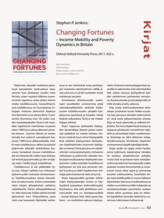 63TALOUS  YHTEISKUNTA 1l
2012
Kirjat
Ilpo Suoniemi
Erikoistutkija
Palkansaajien tutkimuslaitos
ilpo.suoniemi@labour.fi
Stephen P.Jenkins:
Changing Fortunes
– Income Mobility and Poverty
Dynamics in Britain
Oxford:Oxford Univerity Press,2011.432 s.
Pidemmän aikavälin keskitulot jakau-
tuvat kansalaisten keskuudessa tasai-
semmin kuin yksittäisen vuoden tulot.
Vertailu, miten nopeasti tällainen kaven-
tuminen tapahtuu, antaa yhden keinon
mitata tuloliikkuvuutta. Isossa-Britanni-
assa tuloliikkuvuus on huomattavaa. Tu-
lonjaon mittarina yleisimmin käytetyn
Gini-kertoimen arvo alenee lähes 15 pro-
senttia (Suomessa noin 10) viiden vuo-
den tarkastelujaksolla.Tässä ei ole myös-
kään tapahtunut mainittavaa muutosta
sitten 1990-luvun alussa alkaneen aineis-
ton keruun. Suomen tilanne on toinen.
Samalla kun tuloerot voimakkaasti kas-
voivat 1990-luvun jälkipuoliskolla, meil-
lä myös tuloliikkuvuus väheni ja tuloerot
pidemmän aikavälin keskituloissa kas-
voivat. Sosiaalisen nousun mahdollisuu-
det siis vähentyivät.Lisäksi myös köyhyys
tuli entistä pysyvämmäksi,ja näin on käy-
nyt myös ”riskille”pysyä (tulo)eliitissä.
Tuloliikkuvuus ei ole pelkästään hy-
vä asia. Tulojen vaihtelu tuo mukanaan
epävarmuuden tulevasta toimeentulos-
ta. Tuloliikkuvuudesta seuraa taloudel-
lista turvattomuutta. Jenkins tarkastelee
myös tulojen lyhytjaksoista vaihtelua,
volatiliteettia. Hänen johtopäätöksensä
on, ettei tässä näy mitään yleistä trendiä
päinvastoin kuin Yhdysvalloissa, jossa
riskit ovat kasvaneet. Myöskään vaihte-
lussa ei ole merkittäviä eroja perhetyy-
pin mukaisten väestöryhmien välillä, ai-
noa selvä ero on yli 60-vuotiaiden muita
matalampi variaatio.
Arvioitaessa yhteiskunnalle asetet-
tujen tavoitteiden onnistumista pitää
tulonjakonäkökohtiin yhdistää lisään-
tyneen tuloliikkuvuuden yhtäältä tulo-
jakaumaa tasoittavat ja toisaalta riskejä
lisäävät vaikutukset. Tämä ei ole mikään
helppo tehtävä.
Kirjan loppuosa tarkastelee köyhyy-
den dynamiikkaa. Vastoin joskus esitet-
tyjä epäilyksiä on matala tulotaso Jen-
kinsin mielestä hyvä mittari köyhyydelle.
Kirja esittelee köyhyysriskin kehitysku-
van täydentämiseksi kroonisen köyhyy-
den arviointia.Tämä perustuu eri väestö-
ryhmien toistuvaisköyhyyttä mittaavien
riskilukujen ja pidemmän aikavälin kes-
kitulojen avulla lasketun köyhyyden ana-
lysointiin. Lisäksi esitetään huolellista eri
köyhyyteen tai siitä pois johtavien reit-
tien kuvailua ja niiden tapahtumien erit-
telyjä,jotka laukaisevat näitä siirtymiä.
Kirjan loppupuolella pyritään selittä-
mään köyhyysjaksojen kestoa ja köy-
hyydestä poispääsyn todennäköisyyttä.
Osoittautuu, että sekä yksilötason omi-
naisuuksilla että ns. tilariippuvuudella
– aiempi köyhyys lisää riskiä pysyä köy-
hänä – on merkittävä vaikutus köyhyys-
riskiin.Erityisesti yksihuoltajaperheen jä-
senillä on sekä korkea riski tulla köyhäksi
että vaikea irtautua köyhyydestä kah-
den vanhemman perheeseen verrattu-
na. Koulutustasolla ja työssäkäynnillä on
niille ennalta arveltu vaikutus.
Kirja antaa tutkimusalueestaan yhte-
näisen ja kattavan kuvan. Vaikka muuta-
ma luku perustuu aiempiin tutkimuksiin,
on siinä myös julkaisematonta ainesta.
Kirja on hyvin jäsennelty ja selkeästi kir-
joitettu.Sen luvut täydentävät toisiaan ja
tarjoavat johdatusta menetelmien käyt-
töön ja esimerkkejä niiden soveltamises-
ta. Kirjoittaja on ollut aktiivinen tuloja-
kotutkimuksessa tarvittavien ohjelmien
sovittamisessa laajalle käyttäjäjoukolle.
Kirjan avulla voi oppia, miten hyväta-
soista tutkimusta käytännössä tehdään.
Se soveltuu yliopistokurssin pohjaksi,
mutta siinä on purtavaa myös tulonjako-
tutkimustaaiemminharrastaneille.Lisäksi
alueesta muuten kiinnostuneet ja innos-
tuneet voivat ottaa oppia ja ammentaa
tuoretta tutkimustietoa. Suosittelen kir-
jaa myös kaikille,joilla on osansa tällaisen
tilastotiedon keruussa,muokkauksessa ja
näiden suunnittelussa.Näin tutkijoiden ja
aineistontuottajien ponnistelut voidaan
ohjata siihen suuntaan, joka on yhteis-
kuntapolitiikan kannalta tärkeintä ja uu-
simman tutkimuksen kohteena.
 