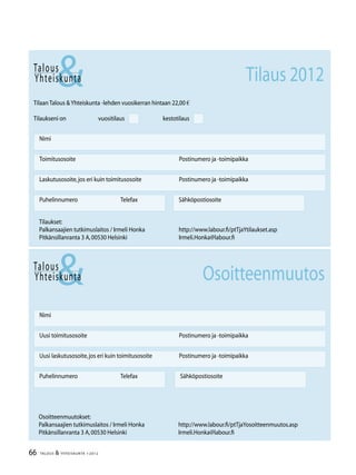 66 TALOUS  YHTEISKUNTA 1l
2012
Talous
Yhteiskunta
Uusi laskutusosoite,jos eri kuin toimitusosoite	 Postinumero ja -toimipaikka
Nimi
Uusi toimitusosoite	 Postinumero ja -toimipaikka
Puhelinnumero		 Telefax Sähköpostiosoite
Osoitteenmuutos
Talous
Tilaan Talous Yhteiskunta -lehden vuosikerran hintaan 22,00 €
Tilaukseni on		 vuositilaus		 kestotilaus
Nimi
Toimitusosoite	 Postinumero ja -toimipaikka
Laskutusosoite,jos eri kuin toimitusosoite	 Postinumero ja -toimipaikka
Puhelinnumero		 Telefax Sähköpostiosoite
Yhteiskunta Tilaus 2012
Tilaukset:
Palkansaajien tutkimuslaitos / Irmeli Honka	 http://www.labour.fi/ptTjaYtilaukset.asp
Pitkänsillanranta 3 A,00530 Helsinki 	 Irmeli.Honka@labour.fi
Osoitteenmuutokset:
Palkansaajien tutkimuslaitos / Irmeli Honka	 http://www.labour.fi/ptTjaYosoitteenmuutos.asp
Pitkänsillanranta 3 A,00530 Helsinki 	 Irmeli.Honka@labour.fi
 
