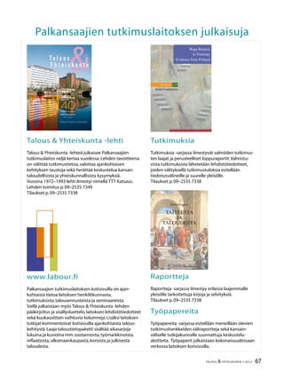 2 TALOUS  YHTEISKUNTA 1l
2012
40.vuosikerta
4 numeroa vuodessa
Julkaisija:
Palkansaajien tutkimuslaitos
Pitkänsillanranta 3 A (6.krs)
00530 Helsinki
P. 09–2535 7330
Fax:09–2535 7332
www.labour.fi
Toimitus:
Päätoimittaja Seija Ilmakunnas
Toimittaja Heikki Taimio
P. 09–2535 7349
Heikki.Taimio@labour.fi
Taitto ja tilaukset:
Irmeli Honka
P. 09–2535 7338
Irmeli.Honka@labour.fi
Toimitusneuvosto:
Jaakko Haikonen
Tuomas Harpf
Hannamaija Helander
Harri Järvinen
Olli Koski
Jari Vettenranta
Tilaushinnat:
Vuosikerta 22,00 €
Irtonumero 7,00 €
Painopaikka:
Kirjapaino Jaarli Oy
Valokuvaus:
Maarit Kytöharju
Kansi:
Markku Böök
Kannen kuva:
Markku Böök
ISSN 1236–7206
Talous
Yhteiskunta
Sisällys
1 / 2012
Heikki Taimio
Pääkirjoitus .....................................................................................................................................	 3
Heikki Taimio
Rahaliitto jatkaa rämpimistään ...............................................................................................	 4
Reijo Heiskanen
Rahapolitiikka Yhdysvaltain ”Suuressa Taantumassa”.....................................................	 12
Laura Solanko
Kasvu hidastuu Venäjälläkin......................................................................................................	 18
Jose Lahtinen
Rahoitusmarkkinoiden verottamisessa on vaihtoehtoja................................................	 24
Kirjat,Svante Henriksson
Kurssi kohti konkurssia – talouskriisin syyt ja seuraukset...............................................	 30
Jukka Pääkkönen ja Janne Ronkainen
Tavoitteena kunnon työ ja tasaisempi tulonjako:Ay-liike pyrkii tasa-arvon
takuumieheksi kehitysmaissa...................................................................................................	 32
Kirjat,Olli Kärkkäinen
OECD:Taxation and Employment ...........................................................................................	 38
Mari Kangasniemi
Millaisia vaikutuksia on etnisellä ja kulttuurisella monimuotoisuudella?.................	 40
Kolumni
Seija Parviainen,Japanin kovan onnen vuosi ja raskaat haasteet...............................	 46
Ritva Pitkänen ja Pekka Sauramo
Miten monikansalliset suomalaisyritykset sopeutuivat talouskriisiin?......................	 48
Heikki Taimio
Suomi tarvitsee kasvua tukevan yhteiskuntasopimuksen
– Ilmarisen johtaja Jaakko Kianderin haastattelu..............................................................	 56
Kirjat,Ilpo Suoniemi
Stephen P.Jenkins:Changing Fortunes – Income Mobility and Poverty
Dynamics in Britain ......................................................................................................................	 62
Suhdanteet .....................................................................................................................................	 64
67TALOUS  YHTEISKUNTA 1l
2012
Palkansaajien tutkimuslaitoksen julkaisuja
Talous  Yhteiskunta -lehti
Talous  Yhteiskunta -lehteä julkaisee Palkansaajien
tutkimuslaitos neljä kertaa vuodessa.Lehden tavoitteena
on välittää tutkimustietoa,valottaa ajankohtaisen
kehityksen taustoja sekä herättää keskustelua kansan-
taloudellisista ja yhteiskunnallisista kysymyksiä.
Vuosina 1972–1993 lehti ilmestyi nimellä TTT Katsaus.
Lehden toimitus p.09–2535 7349
Tilaukset p.09–2535 7338
Tutkimuksia
Tutkimuksia -sarjassa ilmestyvät valmiiden tutkimus-
ten laajat ja perusteelliset loppuraportit.Valmistu-
vista tutkimuksista lähetetään lehdistötiedotteet,
joiden välityksellä tutkimustuloksia esitellään
tiedotusvälineille ja suurelle yleisölle.
Tilaukset p.09–2535 7338
www.labour.fi
Palkansaajien tutkimuslaitoksen kotisivuilla on ajan-
kohtaista tietoa laitoksen henkilökunnasta,
tutkimuksista,talousennusteista ja seminaareista.
Siellä julkaistaan myös Talous  Yhteiskunta -lehden
pääkirjoitus ja sisällysluettelo,laitoksen lehdistötiedotteet
sekä kuukausittain vaihtuvia kolumneja.Lisäksi laitoksen
tutkijat kommentoivat kotisivuilla ajankohtaista talous-
kehitystä.Laaja taloustietopaketti sisältää aikasarjoja
lukuina ja kuvioina mm.tuotannosta,työmarkkinoista,
inflaatiosta,ulkomaankaupasta,koroista ja julkisesta
taloudesta.
Raportteja
Raportteja -sarjassa ilmestyy erilaisia laajemmalle
yleisölle tarkoitettuja kirjoja ja selvityksiä.
Tilaukset p.09–2535 7338
Työpapereita
Työpapereita -sarjassa esitellään meneillään olevien
tutkimushankkeiden väliraportteja sekä kansain-
väliselle tutkijakunnalle suunnattuja keskustelu-
aloitteita. Työpaperit julkaistaan kokonaisuudessaan
verkossa laitoksen kotisivuilla.
Wage Returns
to Training:
Evidence from Finland
Studies 110
Erkki Laukkanen
L A B O U R I N S T I T U T E F O R E C O N O M I C R E S E A R C H
ErkkiLaukkanenWageReturnstoTraining:EvidencefromFinlandStudies110
Pekka Korpinen
TAITEESTA
JA
TALOUDESTA
 