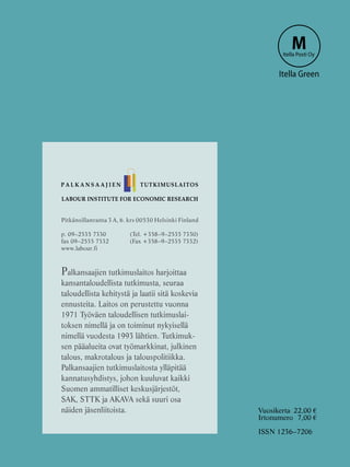 LABOUR INSTITUTE FOR ECONOMIC RESEARCH
Pitkänsillanranta 3 A, 6. krs 00530 Helsinki Finland
p. 09–2535 7330 	 (Tel. +358–9–2535 7330)
fax 09–2535 7332	 (Fax +358–9–2535 7332)
www.labour.fi
Palkansaajien tutkimuslaitos harjoittaa
kansantaloudellista tutkimusta, seuraa
taloudellista kehitystä ja laatii sitä koskevia
ennusteita. Laitos on perustettu vuonna
1971 Työväen taloudellisen tutkimuslai-
toksen nimellä ja on toiminut nykyisellä
nimellä vuodesta 1993 lähtien. Tutkimuk-
sen pääalueita ovat työmarkkinat, julkinen
talous, makrotalous ja talouspolitiikka.
Palkansaajien tutkimuslaitosta ylläpitää
kannatusyhdistys, johon kuuluvat kaikki
Suomen ammatilliset keskusjärjestöt,
SAK, STTK ja AKAVA sekä suuri osa
näiden jäsenliitoista.
P A L K A N S A A J I E N TUTKIMUSLAITOS
MItella Posti Oy
Itella Green
Vuosikerta	 22,00 €
Irtonumero	 7,00 €
ISSN 1236–7206
 
