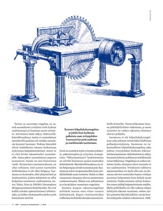 10 T&Y talous ja yhteiskunta 1 | 2013
Toinen ja suurempi ongelma on se,
että suomalaiset yritykset eivät kykene
uudistumaan ja luomaan uusia tuottei-
ta. Selvimmin tämä näkyy elektroniik-
kateollisuudessa, mutta ei suomalainen
metsäteollisuuskaan ole mitään uutuuk-
sia kyennyt luomaan. Nokian kännykät
olivat laadukkaita omassa luokassaan
nykyisissä halpakännyköissä, mutta se
ei riitä leivän takaamiseksi suomalai-
sille. Sama pätee suomalaiseen paperin
tuotantoon. Suomi on osin historiansa
vanki. Perinteinen tuotantorakenne on
ollut sellainen, että uusien tuotteiden
kehittäminen ei ole ollut helppoa. Suo-
messa on kuitenkin ollut järjestelmiä ja
instituutioita, joiden tehtävänä on ollut
helpottaa tuotannon uudistamista, ku-
ten Tekes, Sitra ja SHOKit (Strategisen
Huippuosaamisen Keskittymät). Ne ovat
kaikki selvästi epäonnistuneet tehtävis-
sään, ja niiden olemassaolon järkevyyttä
kannattaisi miettiä.
Suomen kilpailukykyongelma
ei johdu liian korkeista
palkoista vaan yritysjohdon
huonosta kyvystä uudistaa
ja markkinoida tuotteitaan.
Syitä on etsittävä myös yritysten johdos-
ta, pääomistajista ja yritysten strategi-
oista. ”Ydinosaamiseen” keskittyminen
on selvästi haitannut uusien tuotteiden
kehittämistä. Metsäteollisuudessa on ol-
lut helpompaa siirtää tuotantoa pois Suo-
mesta ja tulot veroparatiiseihin kuin yrit-
tää kehittää uusia tuotteita. Nokia ei ollut
varautunut olemassa olevan tuotantonsa
vanhenemiseen. Nämä ovat johtamisen
ja yritysjohdon osaamisen ongelmia.
Suomen kaupan rakenneongelmat
selittävät suuren osan viime vuosien
kehityksestä. Kapea vientituotteiden
valikoima herkistää talouden kansainvä-
lisille kriiseille. Tuotevalikoiman luon-
ne pitkittää kriisien vaikutusta, ja uusia
tuotteita on vaikea rakentaa olemassa
olevien pohjalta.
Suomessa ei ole kilpailukykyongel-
maa, joka johtuisi esimerkiksi liiallisista
palkankorotuksista. Suomessa on ra-
kenteellinen kilpailukykyongelma, joka
johtuu yritysjohdon heikosta liiketoi-
mintaosaamisesta. Käytännössä se näkyy
huonona kykynä uudistaa ja markkinoida
tuotevalikoimaa. Ongelmaa on vaikea rat-
kaista, koska olemassa oleva tuotanto ei
tue uudistumista. Yrityksissä vallitseva
ajatusmaailma voi myös olla este, ja ole-
massa olevien tuotteiden laatua voidaan
parantaa helpommin kuin keksiä uusia
tuotteita. Vanha tuotanto siirtyy kuiten-
kin ennen pitkää halpatyövoiman maihin.
Myös politiikalla voi olla vaikeaa ohjata
kehitystä oikeaan suuntaan, onhan nyt-
kin paineita käyttää julkisia varoja kon-
kurssikypsän telakan tukemiseen. Palk-
Kuva:iStockphoto
 