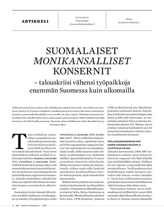 20 T&Y talous ja yhteiskunta 1 | 2013
ritva oesch
Yritystutkija
ritvaoesch@kolumbus.fi
Kuvat
maarit kytöharjuartikkeli
T
ässä artikkelissa tarkas-
tellaan suomalaisten mo-
nikansallisten konsernien
kansainvälistymiskehi-
tystä 2000-luvulla ja sel-
viytymistä talouskriisistä1
. Vuosi sitten
tässä lehdessä julkaistu artikkeli ja ai-
kaisempi tutkimus (Oesch ja Sauramo
2012; Pitkänen ja Sauramo 2010a,
2010b) kiinnittivät huomiota siihen, että
suomalaiskonsernien kansainvälistymi-
nen on merkinnyt tuotantokapasiteetin
ja henkilökunnan supistamista Suomes-
sa. Jatkuiko tämä kehitys talouskriisin
aikana ja sopeuttivatko konsernit enem-
män Suomen resursseja kuin ulkomai-
sia?
Suomalaisyritysten kansainvälistymi-
nen on pitkälti tapahtunut yrityskauppo-
jen ja muiden yritysjärjestelyjen avulla
(Pitkänen ja Sauramo 2005; Pitkä-
nen 2007). Tässä artikkelissa kiinnite-
tään huomiota siihen, tapahtuiko kasvu
ja kriisiin sopeutuminen orgaanisen kas-
vun2
(tai supistumisen) vai yritysjärjes-
telyjen avulla. Esille nousevat myös teol-
lisuus- ja palvelualojen erot. Tarkastelu
tehdään tapaustutkimuksena 13 suuren
suomalaisen konsernin kehityksestä.
Näiden konsernien kehitystä tarkaste-
lemalla voidaan tuoda esille keskeisiä
suomalaisten monikansallisten yritys-
ten kehityspiirteitä, myös talouskriisiin
sopeutumista.
Mukana olevat yritykset ovat oman toi-
mialansa keskeisimmät monikansalliset
yritykset. Yrityksistä metalliteollisuudes-
sa toimivat Nokia, Metso, Outokumpu ja
Rautaruukki. Metsäteollisuutta edustavat
Stora Enso, UPM-Kymmene ( jatkossa
UPM) ja Metsä Group (ent. Metsäliitto)
ja kemian teollisuutta Kemira. Palvelu-
alan yrityksistä ovat mukana kaupan alan
Kesko ja SOK sekä informaatio- ja vies-
tintäalaa edustavat Tieto ja Sanoma. Ra-
kennusalaa edustaa YIT. Mukana olevat
yritykset edustavat keskimäärin noin 40
prosenttia toimialojensa suurten yritys-
ten henkilöstöstä Suomessa.
Teollisuuskonsernien väki
väheni Suomessa nousun ja
taantuman aikana
Talouden kasvuvuosina 2000-2007 tut-
kimuksessa mukana olevat konsernit3
kasvoivat reippaasti niin liikevaihdolla
kuin henkilöstölläkin mitaten. Poikkeus
oli vain rakenne- ja kysyntäkriisiä elävä
metsäteollisuus. Teollisuuskonsernien
henkilökunnan määrä Suomessa kui-
tenkin laski kasvun vuosina (taulukko
1). Toisin kuin teollisuuskonserneissa,
palvelualan konserneissa henkilökunnan
määrä Suomessa tänä aikana nousi.
Tarkastelussa mukana olevat teolli-
suuskonsernit työllistivät jo vuonna 2000
enemmän väkeä ulkomailla kuin Suomes-
sa (kuvio 1). Nousun vuosina ulkomailla
Suomalaiset
monikansalliset
konsernit
– talouskriisi vähensi työpaikkoja
enemmän Suomessa kuin ulkomailla
Teollisuuskonsernien kasvun aikana niiden henkilökunnan määrä Suomessa laski. Lasku kiihtyi viime taan-
tuman oloissa ja oli Suomessa suhteellisesti voimakkaampaa kuin konsernien ulkomaisissa tytäryhtiöissä.
Suomeen suuntautuvalla liikevaihdolla on konserneille vain pieni merkitys. Palvelualan konsernien kan-
sainvälistyminen ryöpsähti vauhtiin kasvun aikana ja jatkui taantuman aikana. Niiden henkilökunnan määrä
Suomessa ei ole 2000-luvulla pienentynyt. Taantuman aikana henkilökunnan määrä ulkomailla kasvoi ja
kotimaassa väheni.
 