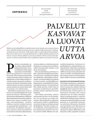 26 T&Y talous ja yhteiskunta 1 | 2013
Petri Rouvinen
Toimitusjohtaja
Etlatieto Oy
petri.rouvinen@etla.fi
mika pajarinen
Tutkija
etlatieto oy
mika.pajarinen@etla.fi
P
alvelut ovat keskenään var-
sin erilaisia. Monia henkilö-
kohtaisia palveluita ei tuote-
ta milloinkaan kahta täysin
samanlaista, tietotekniikka-
palveluissa puolestaan on suuria mitta-
kaavaetuja. Yhä suurempi osa palveluista
voidaan kuitenkin nykyisin ainakin osin
digitalisoida, ja niitä voidaan siirtää ja va-
rastoida samaan tapaan kuin teollisuus-
tuotteita. Perinteiset määritelmät, joiden
mukaan palvelut tuotetaan ja kulutetaan
samassa paikassa ja samaan aikaan kuin
ne tuotetaan, ovat vanhentumassa.
Palveluilla on myös kasvava osuus eri-
laisissa investointihyödykkeissä, kuten
koneissa ja laitteissa. Tätä kautta palve-
lut kasvattavat pääomakantaa välillisesti.
Mutta palvelumenot kasvattavat pääoma-
kantaa myös suoraan ja paljon enem-
män: useat palvelumenot – koulutus,
tutkimus, muotoilu, brändin luominen
ja organisaatioiden kehittäminen – ovat
investointeja. Ne tähtäävät tulevaisuu-
dessa syntyvien tulojen kerryttämiseen
ja kasvattavat aineetonta pääomakantaa.
Aineeton pääoma on kehittyneimmissä
talouksissa jo suurempi kuin aineellinen,
vaikka kansantalouden tilinpito ei sitä
täysin noteeraakaan.
Monissa digitaalisissa palveluissa on
lähes rajattomat mahdollisuudet kohot-
taa tuottavuutta. Tyypillisiä esimerkkejä
ovat ohjelmistot, taloushallinto sekä toi-
minnan- ja tuotannonohjaus: kun palvelu
on kerran tuotettu, sen käyttäjäkunnan
laajentaminen on mahdollista hyvin pie-
nin lisäkustannuksin. Tietointensiiviset
liike-elämän palvelut ovatkin olleet jo
muutaman vuosikymmenen ajan kehit-
tyneiden maiden nopeimmin kasvavia
toimialoja.
Liike-elämän palveluiden vaikutus
tuottavuuden kasvuun voi olla huomat-
tava. Ne ovat kasvava osa muiden sek-
toreiden välituotekäyttöä ja vaikuttavat
tuottavuuteen, koska ne mahdollistavat
syvenevän työnjaon ja mittakaavaetujen
hyväksikäytön. Pienetkin yritykset voi-
vat hyödyntää asiantuntijapalveluita,
joita aikaisemmin tuotettiin vain suur-
ten yritysten sisällä. Tällaisia ovat mm.
markkinointipalvelut, kehittyneet lo-
gistiikkapalvelut, tiedonhankinta ja tut-
kimuspalvelut. Palveluiden siirtäminen
niihin erikoistuneille yrityksille voi siis
välillisesti nostaa tuottavuutta koko talo-
udessa sen lisäksi, että digitaaliteknolo-
gian ansiosta tuottavuus monien palvelu-
alojen sisällä on kasvanut merkittävästi.
Baumolin tauti on parannettavissa
Teknologisen kehityksen ja globalisaa-
tion myötä on heikkenemässä talouspo-
liittista keskustelua pitkään hallinnut
Baumolin (1967) argumentti siitä, että
palvelusektorilla tuottavuuskasvu on
luonnostaan hitaampaa kuin muussa
taloudessa mm. sen vuoksi, että tekno-
logiaa ja mittakaavaetuja ei voida hyö-
dyntää yhtä tehokkaasti kuin teollisessa
tuotannossa. Baumolin mallissa on useita
puutteita. Se ei esimerkiksi ota huomi-
oon palveluita välituotteina. Kuitenkin
juuri palveluiden rooli välituotteina on
voimakkaasti kasvanut parin viime vuo-
sikymmenen aikana. Ehkä tärkein tulos
Baumolin mallin ympärillä vuosikym-
PALVELUT
KASVAVAT
ja luovat
uutta
arvoa
Palvelut ovat sekä työllisyydellä että tuotannolla mitattuna Suomen talouden suurin ja nopeimmin kasvava
sektori. Tänään lähes yhdeksän kymmenestä työtunnista on palvelua eli sellaista työtä, joka ei ole välittömäs-
sä yhteydessä fyysiseen valmistukseen. Teollisuudenkin sisällä noin puolet työtehtävistä liittyy palveluihin.
Käynnissä oleva rakennemuutos syvenevään palvelutalouteen on radikaali. Globaalissa työnjaossa Suomi
erikoistuu varsinaista valmistusta edeltäviin ja sitä seuraaviin palveluihin. 2000-luvun kuluessa tämä raken-
nemuutos on edennyt suotuisasti: korkean osaamis- ja palkkatason tehtävien osuus Suomessa on kasvanut.
artikkeli
 