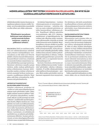 30 T&Y talous ja yhteiskunta 1 | 2013
tehtävärakenteiden muutos Suomessa on
tapahtunut pääosin yritysten sisällä. Toi-
miala- tai yritysrakenteiden muutoksilla
on ollut siihen vain vähän vaikutusta.
Globalisaation seurauksena
kehittyneet maat erikoistuvat
entistä enemmän korkean
tuottavuus-, osaamis- ja
palkkatason tehtäviin.
Maliranta (2013) on osoittanut myös,
että erot tehtävärakenteissa selittävät
eroja yritysten (toimipaikkojen) tuot-
tavuudessa ja että nämä erot liittyvät
pitkälti yritysten kansainvälistymiseen.
Kansainvälisesti toimivissa yrityksissä
on enemmän korkeaa osaamistasoa vaa-
tivia työtehtäviä ja suurempi tuottavuus.
Havainnot vahvistavat muualla saatuja
tuloksia, joiden mukaan globalisaatio
johtaa erikoistumisen kasvuun: kehit-
tyneiden maiden yritykset erikoistuvat
entistä enemmän korkean tuottavuus-,
osaamis- ja palkkatason tehtäviin. Tämä
pätee sekä koko yrityssektoriin, teolli-
suuteen että palvelusektoriin.
Arvoketjut pilkkoutuvat –
palveluiden merkitys kasvaa
Yritykset erikoistuvat arvoketjun tai
-verkon eri osiin omien kilpailuetujensa
mukaan myös palveluiden osalta. Lähes
kaikki yritykset tuottavat edelleen ”sisäi-
siä” palveluita (taloushallinto, markki-
nointi, t&k jne.) ja yhä suurempi osa myös
”ulkoisia”, markkinoilla myytäviä palve-
luita (huolto, ylläpito, koulutus jne.). Kun
palvelut ovat usein osa teollisuustuotetta,
monista perinteisistä teollisuusyrityksis-
tä on tullut huomattavia palveluntuot-
tajia. Esimerkiksi Koneen, Wärtsilän ja
Metson tuottamasta arvonlisäyksestä
merkittävä osa on nykyisin palveluliike-
toiminnasta lähtöisin. Suomen palvelu-
viennin arvosta teknologiateollisuuden
yritysten osuus on jopa kaksi kolmasosaa.
Arvoketjun hajauttaminen – tuotteen
valmistusprosessin eri toimintojen eri-
yttäminen toisistaan – tarkoittaa sitä,
että osa myös sisäisistä palveluista on
tullut kansainvälisen vaihdannan pii-
riin. Tyypillisesti tällaisia palveluita
ovat suunnittelu-, t&k-, ICT-, rahoitus-,
markkinointi- ja logistiikkapalvelut. Ne
voidaan joko ulkoistaa niiden tuottami-
seen erikoistuneille yrityksille tai siirtää
osaksi konsernin muita yksiköitä. Moni-
kansallisten yritysten yksiköt eri puolilla
maailmaa käyvät kauppaa puolivalmis-
teilla ja komponenteilla, mutta yhä use-
ammin myös erilaisilla palveluilla. Vaikka
tarkkaa tietoa yritysten sisäisen palvelu-
kaupan laajuudesta ei olekaan, voidaan
ulkomaankauppatilastojen perusteella
päätellä, että se on nopeimmin kasvava
ulkomaankaupan erä.
Kuviosta 3 havaitaan, että Suomen ul-
koinen vaihdanta kasvaa etenkin ”moder-
nien” palveluiden –rahoitus-/vakuutus-,
viestintä-, IT- ja liike-elämän palveluiden
sekä rojaltien ja lisenssimaksujen – ansi-
osta. Myös muiden palveluiden vienti on
kasvanut nopeammin kuin tavaravienti.
On oletettavaa, että myös suomalaisten
monikansallisten yritysten palveluiden
ulkomaankaupassa konsernin sisäisten
palveluiden osuus kokonaisuudesta ei
ole merkityksetöntä.
Palveluinnovaatiot ovat tärkeä
tuottavuuskasvun osa
Ekonomistien usein toistama väite on,
että pitkällä aikavälillä tuottavuuden
nousu ja siten hyvinvoinnin lisääntymi-
nen selittyy teknologisella kehityksel-
lä. Väite on oikea, kunhan teknologian
tulkinta on laaja sisältäen käytännössä
kaiken uuden tiedon ja siihen liittyvän
parhaimpien käytäntöjen soveltamisen
tuotannollisessa toiminnassa. Innovaa-
tiot on perinteisesti ymmärretty ennen
muuta teknisinä innovaatioina ja siten
useimmiten teollisina. Kuitenkin kasva-
va osuus innovaatiotoiminnasta liittyy
ei-teknisiin innovaatioihin, jotka kohdis-
tuvat esimerkiksi markkinointiin, organi-
saatioiden kehittämiseen tai tuotteiden
käyttömukavuuden parantamiseen.
Vaikka empiirisiä tutkimuksia on tehty
varsin vähän, niin on viitteitä siitä, että
Monikansallisten yritysten sisäinen palvelukauppa on nykyään
ulkomaankaupan nopeimmin kasvava erä.
Kuvio 3. Suomen ulkoinen vaihdanta kasvaa nimenomaan palvelujen ansiosta. Suomen pal-
velu- ja tavaravienti käyvin hinnoin, indeksi 2000=100.
Lähteet: Suomen Pankki ja Tilastokeskus. Modernit palvelut: rahoitus-/vakuutus-, viestintä-, it- ja liike-elämän palvelut
sekä rojaltit ja lisenssimaksut. Perinteiset palvelut: Kuljetuksiin, matkailuun ja rakentamiseen liittyvät palvelut sekä julkisen
sektorin ja muut sekalaiset palvelut.
50
100
150
200
250
300
350
400
2000 2001 2002 2003 2004 2005 2006 2007 2008 2009 2010 2011
MODERNIT PALVELUT
PERINTEISET PALVELUT
TAVARAVIENTI
 