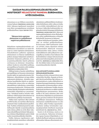 36 T&Y talous ja yhteiskunta 1 | 2013
alenemiseen ja ay-liikkeen neuvottelu-
voiman laskuun (Bispinck ja Schulten
2011). Saksassa tapahtuneet muutokset
ovat olleet eurooppalaisessa vertailussa
poikkeuksellisen rajuja (Keune 2011).
Saksassa toisin sopimisen
yleistyminen on mahdollistanut
negatiiviset palkkaliukumat.
Saksalaisen sopimusjärjestelmän voi-
makkaaseen murrokseen on myös liit-
tynyt ns. toisin sopimisen yleistyminen.
Yrityskohtaisen palkoista sopimisen
yleistymiseen on liittynyt mahdollisuus
poiketa aiempaa helpommin työehtoso-
pimuksiin kirjatuista palkoista, eli ns.
avaamislausekkeiden käyttö palkoista
sovittaessa on yleistynyt. Avaamislau-
sekkeet koskevat esimerkiksi palkkoja,
peruspalkkaa ja bonuksia sekä työaikaa
(Bispinck ja Schulten 2011).
Palkkoja koskeva lauseke mahdollistaa
peruspalkkojen tai bonusten alentamisen
tietyksi ajaksi tai sopimuskorotusten lyk-
käämisen, vähentämisen tai jopa niiden
maksamatta jättämisen. Joissakin tapa-
uksissa lausekkeiden käyttö on rajoitet-
tu tilanteisiin, joissa yritys on vakavissa
taloudellisissa vaikeuksissa, esimerkiksi
joutumassa konkurssiin. Toisinaan niitä
voidaan käyttää yleisimpiin tarkoituksiin,
esimerkiksi kilpailukyvyn parantami-
seen. Työaikoja koskeva lauseke mah-
dollistaa viikkotyöajan lyhentämisen tai
pidentämisen palkkoja muuttamatta.
Vaikka toisin sopiminen alkoi yleistyä
jo 1990-luvulla, sen merkitys alkoi kasvaa
erityisesti viime vuosikymmenen puolivä-
lissä. Tuolloin yrityksissä paranivat mah-
dollisuudet käyttää avaamislausekkeita
myös oloissa, jolloin ne eivät olleet vaka-
vassa taloudellisessa kriisissä. Halu paran-
taa yrityksen kilpailukykyä saattoi riittää
syyksi avaamislausekkeiden käyttöön.
Vaikka Saksassa tapahtuneen sopi-
musjärjestelmän muutoksen vaikutuksia
saksalaisten palkkatyöläisten keskiansi-
oiden kehitykseen onkin vaikea arvioida,
se on erittäin todennäköisesti yksi syy
kuviossa 2 näkyvään keskiansioiden so-
pimuskorotuksia hitaampaa kehitykseen
(Bispinck ja Schulten 2011). Siten erot
sopimusjärjestelmissä voivat olla keskei-
nen selitys palkkaliukumien erilaiselle
kehitykselle Suomessa ja Saksassa.5
Saksan kehityksessä ajanjakso 2009-
2011 on selvästi poikkeuksellinen.
Kriisivuonna 2009 keskiansiot laski-
vat selvästi, mutta elpymisen alettua
keskiansiotkin kääntyvät nousuun.
Keskiansioiden lasku johtuu erittäin
todennäköisesti sekä palkanerien (pe-
ruspalkan ja muiden erien) laskusta että
keskimääräisen työajan lyhentymisestä
johtuvasta kokonaispalkan pienentymi-
sestä (ks. Bispinck ja Schulten 2012,
18). Sen tähden lasku voi kuvastaa myös
avaamislausekkeiden käyttöä.
EMU luo painetta suomalaiseen
sopimusjärjestelmään
Euroalueen kriisin ytimessä olevat maat,
esimerkiksi Kreikka, Espanja ja Portu-
gali, käyvät parhaillaan läpi ankaraa so-
peuttamiskuuria, jonka arkkitehtinä on
toiminut Euroopan komission, Euroopan
keskuspankin ja Kansainvälisen valuut-
tarahaston muodostama Troikka. Kuurin
keskeisenä tavoitteena on näiden maiden
kilpailukykyjen parantaminen. Koska
mailla ei ole omaa valuuttaa, joka voisi
devalvoitua, kilpailukyvyn parantamisen
täytyy perustua sisäiseen devalvaatioon
eli palkkojen alentamiseen. Palkkojen
alentamisen mahdollistaminen on yksi
syy siihen, miksi Troikan sopeuttamis-
ohjelmiin sisältyy kriisimaiden sopi-
musjärjestelmiä oleellisesti muuttavat
työreformit (ks. Cruces et al. 2012).
Suomi ei ole kriisimaa, mutta se on
osa euroaluetta. Nykyisten kriisimai-
den tapaan Suomen kilpailukyky ei voi
heiketä oleellisesti suhteessa euroalueen
ydinmaahan Saksaan aiheuttamatta Suo-
Saksan palkkasopimusjärjestelmän
muutokset heijastuvat paineina euromaissa,
myös Suomessa.
 