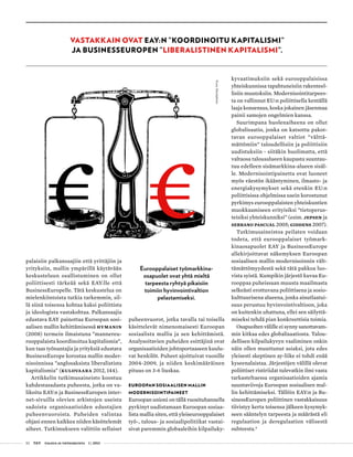 52 T&Y talous ja yhteiskunta 1 | 2013
palaisiin palkansaajiin että yrittäjiin ja
yrityksiin, mallin ympärillä käytävään
keskusteluun osallistuminen on ollut
poliittisesti tärkeää sekä EAY:lle että
BusinessEuropelle. Tätä keskustelua on
mielenkiintoista tutkia tarkemmin, sil-
lä siinä toisensa kohtaa kaksi poliittista
ja ideologista vastakohtaa. Palkansaajia
edustava EAY painottaa Euroopan sosi-
aalisen mallin kehittämisessä Hymanin
(2008) termein ilmaistuna ”mannereu-
rooppalaista koordinoitua kapitalismia”,
kun taas työnantajia ja yrityksiä edustava
BusinessEurope korostaa mallin moder-
nisoinnissa ”anglosaksista liberalistista
kapitalismia” (Kulovaara 2012, 144).
Artikkelin tutkimusaineisto koostuu
kahdestasadasta puheesta, jotka on va-
likoitu EAY:n ja BusinessEuropen inter-
net-sivuilla olevien arkistojen useista
sadoista organisaatioiden edustajien
puheenvuoroista. Puheiden valintaa
ohjasi ennen kaikkea niiden käsittelemät
aiheet. Tutkimukseen valittiin sellaiset
puheenvuorot, jotka tavalla tai toisella
käsittelevät nimenomaisesti Euroopan
sosiaalista mallia ja sen kehittämistä.
Analysoitavien puheiden esittäjinä ovat
organisaatioiden johtoportaaseen kuulu-
vat henkilöt. Puheet ajoittuivat vuosille
2004-2009, ja niiden keskimääräinen
pituus on 3-6 liuskaa.
Euroopan sosiaalisen mallin
modernisointipaineet
Euroopan unioni on tällä vuosituhannella
pyrkinyt uudistamaan Euroopan sosiaa-
lista mallia siten, että yleiseurooppalaiset
työ-, talous- ja sosiaalipolitiikat vastai-
sivat paremmin globaaleihin kilpailuky-
kyvaatimuksiin sekä eurooppalaisissa
yhteiskunnissa tapahtuneisiin rakenteel-
lisiin muutoksiin. Modernisointitarpees-
ta on vallinnut EU:n poliittisella kentällä
laaja konsensus, koska jokainen jäsenmaa
painii samojen ongelmien kanssa.
Suurimpana huolenaiheena on ollut
globalisaatio, jonka on katsottu pakot-
tavan eurooppalaiset valtiot ”välttä-
mättömiin” taloudellisiin ja poliittisiin
uudistuksiin - siitäkin huolimatta, että
valtaosa talousalueen kaupasta suuntau-
tuu edelleen sisämarkkina-alueen sisäl-
le. Modernisointipainetta ovat luoneet
myös väestön ikääntyminen, ilmasto- ja
energiakysymykset sekä etenkin EU:n
poliittisissa ohjelmissa usein korostunut
pyrkimys eurooppalaisten yhteiskuntien
muokkaamiseen erityisiksi ”tietoperus-
teisiksi yhteiskunniksi” (esim. Jepsen ja
Serrano Pascual 2005; Giddens 2007).
Tutkimusaineistoa peilaten voidaan
todeta, että eurooppalaiset työmark-
kinaosapuolet EAY ja BusinessEurope
allekirjoittavat näkemyksen Euroopan
sosiaalisen mallin modernisoinnin vält-
tämättömyydestä sekä tätä pakkoa luo-
vista syistä. Kumpikin järjestö kuvaa Eu-
rooppaa puheissaan muusta maailmasta
selkeästi erottuvana poliittisena ja sosio-
kulttuurisena alueena, jonka ainutlaatui-
suus perustuu hyvinvointivaltioon, joka
on kuitenkin uhattuna, ellei sen säilyttä-
miseksi tehdä pian konkreettisia toimia.
Osapuolten välille ei synny sanottavam-
min kitkaa edes globalisaatiosta. Talou-
dellisen kilpailukyvyn vaaliminen onkin
näin ollen muuttunut asiaksi, jota edes
yleisesti skeptinen ay-liike ei tohdi enää
kyseenalaistaa. Järjestöjen välillä olevat
poliittiset ristiriidat tulevatkin ilmi vasta
tarkasteltaessa organisaatioiden ajamia
suuntaviivoja Euroopan sosiaalisen mal-
lin kehittämiseksi. Tällöin EAY:n ja Bu-
sinessEuropen poliittinen vastakkaisuus
tiivistyy kerta toisensa jälkeen kysymyk-
seen sääntelyn tarpeesta ja määrästä eli
regulaation ja deregulaation välisestä
suhteesta.4
Vastakkain ovat EAY:n ”koordinoitu kapitalismi”
ja BusinessEuropen ”liberalistinen kapitalismi”.
Eurooppalaiset työmarkkina-
osapuolet ovat yhtä mieltä
tarpeesta ryhtyä pikaisiin
toimiin hyvinvointivaltion
pelastamiseksi.
Kuva:iStockphoto
 