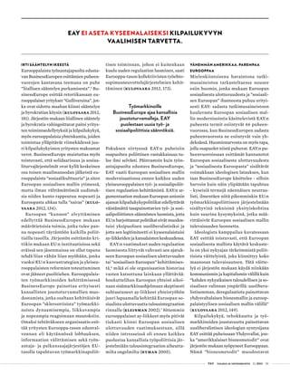  T&Y talous ja yhteiskunta 1 | 2013 53
Irti sääntelyn ikeestä
Eurooppalaista työnantajapuolta edusta-
van BusinessEuropen esittämien puheen-
vuorojen kantavana teemana on puhe
”liiallisen sääntelyn purkamisesta”.5
Bu-
sinessEurope esittää retoriikassaan eu-
rooppalaiset yritykset ”Gullivereina”, jot-
ka ovat sidottu maahan kiinni sääntelyn
ja byrokratian köysin (Kulovaara 2012,
181). Järjestön mukaan liiallinen sääntely
ja byrokratia vahingoittavat paitsi yritys-
ten toimintaedellytyksiä ja kilpailukykyä,
myös eurooppalaisia yhteiskuntia, joiden
toimintaa ylläpitävät viimekädessä juu-
ri kilpailukykyisten yritysten maksamat
verot. BusinessEurope muistuttaa myös
toistuvasti, että solidaarisuus ja sosiaa-
liturvajärjestelmät ovat kyllä keskeinen
osa toisen maailmansodan jälkeistä eu-
rooppalaista ”sosiaalikulttuuria” ja siten
Euroopan sosiaalisen mallin ytimessä,
mutta ilman välttämättömiä uudistuk-
sia niiden kunto rappeutuu nopeasti ja
Euroopasta uhkaa tulla ”sairas” (Kulo-
vaara 2012, 134).
Euroopan ”kunnon” elvyttäminen
edellyttää BusinessEuropen mukaan
määrätietoisia toimia, jotka tulee pan-
na nopeasti täytäntöön kaikilla poliit-
tisilla tasoilla. Järjestön esittämän kri-
tiikin mukaan EU:n instituutioissa sekä
eräissä sen jäsenmaissa on ollut tapana
tehdä liian vähän liian myöhään, jonka
vuoksi EU:n kasvustrategian ja yleiseu-
rooppalaisten reformien toteuttaminen
ovat jääneet puolitiehen. Eurooppalais-
ten työmarkkinoiden kehittämisessä
BusinessEurope painottaa erityisesti
kansallisten joustoturvamallien muo-
dostamista, jotka osaltaan kehittäisivät
Euroopan ”skleroottisista” työmarkki-
noista dynaamisempia, liikkuvampia
ja nopeampia reagoimaan muutoksiin.
Omaksi tehtäväkseen organisaatio esit-
tää yritysten Eurooppa-tason edunval-
vonnan eli käytännössä lobbauksen,
informaation välittämisen sekä työn-
antaja- ja palkansaajajärjestöjen EU-
tasolla tapahtuvan työmarkkinapoliit-
tisen toiminnan, johon ei kuitenkaan
kuulu uuden regulaation luominen, saati
Eurooppa-tason kollektiivisten työehto-
sopimusneuvottelujärjestelmien kehit-
täminen (Kulovaara 2012, 173).
Työmarkkinoille
BusinessEurope ajaa kansallisia
joustoturvamalleja, EAY
puolestaan uusia työ- ja
sosiaalipoliittisia säännöksiä.
Fokuksen siirtyessä EAY:n puheisiin
osapuolten poliittinen vastakkaisuus tu-
lee ilmi selvästi. Päinvastoin kuin työn-
antajapuolta edustava BusinessEurope,
EAY vaatii Euroopan sosiaalisen mallin
modernisaatiossa ennen kaikkea uuden
yleiseurooppalaisen työ- ja sosiaalipoliit-
tisen regulaation kehittämistä. EAY:n ar-
gumentaation mukaan Euroopan unionin
ajamat kilpailukykypolitiikat edellyttävät
väistämättä tasapainottavien työ- ja sosi-
aalipoliittisten säännösten luomista, jotta
EU:n harjoittamat politiikat eivät muodos-
tuisi yksipuolisen uusliberalistisiksi ja
jotta sen legitimiteetti ei kyseenalaistuisi
ay-liikkeiden ja kansalaisten keskuudessa.
EAY:n vaatimukset uuden regulaation
luomisesta liittyvät vahvasti sen ajatuk-
seen Euroopan sosiaalisen ulottuvuuden
tai ”sosiaalisen Euroopan” kehittämises-
tä,6
mikä ei ole organisaation historiaa
vasten katsottuna lainkaan yllättävää:
houkuttelihan Euroopan yhteisö aikoi-
naan sisämarkkinaohjelmaan skeptisesti
suhtautuneet ay-liikkeet yhteistyöhön
juuri lupaamalla kehittää Euroopan so-
siaalista ulottuvuutta talousintegraation
rinnalla (Kleinman 2002).7
Sittemmin
eurooppalaiset ay-liikkeet myös pitivät
tiukasti kiinni Euroopan sosiaalisen
ulottuvuuden vaatimuksestaan, sillä
niiden intresseissä oli ennen kaikkea
puolustaa kansallisia työpoliittisia jär-
jestelmiään talousintegraation aiheutta-
milta ongelmilta (Hyman 2005).
Vähemmän Amerikkaa, parempaa
Eurooppaa
Mielenkiintoisena havaintona tutki-
musaineistoa tarkasteltaessa nousee
esiin huomio, jonka mukaan Euroopan
sosiaalisesta ulottuvuudesta ja ”sosiaali-
sen Euroopan” ihanteesta puhuu erityi-
sesti EAY: sadasta tutkimusaineistoon
kuuluvasta Euroopan sosiaalisen mal-
lin modernisointia käsittelevistä EAY:n
puheesta termit esiintyvät 66 puheen-
vuorossa, kun BusinessEuropen sadasta
puheenvuorosta ne esiintyvät vain yh-
deksässä. Huomionarvosta on myös tapa,
jolla osapuolet niistä puhuvat. EAY:n pu-
heenvuoroissaan esittämät kannanotot
Euroopan sosiaalisesta ulottuvuudesta
ja ”sosiaalisesta Euroopasta” sisältävät
voimakkaan ideologisen latauksen, kun
taas BusinessEurope käsittelee - silloin
harvoin kuin näin ylipäätään tapahtuu
- kyseisiä termejä näennäisen neutraa-
listi, ilmentäen niitä pikemminkin EU:n
työmarkkinapoliittiseen järjestelmään
sisältyvinä teknisinä yksityiskohtina
kuin suurina kysymyksinä, jotka mää-
rittäisivät Euroopan sosiaalisen mallin
tulevaisuuden luonnetta.
Ideologista kamppailua kuvatessaan
EAY esittää toistuvasti, että Euroopan
sosiaalisesta mallista käytävä keskuste-
lu on yksi nykyajan tärkeimmistä poliit-
tisista väittelyistä, joka kiinnittyy koko
maanosan tulevaisuuteen. Tätä väitte-
lyä ei järjestön mukaan käydä niinkään
kommunismin ja kapitalismin välillä kuin
”kahden nykyaikaisen taloudellisen ja so-
siaalisen valinnan ympärillä: uuslibera-
listisemman, deregulaatiota painottavan
yhdysvaltalaisen bisnesmallin ja euroop-
palaistyylisen sosiaalisen mallin välillä”
(Kulovaara 2012, 149).
Kilpailukykyä, tehokkuutta ja työ-
markkinoiden joustavuutta painottavan
uusliberalistisen ideologian syntysijana
EAY esittää puheissaan Yhdysvallat, jon-
ka ”amerikkalaiset bisnesmetodit” ovat
järjestön mukaan syöpyneet Eurooppaan.
Nämä ”bisnesmetodit” muodostavat
EAY ei aseta kyseenalaiseksi kilpailukyvyn
vaalimisen tarvetta.
 