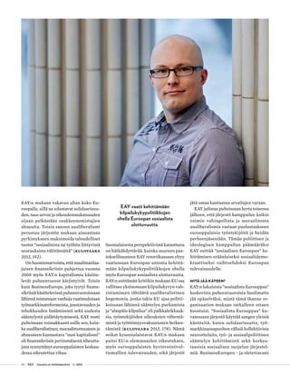 54 T&Y talous ja yhteiskunta 1 | 2013
EAY:n mukaan vakavan uhan koko Eu-
roopalle, sillä ne edustavat solidaarisuu-
den, tasa-arvon ja oikeudenmukaisuuden
sijaan pelkästään osakkeenomistajien
ahneutta. Toisin sanoen uusliberalismi
perustuu järjestön mukaan ainoastaan
pyrkimykseen maksimoida taloudelliset
tuotot ”sosiaalisista tai työhön liittyvistä
seurauksista välittämättä” (Kulovaara
2012, 192).
On huomionarvoista, että maailmanlaa-
juisen finanssikriisin puhjettua vuonna
2008 myös EAY:n kapitalismia käsitte-
levät puheenvuorot kärjistyivät. Toisin
kuin BusinessEurope, joka tyytyi finans-
sikriisiä käsittelevissä puheenvuoroissaan
lähinnä toistamaan vanhoja vaatimuksiaan
työmarkkinareformeista, joustavuuden ja
tehokkuuden lisäämisestä sekä uudesta
sääntelystä pidättäytymisestä, EAY nosti
puheissaan voimakkaasti esille sen, kuin-
ka uusliberalistinen, moraalittomuuteen ja
ahneuteen kannustava ”uusi kapitalismi”
oli finanssikriisin perimmäisenä aiheutta-
jana synnyttänyt eurooppalaisten keskuu-
dessa oikeutettua vihaa.
Suomalaisesta perspektiivistä katsottuna
on hätkähdyttävää, kuinka suureen paa-
toksellisuuteen EAY retoriikassaan yltyy
vaatiessaan Euroopan unionia kehittä-
mään kilpailukykypolitiikkojen ohella
myös Euroopan sosiaalista ulottuvuutta.
EAY:n esittämän kritiikin mukaan EU:ssa
vallitsee yksinomaan kilpailukyvyn vah-
vistamiseen tähtäävä uusliberalistinen
hegemonia, jonka takia EU ajaa politii-
koissaan lähinnä sääntelyn purkamista
ja ”alaspäin kilpailua” eli palkkaleikkauk-
sia, työntekijöiden oikeuksien vähentä-
mistä ja työttömyysvakuutusten heiken-
tämistä (Kulovaara 2012, 178). Nämä
seikat kyseenalaistavat EAY:n mukaan
paitsi EU:n olemassaolon oikeutuksen,
myös eurooppalaisten hyvinvointival-
tiomallien tulevaisuuden, eikä järjestö
jätä omaa kantaansa arvailujen varaan.
EAY julistaa puheissaan kerta toisensa
jälkeen, että järjestö kamppailee kaikin
voimin vahingollista ja moraalitonta
uusliberalismia vastaan puolustaakseen
eurooppalaisia työntekijöitä ja heidän
perheenjäseniään. Tämän poliittisen ja
ideologisen kamppailun päämääräksi
EAY esittää ”sosiaalisen Euroopan” ke-
hittämisen eräänlaiseksi sosiaalidemo-
kraattiseksi vaihtoehdoksi Euroopan
tulevaisuudelle.
Mitä jää käteen?
EAY:n lukuisista ”sosiaalista Eurooppaa”
koskevista puheenvuoroista huolimatta
jää epäselväksi, mistä tämä ihanne or-
ganisaation mukaan tarkalleen ottaen
koostuisi. ”Sosiaalista Eurooppaa” ku-
vatessaan järjestö käyttää sangen yleisiä
käsitteitä, kuten solidaarisuutta, työ-
markkinaosapuolten välisiä kollektiivisia
neuvotteluita, työ- ja sosiaalipoliittisen
sääntelyn kehittämistä sekä korkea-
tasoisia sosiaalisen suojelun järjestel-
miä. BusinessEuropen - ja oletettavasti
EAY vaatii kehittämään
kilpailukykypolitiikkojen
ohella Euroopan sosiaalista
ulottuvuutta.
 