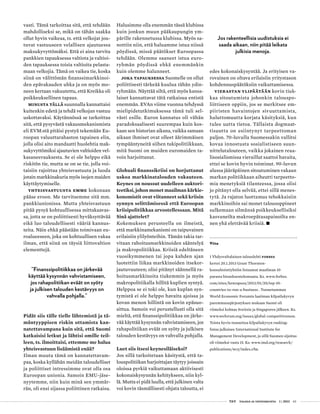  T&Y talous ja yhteiskunta 1 | 2013 63
Jos rakenteellisia uudistuksia ei saada aikaan, niin pitää leikata
julkisia menoja.
Viite
1 Yhdysvaltalainen talouslehti Forbes
kertoi 20.1.2013 Grant Thornton-
konsultointiyhtiön listaamat maailman 10
parasta bisneksentekomaata. Ks. www.forbes.
com/sites/kenrapoza/2013/01/20/top-10-
countries-to-run-a-business . Tunnetumman
World Economic Forumin laatiman kilpailukyvyn
paremmuusjärjestyksen mukaan Suomi oli
viimeksi kolmas Sveitsin ja Singaporen jälkeen. Ks.
www.weforum.org/issues/global-competitiveness.
Toista hyvin tunnettua kilpailukyvyn ranking-
listaa julkaisee International Institute for
Management Development, ja sillä Suomen sijoitus
oli viimeksi vasta 15. Ks. www.imd.org/research/
publications/wcy/index.cfm.
vasti. Tämä tarkoittaa sitä, että tehdään
mahdolliseksi se, mikä on tähän saakka
ollut hyvin vaikeaa, ts. että velkojat jou-
tuvat vastuuseen velallisen ajautuessa
maksukyvyttömäksi. Että ei aina tarvita
pankkien tapauksessa valtiota ja valtioi-
den tapauksessa toisia valtioita pelasta-
maan velkojia. Tämä on vaikea tie, koska
siinä on välittömän finanssimarkkinoi-
den epävakauden uhka ja on myös mo-
neen kertaan vakuutettu, että Kreikka oli
poikkeuksellinen tapaus.
Minusta tällä suunnalla kannattaisi
kuitenkin edetä ja tehdä velkojan vastuu
uskottavaksi. Käytännössä se tarkoittaa
sitä, että pysyvästä vakausmekanismista
eli EVM:stä pitäisi pystyä tekemään Eu-
roopan valuuttarahaston tapainen elin,
jolla olisi aito mandaatti huolehtia mak-
sukyvyttömiksi ajautuvien valtioiden vel-
kasaneerauksesta. Se ei ole helppo eikä
riskitön tie, mutta se on se tie, jolla voi-
taisiin rajoittaa yhteisvastuuta ja luoda
jotain markkinakuria myös isojen maiden
käyttäytymiselle.
Yhteisvastuusta emme kokonaan
pääse eroon. Me tarvitsemme sitä mm.
pankkiunionissa. Mutta yhteisvastuun
pitää pysyä kohtuullisessa mittakaavas-
sa, jotta se on poliittisesti hyväksyttävää
eikä luo taloudellisesti vääriä kannus-
teita. Näin ehkä päästään toimivaan eu-
roalueeseen, joka on kohtuullisen vakaa
ilman, että siinä on täysiä liittovaltion
elementtejä.
”Finanssipolitiikkaa on järkevää
käyttää kysynnän vahvistamiseen,
jos rahapolitiikan eväät on syöty
ja julkisen talouden kestävyys on
vahvalla pohjalla.”
Pidät siis tälle tielle lähtemistä ja tä-
mäntyyppisen riskin ottamista kan-
natettavampana kuin sitä, että Suomi
katkaisisi letkut ja lähtisi omille teil-
leen, ts. ilmoittaisi, ettemme me halua
yhteisvastuun lisäämistä enää?
Ilman muuta tämä on kannatettavam-
paa, koska kyllähän meidän taloudelliset
ja poliittiset intressimme ovat olla osa
Euroopan unionia. Samoin EMU-jäse-
nyytemme, niin kuin minä sen ymmär-
rän, oli ensi sijassa poliittinen ratkaisu.
Halusimme olla enemmän tässä klubissa
kuin jonkun muun pääkaupungin ym-
pärille rakennetussa klubissa. Myös sa-
nottiin niin, että haluamme istua niissä
pöydissä, missä päätökset Euroopassa
tehdään. Olemme saaneet istua euro-
ryhmän pöydissä ehkä enemmänkin
kuin olemme halunneet.
Joka tapauksessa Suomelle on ollut
poliittisesti tärkeää kuulua tähän ydin-
ryhmään. Näyttää siltä, että myös kansa-
laiset kannattavat tätä ratkaisua entistä
enemmän. EVAn viime vuonna tehdyssä
mielipidetutkimuksessa tämä tuli sel-
västi esille. Euron kannatus oli vähän
paradoksaalisesti suurempaa kuin kos-
kaan sen historian aikana, vaikka samaan
aikaan ihmiset ovat olleet äärimmäisen
tympääntyneitä siihen tukipolitiikkaan,
mitä Suomi on muiden euromaiden ta-
voin harjoittanut.
Globaali finanssikriisi on horjuttanut
uskoa markkinatalouden vakauteen.
Keynes on noussut uudelleen auktori-
teetiksi, johon monet maailman kärkie-
konomistit ovat viitanneet sekä kriisin
synnyn selittämisessä että Euroopan
kriisipolitiikkaa arvostellessaan. Mitä
Sinä ajattelet?
Kokemuksen perusteella on ilmeistä,
että markkinamekanismi on taipuvainen
erilaisiin ylilyönteihin. Tämän takia tar-
vitaan rahoitusmarkkinoiden sääntelyä
ja makropolitiikkaa. Kriisiä edeltäneen
vuosikymmenen tai jopa kahden ajan
luotettiin liikaa markkinoiden itsekor-
jautuvuuteen; olisi pitänyt säännellä ra-
hoitusmarkkinoita tiukemmin ja myös
makropolitiikalla hillitä kuplien syntyä.
Helppoa se ei toki ole, kun kuplan syn-
tymistä ei ole helppo havaita ajoissa ja
kovan menon hillintä on kovin epäsuo-
sittua. Samoin voi perustellusti olla sitä
mieltä, että finanssipolitiikkaa on järke-
vää käyttää kysynnän vahvistamiseen, jos
rahapolitiikan eväät on syöty ja julkisen
talouden kestävyys on vahvalla pohjalla.
Luet siis itsesi keynesiläiseksi?
Jos sillä tarkoitetaan käsitystä, että ta-
louspolitiikan harjoittajan täytyy joissain
oloissa pyrkiä vaikuttamaan aktiivisesti
kokonaiskysynnän kehitykseen, niin kyl-
lä. Mutta ei pidä luulla, että julkinen valta
voi kovin täsmällisesti ohjata taloutta, ei
Jos rakenteellisia uudistuksia ei
saada aikaan, niin pitää leikata
julkisia menoja.
edes kokonaiskysyntää. Ja erityisen va-
rovainen on oltava erilaisiin yritystason
kohdennuspäätöksiin vaikuttamisessa.
Vierastan ylipäätään kovin tiuk-
kaa sitoutumista johonkin talouspo-
liittiseen oppiin, jos se merkitsee em-
piiristen havaintojen sivuuttamista,
haluttomuutta korjata käsityksiä, kun
tulee uutta tietoa. Tällaista dogmaat-
tisuutta on esiintynyt tarpeettoman
paljon. 70-luvulla Suomessakin vallitsi
kovaa innostusta sosialistiseen suun-
nittelutalouteen, vaikka jokainen reaa-
lisosialismissa vieraillut saattoi havaita,
ettei se kovin hyvin toiminut. 90-luvun
alussa jääräpäinen sitoutuminen vakaan
markan politiikkaan aiheutti tarpeetto-
mia menetyksiä tilanteessa, jossa olisi
jo pitänyt olla selvää, ettei sillä menes-
tytä. Ja rajaton luottamus tehokkaisiin
markkinoihin sai monet talousoppineet
sulkemaan silmänsä poikkeuksellisiksi
kasvaneilta makroepätasapainoilta en-
nen yhä elettävää kriisiä. •
 
