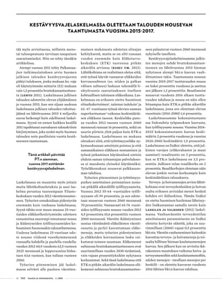 12 T&Y talous ja yhteiskunta 1 | 2014
KESTÄVYYSVAJELASKELMASSA OLETETAAN TALOUDEN NOUSEVAN
TAANTUMASTA VUOSINA 2015-2017.
tää myös arvioitaessa, millaista meno-
tai tulosopeutusta tarvitaan tasapainon
saavuttamiseksi. Niin on tehty tässäkin
artikkelissa.
Aiempi vuonna 2011 tehty Palkansaa-
jien tutkimuslaitoksen arvio Suomen
julkisen talouden kestävyysvajeesta
päätyi tulokseen, jonka mukaan ko. vaje
oli käytetyimmän mittarin (S2) mukaan
vain 1,3 prosenttia bruttokansantuottees-
ta (Lehto 2011). Laskelmassa julkisen
talouden odotettiin olevan ylijäämäinen
jo vuonna 2015, kun sen sijaan uudessa
laskelmassa julkisen talouden rahoitus-
jäämä on lähtövuonna 2015 4 miljardia
euroa heikompi kuin edellisessä laskel-
massa. Syynä on ennen kaikkea kesällä
2011 tapahtunut euroalueen talouskriisin
kärjistyminen, joka sysäsi myös Suomen
talouden noin puolitoista vuotta kestä-
neeseen taantumaan.
Tämä artikkeli päivittää
PT:n aiemman,
vuonna 2011 esittämän
kestävyysvajelaskelman.
Laskelmassa on muutettu myös joitain
muita lähtökohtaoletuksia ja uusi las-
kelma perustuu tuoreempaan Tilasto-
keskuksen vuoden 2012 väestöennustee-
seen. Työurien ennakoidaan pidentyvän
enemmän kuin vanhassa laskelmassa.
Syynä tähän ovat muun muassa 25-vuo-
tiaiden eläkkeellesiirtymisiän odotteen
ennustettua suurempi toteutunut nousu
ja ikääntyneiden työllisyysasteiden ko-
hoaminen huonossakin taloustilanteessa.
Uudessa laskelmassa 25-vuotiaan odo-
te nousee viidessä vuosikymmenessä
runsaalla kahdella ja puolella vuodella:
vuoden 2012 60,9 vuodesta 62,5 vuoteen
2025 mennessä ja loppuvuosina hidas-
tuen 63,6 vuoteen, kun tullaan vuoteen
2060.
Työurien piteneminen jää laskel-
massa selvästi alle puoleen väestöen-
nusteen mukaisesta odotetun elinajan
kehityksestä, mutta se on silti runsaan
vuoden enemmän kuin Eläketurva-
keskuksen (ETK) tuoreessa pitkän
aikavälin arviossa (Risku ym. 2013).
Lähtökohtana on realistinen oletus siitä,
että työssä käyvät vastaavat eläkkeiden
korvaussuhteen (so. niiden ja palkan
välisen suhteen) laskuun tekemällä li-
sätyövuosia saavuttaakseen itselleen
kohtuullisen tulotason eläkeaikana. Las-
kelmassa on erikseen otettu huomioon
elinaikakertoimen1
, taitetun indeksin2
ja
63- 67 -vuotiaana työssä olevien saaman
superkarttuman3
vaikutus keskimääräi-
sen eläkkeen tasoon. Keskieläke puto-
aa vuoden 2012 tasosta vuoteen 2060
mennessä runsaat 16 prosenttia, mikä on
suurin piirtein yhtä paljon kuin ETK:n
laskelmassa. Laskelmassa on mukana
oletukset siitä, että työttömyyseläke ny-
kymuodossaan asteittain poistuu ja että
samanaikainen eläkkeen nostaminen ja
työssä jatkaminen käytännössä entisin
ehdoin saman työnantajan palvelukses-
sa ei muodostu yleiseksi käytännöksi.
Työeläkemaksut nousevat palkkasum-
man tahdissa.
Työurien piteneminen ja työttömyys-
putken asteittainen poistaminen nosta-
vat pitkällä aikavälillä työllisyysasteita.
Vuonna 2012 55-64 -vuotiaiden työlli-
syysaste oli 59 prosenttia, ja sen odote-
taan nousevan vuoteen 2060 mennessä
70 prosenttiin. Vastaavasti 65-74 -vuoti-
aiden työllisyysaste nousee vuoden 2012
4,5 prosentista 10,6 prosenttiin vuoteen
2060 mennessä. Väestön ikääntyminen
nostaa väistämättä eläkeläisten väestö-
osuutta ja pyrkii kasvattamaan eläke-
menoja, mutta työurien pidentyminen
ja eläkkeiden korvaustason lasku vai-
kuttavat toiseen suuntaan. Eläkemenot
suhteessa bruttokansantuotteeseen ovat
suurimmillaan vuoden 2030 tietämissä,
vain vajaan prosenttiyksikön nykytasoa
korkeammat. Sekä tässä laskelmassa että
ETK:n pitkän aikavälin laskelmassa elä-
kemenot suhteessa bruttokansantuottee-
seen palautuvat vuoteen 2060 mennessä
nykyiselle tasolleen.
Kestävyysvajelaskelmissamme julkis-
ten menojen suhde bruttokansantuot-
teeseen on lähtövuonna 2015 hieman
nykytasoa alempi bkt:n kasvun vauh-
dittumisen takia. Taantumasta nousun
vuosina 2015-2017 tuottavuuden nousu
on kaksi prosenttia vuodessa ja asettuu
sen jälkeen 1,3 prosenttiin. Reaaliansiot
nousevat vuodesta 2016 alkaen tuotta-
vuuden tahdissa ja nousu on näin ollen
hitaampaa kuin ETK:n pitkän aikavälin
laskelmassa, jossa sen oletetaan olevan
vuosittain (2016-2080) 1,6 prosenttia.
Laskelmassamme kokonaistuotanto
saa lisävauhtia työpanoksen kasvusta,
kun työllisyysaste nousee. Vuosina 2014-
2025 kokonaistuotanto kasvaa keski-
määrin 2 prosenttia vuodessa ja vuosina
2026-2060 keskimäärin 1,5 prosenttia.
Laskelmassa on lisäksi oletettu, että jul-
kisten varojen (eläkerahastot ja muut
saamiset) reaalituotto on 3 prosenttia,
kun se ETK:n laskelmassa on 3,5 pro-
senttia. Julkisen velan reaalikorko on 2
prosenttia. Reaalikorkojen oletetaan näin
olevan jonkin verran korkeampia kuin
keskimääräinen talouskasvu.
Terveys- ja hoivamenojen arvion lähtö-
kohtana ovat terveydenhoidon ja hoivan
osalta erikseen arvioidut menot henkeä
kohden eri ikäluokissa. Tämän lisäksi
on otettu huomioon kuoleman läheisyy-
den lisäkustannus samalla tavoin kuin
Lassilan ja Valkosen (2011) laskel-
massa. Vanhusväestön terveydentilan
asteittaisesta paranemisesta on lisäksi
oletettu kertyvän säästöä, joka on suu-
rimmillaan (2060) vajaat 0,5 prosenttia
bkt:sta. Väestön vanheneminen kuitenkin
kasvattaa terveys- ja hoivamenoja ja toi-
saalta hillitsee hieman koulutusmenojen
kasvua. Sen jälkeen kun on arvioitu ikä-
rakenteen muutoksen vaikutus hoiva- ja
terveysmenoihin sekä koulutusmenoihin,
näiden menojen - tavallaan menojen per
henkilö - on oletettu kasvavan vuodesta
2016 lähtien bkt:n kasvun tahdissa.
 