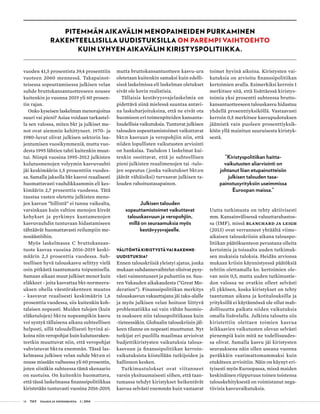 14 T&Y talous ja yhteiskunta 1 | 2014
PITEMMÄN AIKAVÄLIN MENOPAINEIDEN PURKAMINEN
RAKENTEELLISILLA UUDISTUKSILLA ON PAREMPI VAIHTOEHTO
KUIN LYHYEN AIKAVÄLIN KIRISTYSPOLITIIKKA.
vuoden 41,5 prosentista 39,4 prosenttiin
vuoteen 2060 mennessä. Takapainot-
teisessa sopeuttamisessa julkisen velan
suhde bruttokansantuotteeseen nousee
kuitenkin jo vuonna 2019 yli 60 prosen-
tin rajan.
Onko kyseisen laskelman menorajoitus
suuri vai pieni? Asiaa voidaan tarkastel-
la sen valossa, miten bkt ja julkiset me-
not ovat aiemmin kehittyneet. 1970- ja
1980-luvut olivat julkisen sektorin laa-
jentumisen vuosikymmeniä, mutta vuo-
desta 1995 lähtien tahti kuitenkin muut-
tui. Niinpä vuosina 1995-2012 julkisten
kulutusmenojen volyymin kasvuvauhti
jäi keskimäärin 1,5 prosenttiin vuodes-
sa. Samalla jaksolla bkt kasvoi reaalisesti
huomattavasti vauhdikkaammin eli kes-
kimäärin 2,7 prosenttia vuodessa. Tätä
taustaa vasten oletettu julkisten meno-
jen kasvun ”hillintä” ei tunnu vaikealta,
varsinkaan kuin valtion menojen kireät
kehykset ja pyrkimys kuntamenojen
kasvuvauhdin tuntuvaan hidastamiseen
tähtäävät huomattavasti reilumpiin me-
nosäästöihin.
Myös laskelmassa C bruttokansan-
tuote kasvaa vuosina 2016-2019 keski-
määrin 2,3 prosenttia vuodessa. Suh-
teellisen hyvä talouskasvu selittyy vielä
osin pitkästä taantumasta toipumisella.
Samaan aikaan muut julkiset menot kuin
eläkkeet - joita kasvattaa bkt-normeera-
uksen ohella väestörakenteen muutos
- kasvavat reaalisesti keskimäärin 1,6
prosenttia vuodessa, siis kuitenkin koh-
talaisen nopeasti. Muiden tulojen (kuin
eläketulojen) bkt:ta nopeampikin kasvu
voi syntyä tällaisena aikana suhteellisen
helposti, sillä taloudellisesti hyvinä ai-
koina niin veropohjat kuin kulutusraken-
teetkin muuttuvat niin, että veropohjat
vahvistuvat bkt:ta enemmän. Tässä las-
kelmassa julkisen velan suhde bkt:en ei
nouse missään vaiheessa yli 60 prosentin,
joten siinäkin suhteessa tämä skenaario
on suotuisa. On kuitenkin huomattava,
että tässä laskelmassa finanssipolitiikkaa
kiristetään tuntuvasti vuosina 2016-2019,
mutta bruttokansantuotteen kasvu-ura
oletetaan kuitenkin samaksi kuin edelli-
sissä laskelmissa eli laskelman oletukset
eivät ole kovin realistisia.
Tällaisia kestävyysvajelaskelmia on
pidettävä siinä mielessä suuntaa antavi-
na laskuharjoituksina, että ne eivät ota
huomioon eri toimenpiteiden kansanta-
loudellisia vaikutuksia. Tuntuvat julkisen
talouden sopeuttamistoimet vaikuttavat
bkt:n kasvuun ja veropohjiin niin, että
niiden lopullisten vaikutusten arviointi
on hankalaa. Taulukon 1 laskelmat kui-
tenkin osoittavat, että jo suhteellisen
pieni julkisten reaalimenojen tai -tulo-
jen sopeutus (jonka vaikutukset bkt:en
jäävät vähäisiksi) turvaavat julkisen ta-
louden rahoitustasapainon.
Julkisen talouden
sopeuttamistoimet vaikuttavat
talouskasvuun ja veropohjiin,
millä on seuraamuksia myös
kestävyysvajeelle.
VÄLITÖNTÄ KIRISTYSTÄ VAI RAKENNE­
UUDISTUKSIA?
Ennen talouskriisiä yleistyi ajatus, jonka
mukaan suhdannevaihtelut olisivat pysy-
västi vaimentuneet ja puhuttiin ns. Suu-
ren Vakauden aikakaudesta (”Great Mo-
deration”). Finanssipolitiikan merkitys
talouskasvun vakauttajana jäi taka-alalle
ja myös julkisen velan hoitoon liittyvä
problematiikka sai vain vähän huomio-
ta osakseen niin talouspolitiikassa kuin
-tieteessäkin. Globaalin talouskriisin jäl-
keen tilanne on nopeasti muuttunut. Nyt
tutkijat eri puolilla maailmaa arvioivat
budjettikiristysten vaikutuksia talous-
kasvuun ja finanssipolitiikan kerroin-
vaikutuksista kiistellään tutkijoiden ja
hallinnon kesken.
Tutkimustulokset ovat viitanneet
varsin yksituumaisesti siihen, että taan-
tumassa tehdyt kiristykset heikentävät
kasvua selvästi enemmän kuin vastaavat
toimet hyvinä aikoina. Kiristysten vai-
kutuksia on arvioitu finanssipolitiikan
kertoimien avulla. Esimerkiksi kerroin 1
merkitsee sitä, että lisättäessä kiristys-
toimia yksi prosentti suhteessa brutto-
kansantuotteeseen talouskasvu hidastuu
yhdellä prosenttiyksiköllä. Vastaavasti
kerroin 0,5 merkitsee kasvupudotuksen
jäämistä vain puoleen prosenttiyksik-
köön yllä mainitun suuruisesta kiristyk-
sestä.
”Kiristyspolitiikan haitta­
vaikutusten aliarviointi on
johtanut liian etupainotteisiin
julkisen talouden tasa­
painotusyrityksiin useimmissa
Euroopan maissa.”
Uutta tutkimusta on tehty aktiivisesti
mm. Kansainvälisessä valuuttarahastos-
sa (IMF), missä Blanchard ja Leigh
(2013) ovat verranneet yhtäältä viime-
aikaisen talouskriisin aikana talouspo-
litiikan päätöksenteon perustana olleita
kertoimia ja toisaalta uuden tutkimuk-
sen mukaisia tuloksia. Heidän arvionsa
mukaan kriisin käynnistyessä päätöksiä
tehtiin olettamalla ko. kertoimien ole-
van noin 0,5, mutta uuden tutkimustie-
don valossa ne ovatkin olleet selvästi
yli ykkösen, koska kiristykset on tehty
taantuman aikana ja kotitalouksilla ja
yrityksillä ei käytännössä ole ollut mah-
dollisuutta paikata niiden vaikutuksia
omalla lisävelalla. Julkista taloutta siis
kiristettiin olettaen toimien kasvua
leikkaavien vaikutusten olevan selvästi
pienempiä kuin mitä ne todellisuudes-
sa olivat. Samalla kasvu jäi kiristysten
seurauksena näin ollen useana vuonna
peräkkäin vaatimattomammaksi kuin
etukäteen arvioitiin. Näin on käynyt eri-
tyisesti myös Euroopassa, missä maiden
keskinäinen riippuvuus toinen toistensa
talouskehityksestä on voimistanut nega-
tiivisia kasvuvaikutuksia.
 