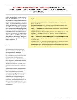  T&Y talous ja yhteiskunta 1 | 2014 17
että ns. tuotantokuilu poistuu keskipit-
källä aikavälillä. Tällöin toteutunut heik-
ko talouskehitys pakottaa myös potenti-
aalisen tuotannon hitaaseen kasvuun.
Vaikka kokonaistuotannon taso alittaa
tällä hetkellä kriisiä edeltäneen tason,
ei ole kuitenkaan ilmeistä syytä sille,
miksi Suomen kasvunäkymät romahtai-
sivat siten kuin esimerkiksi nykyisissä
tuotantokuilulaskelmissa arvioidaan.
Suomen taloustilannetta helpottaa se,
että talouskasvu on selvästi piristymäs-
sä EU-alueella ja Nokian ja paperiteol-
lisuuden alamäen negatiivinen vaikutus
on heikentymässä. •
Viitteet
1 Kullekin syntymävuosiluokalle määritellään
elinaikakerroin, joka pienentää alkavaa eläkettä,
jos 62-vuotiaan elinajan odote nousee.
2 Eläkeaikana työeläkkeitä tarkistetaan ns. taite-
tulla indeksillä, jossa ansiotason muutoksen paino
on 20 % ja hintojen muutoksen paino 80 %.
3 Superkarttuman mukaan eläkettä kertyy 4,5 pro-
senttia palkasta eli yli kaksinkertaisesti verrattuna
normaaliin karttumaan.
4 Kestävyysvajeen mittareita on käsitelty laajem-
min artikkelissa Lehto (2011). Ks. erityisesti sen
liite.
5 Siihen ei tässä varsinaisesti oteta kantaa, miten
julkisen talouden sopeutus pitäisi tehdä, menojen
kasvua hillitsemällä tai veroja korottamalla.
6 Yksi mahdollisuus on perustaa erottelu siihen,
mitä työmarkkinoilla tapahtuu (Blanchard
ja Quah 1989). Jos bkt:n supistumiseen liittyy
vaisumpi ja vitkaisempi työttömyyden kasvu, on
kysymyksessä ilmeisemmin pysyvä häiriö. Jos sen
sijaan työttömyys lisääntyy nopeasti, häiriö on to-
dennäköisemmin kysynnän supistumisesta johtuva
tilapäinen häiriö.
Kirjallisuus
Blanchard, O. & Leigh, D. (2013), Growth Forecast Errors and Fiscal Multipliers, IMF
Working Paper No. 13/1.
Blanchard, O. & Quah, D. (1989), The Dynamic Effects of Aggregate Demand and Supply
Disturbances, American Economic Review, 79, 655-673.
Lassila, J. & Valkonen, T. (2011), Julkisen talouden rahoituksellinen kestävyys Suomessa,
ETLA:n keskustelualoitteita 1237.
Lehto, E. (2011), Suomen julkisen talouden kestävyysvaje, Talous&Yhteiskunta,39:4, 16-24.
Lukkezen, J. & Teulings, C. (2013), A Fiscal Taylor Rule, Central Planning Bureau, CPB
Background Document.
Risku, I. & Appelqvist, J. & Sankala, M. & Sihvonen, H. & Tikanmäki, H. & Vaittinen,
R. (2013), Lakisääteiset eläkkeet - pitkän aikavälin laskelmat 2013, Eläketurvakeskuksen
raportteja 04/2013.
Teulings, C. (2012), Why Politicians Prefer Austerity to Long-term Fiscal Reform, teokses-
sa Government designed for new times, McKinsey&Company, 1-3.
Valtioneuvosto (2013), Rakennepoliittinen ohjelma talouden kasvuedellytysten vahvista-
miseksi ja julkisen talouden kestävyysvajeen umpeen kuromiseksi, 29.8.2013.
HYYTYNEEN TALOUSKASVUN TILANTEESSA ON YLISUURTEN
LEIKKAUSTEN SIJASTA JÄRKEVÄMPÄÄ SOPEUTTAA JULKISIA MENOJA
ASTEITTAIN.
 