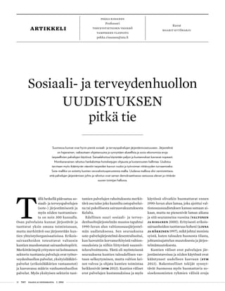 18 T&Y talous ja yhteiskunta 1 | 2014
pekka rissanen
Professori
Terveystieteiden yksikkö
Tampereen yliopisto
pekka.rissanen@uta.fi
artikkeli
Kuvat
maarit kytöharju
T
ällä hetkellä päävastuu so-
siaali- ja terveyspalvelujen
(sote-) järjestämisestä ja
myös niiden tuottamises-
ta on noin 300 kunnalla.
Osan palveluista kunnat järjestävät ja
tuottavat yksin omana toimintanaan,
mutta merkittävä osa järjestetään kun-
tien yhteistyöorganisaatioissa. Erikois-
sairaanhoidon toteuttavat valtaosin
kuntien muodostamat sairaanhoitopiirit.
Merkittävimpiä yritysten tai kolmannen
sektorin tuottamia palveluja ovat työter-
veydenhuollon palvelut, yksityislääkäri-
palvelut (erikoislääkärien vastaanotot)
ja kasvavassa määrin vanhustenhuollon
palvelut. Myös yksityisen sektorin tuot-
tamien palvelujen rahoituksesta merkit-
tävä osa tulee joko kunnilta ostopalvelui-
na tai pakollisesta sairausvakuutuksesta
Kelalta.
Edellinen suuri sosiaali- ja tervey-
denhuoltojärjestelmän muutos tapahtui
1990-luvun alun valtionosuusjärjestel-
män uudistuksessa. Sen seurauksena
sote-palvelujärjestelmä desentralisoitui,
kun luovuttiin korvamerkityistä valtion-
osuuksista ja niihin liittyvästä suunnit-
teluvelvoitteesta. Tästä oli myönteisenä
seurauksena kuntien taloudellisen vas-
tuun selkeytyminen, mutta valtion kei-
not valvoa ja ohjata kuntien toimintaa
heikkenivät (STM 2013). Kuntien väliset
erot palvelujen kustannuksissa ja myös
käytössä olivatkin huomattavat ennen
1990-luvun alun lamaa, joka ajoittui val-
tionosuusuudistuksen kanssa samaan ai-
kaan, mutta ne pienenivät laman aikana
ja sitä seuranneina vuosina (Valtonen
ja Rissanen 2000). Erityisesti erikois-
sairaanhoidon tuottavuus koheni (Linna
ja Häkkinen 1997), mikä johtui monista
syistä, kuten talouden huonosta tilasta,
johtamisajattelun muutoksesta ja järjes-
telmämuutoksesta.
Kuntien väliset erot palvelujen jär-
jestämistavoissa ja niiden käytössä ovat
kääntyneet uudelleen kasvuun (STM
2013). Rakenteelliset tekijät synnyt-
tävät Suomessa myös huomattavia so-
sioekonomisten ryhmien välisiä eroja
Sosiaali- ja terveydenhuollon
UUDISTUKSEN
pitkä tie
Suomessa kunnat ovat hyvin pieniä sosiaali- ja terveyspalvelujen järjestämisvastuuseen. Järjestelmä
on hajanainen, vaikeuttaen ohjattavuutta ja synnyttäen alueellisia ja sosio-ekonomisia eroja
tarpeellisten palvelujen käytössä. Sairaalahoitoa käytetään paljon ja kustannukset kasvavat nopeasti.
Monikanavainen rahoitus hankaloittaa hoitoketjujen ohjausta ja kustannusten hallintaa. Uudistus
tarvitaan myös ikääntyvän väestön tarpeiden kasvun vuoksi ja työvoiman riittävyyden turvaamiseksi.
Sote-malliksi on esitetty kuntien verorahoitusperusteista mallia. Uudessa mallissa olisi varmistettava,
että palvelujen järjestämisen johto ja rahoitus ovat saman demokraattisessa vastuussa olevan ja riittävän
suuren toimijan hallussa.
 