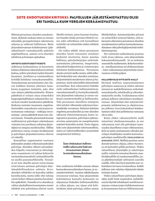 22 T&Y talous ja yhteiskunta 1 | 2014
lähinnä perustason alueiden muodosta-
mista. Ryhmän mukaan tämä on omiaan
tekemään peruspalvelujen rakenteesta
sekavan ja vaikeasti hallittavan. Myös
järjestämisvastuun kohdistamista (pää-
sääntöisesti) vastuukunnille pidettiin
ongelmallisena, samoin erva-alueiden
tehtävien ja keinojen epäsuhtaa.
ARVIOITA UUDISTUSESITYKSESTÄ
Julkisessa keskustelussa on korostettu
kolmea ehdotetun lakiesityksen kriittistä
kohtaa, joihin työryhmä itsekin kiinnitti
huomiota. Juridinen ja toiminnallinen
kritiikki kohdistui vastuukuntamalliin.
Vastuukuntaan perustettaisiin yksi alu-
een kaikkien kuntien yhteinen lauta-
kunta-tyyppinen toimielin, joka olisi
sote-alueen päätöksentekoelin. Elimen
päätöksiä ei voitaisi ottaa esimerkiksi
kaupunginhallituksen ratkaistaviksi, toi-
sin kuin muiden lautakuntien päätöksiä.
Ratkaisu tuottaisi muutamia ongelmia.
Ensinnäkin vastuukunta voisi joutua to-
teuttamaan ratkaisuja - vaikkapa inves-
tointeja - joista päättävät muut sote-alu-
een kunnat. Toisaalta pienemmät kunnat
osallistuisivat palvelujen rahoitukseen
voimatta itse juurikaan vaikuttaa järjes-
täjänä tai ostajana markkinoihin. Tällöin
poliittinen vastuu verojen keräämisestä
ja palvelujen järjestämisvastuu olisivat
eri tahoilla.
Kunnalliset organisaatiot tuottavat
jatkossakin ainakin erikoissairaanhoidon
palveluja. Alueiden välinen sairaanhoi-
don kilpailu resursseista ja teknologi-
sesta osaamisesta voi johtaa kohoaviin
tuotantokustannuksiin työmarkkinoilla
tai muilla panosmarkkinoilla. Toisaal-
ta eri sote-alueilla asuvat voivat joutua
eriarvoiseen asemaan palvelujen käyt-
tömahdollisuuksien suhteen. Erva-
alueiden tehtäviksi on kaavailtu näiden
koordinointia, mutta niille olisi tulossa
varsin heikot välineet puuttua havaittui-
hin epäkohtiin. Toisaalta erva-alueiden ja
valtion aluehallintoviranomaisten monet
tehtävät sote-palveluissa olisivat varsin
lähellä toisiaan, joten kysymys kuuluu,
tarvitaanko tämän portaan tehtäviä var-
ten sekä valtiollinen että kunnallinen
toimielin vai voitaisiinko niiden tehtävät
yhdistää.
On vaikea nähdä, miten perustason
alueiden luonti toteuttaisi esityksen
keskeisiä tavoitteita, kuten matalaa
hallintoa, palvelu(ketju)jen tarkoituk-
senmukaista johtamista, integrointia,
yhtenäistä budjetointia ja voimavarojen
tehokasta kohdentamista. Perustason
alueita syntyisi melko monta, mikä selke-
ästi heikentäisi sote-alueiden toimintaa.
Järjestelmästä muodostuisi sekava ja ha-
janainen, mistä nykyistäkin järjestelmää
arvostellaan. Kun sekavuuteen lisätään
vielä vaihtoehtoiset hallinnointitavat,
vastuukuntamalli ja kuntayhtymämalli,
niin järjestelmä vaikuttaa jo varsin vai-
keasti ymmärrettävältä ja hallittavalta.
Toki perustason alueellisia toimijoita
olisi selvästi vähemmän nykyiseen kun-
tamäärään verrattuna. Nykyisen kaltaisia
ongelmia perusalueiden ja sote-alueiden
välisessä yhteistoiminnassa kuten in-
tegraation puutetta, palvelujen epätasa-
arvoista saatavuutta tai osaoptimointia
saattaisi kuitenkin syntyä. Tosin riippuu
koko sote-järjestelmän rahoitusmallista,
miten eri rahoituslähteiden synnyttämä
osaoptimointi kehittyy.
Sote-ehdotuksen hallinto-
mallin sekavuutta lisää sen
nivoutuminen yhteen
kuntarakenneuudistuksen
kanssa.
Sote-uudistusta tehdään samaan aikaan
kuntarakenneuudistuksen kanssa, ja ne -
ymmärrettävästi - kuntien näkökulmasta
nivoutuvat toisiinsa. Sote-järjestelmän
kehittämisen kannalta keskustelu on
ohjautunut liiaksikin hallintomalleihin
ja vallan jakoon, sen sijaan että kehi-
tettäisiin näitä palveluja niiden omista
lähtökohdista. Asiantuntijoiden piirissä
on esimerkiksi syntynyt käsitys, että se-
kavuutta aiheuttava perustason alueiden
muodostaminen johtuu kuntarakenneuu-
distuksen eikä palvelujärjestelmän kehit-
tämistarpeista.
Nyt esitetystä uudistuksesta puuttuu
vielä aivan ydinosa, sote-järjestelmän
kokonaisrahoitusmalli. Se on tarkoitus
suunnitella myöhemmin. Rahoitusratkai-
su - monikanavaisuus tai yksikanavaisuus
- tulee vaikuttamaan järjestelmän toimi-
vuuteen erittäin paljon.
MILLAINEN OLISI HYVÄ SOTE-MALLI?
Hyvässä mallissa tarpeenmukaisten
palvelujen saatavuus ja niiden rahoitus
toteutuvat mahdollisimman tarkoituk-
senmukaisella, tehokkaalla ja oikeuden-
mukaisella tavalla. Uudistuksessa tulisi
poistaa julkisen rahoituksen monikana-
vaisuus. Järjestelmä olisi nykyistä hel-
pommin johdettavissa ja ohjattavissa,
jos julkisen (vero)rahoituksen kohden-
tamisen tekisi yksi poliittisessa vastuussa
oleva taho.
Kelan yhden vakuutusyhtiön malli
toteuttaisi yksikanavaisuuden, ja sen
vahvuutena voisi olla palvelujen saata-
vuuden alueellisten erojen väheneminen.
Kela on myös osoittautunut vahvaksi pal-
velujen hankkijaksi ainakin kuntoutus-
palvelujen markkinoilla (Ihalainen ja
Rissanen 2009). Mallista puuttuu suora
demokraattisen ohjaus, johon Suomes-
sa on kuitenkin pitkät perinteet. Yhden
(alueellisen) järjestäjän ja rahoittajan
mallia voitaisiin toteuttaa Ruotsin maa-
käräjämallilla tai maakuntamallilla, jos-
sa päätöksentekijät valittaisiin suoralla
vaalilla. Sille olisi hyvä myöntää sote-ra-
hoituksen turvaava verotusoikeus. Kaikki
julkinen sote-rahoitus ohjattaisiin tämän
toimijan kautta.
Yhden (alueellisen) palvelujen järjes-
täjän malli lisää ostajatahon mahdolli-
suutta käyttää tehokkaasti markkinavoi-
maansa voimavarojen kohdentamisessa
ja kustannusten kasvun hillitsemisessä.
SOTE-EHDOTUKSEN KRITIIKKI: PALVELUJEN JÄRJESTÄMISVASTUU OLISI
ERI TAHOLLA KUIN VEROJEN KERÄÄMISVASTUU.
 