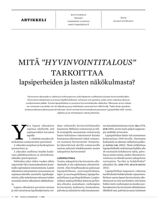 24 T&Y talous ja yhteiskunta 1 | 2014
matti rimpelä
Dosentti
Tampereen yliopisto
matti.rimpela@uta.fi
Kuvat
maarit kytöharjuartikkeli
Y
K:n lapsen oikeuksien
sopimus edellyttää, että
sopimusvaltiot turvaavat
lapsille
1.	riittävän osuuden yh-
teiskunnan voimavaroista (provision)
2.	oikeuden suojeluun ja huolenpitoon
(protection), ja
3.	oikeuden osallistua itseään koske-
vaan päätöksentekoon ja yhteiskunta-
elämään (participation).
Valtioiden tulee viiden vuoden välein
raportoida YK:n lastenoikeuksien komi-
tealle sopimuksen toteutumisesta. Lasten
oikeuksien toteutumisen seurannassa on
sopimusvaltioille suositeltu lapsibudje-
tointia, jolla tarkoitetaan talousarvioiden
seurantaa lasten oikeuksien näkökulmas-
ta.
Lapsen oikeuksien provision-teemaa
ja sitä toteuttavaa lapsibudjetointia voi-
daan tarkastella hyvinvointitalouden
haasteena: Millaisia voimavaroja ja mil-
lä strategialla suunnataan voimavaroja
lasten kehityksen tukemiseen? Kuinka
kustannusvaikuttavasti nämä voimava-
rat tuottavat hyvinvointia? Voitaisiin-
ko käytettävissä olevilla voimavaroilla
tuottaa nykyistä tehokkaammin uusien
sukupolvien hyvinvointia?
LAPSIPOLITIIKKA
Uusien sukupolvien hyvinvoinnin edis-
tämiselle ei ole vakiintunut yhteistä kä-
sitettä. Alan kirjallisuudessa puhutaan
lapsipolitiikasta, nuorisopolitiikasta,
lapsi- ja nuorisopolitiikasta, lapsiperhe-
politiikasta ja perhepolitiikasta. Laajim-
millaan nämä politiikat kattavat perhei-
den elinolot, asuinalueet, vanhempien
hyvinvoinnin, kulttuurin, koulutuksen,
palvelut ja tulonsiirrot sekä monimuotoi-
sen kansalaistoiminnan (esim. MLL 1974,
STM 1985), mutta myös paljon suppeam-
pia sisältöjä on kuvattu.
Lapsipolitiikan käsite tuli suomaiseen
keskusteluun 1960-luvulla. Sittemmin
keskustelu on edennyt vaihtelevia polku-
ja (Satka ym. 2002). Tässä artikkelissa
lapsipolitiikalla tarkoitetaan kaikkia alle
18-vuotiaisiin kohdistuvia tukia, palve-
luja ja muita toimia, joiden yhteisenä ta-
voitteena on edistää uusien sukupolvien
varttumista ”hyviksi ja hyödyllisiksi”
aikuisiksi (ks. STM 1985, Oulun seutu
2012).
Lapsipolitiikan laajuuteen vaikuttaa
merkittävästi kohderyhmän rajaaminen.
Perheen asema lapsen hyvinvoinnin edis-
tämisessä on niin merkittävä, että lasten
lisäksi myös vanhempien ja muiden per-
heenjäsenten hyvinvoinnin edistämiseen
tähtäävät tuet, palvelut ja muut toiminnat
MITÄ ”HYVINVOINTITALOUS”
TARKOITTAA
lapsiperheiden ja lasten näkökulmasta?
Hyvinvoinnin taloustiede on vakiintunut tutkimusperinne, jonka käytännön soveltamista kutsutaan hyvinvointitaloudeksi.
Hyvinvoinnin edistämiseen ja erityisesti lapsille kohdistetut voimavarat ovat sijoituksia, joiden tuotto-odotukset ulottuvat
vuosikymmenien päähän. Suomen lapsipolitiikasta on puuttunut hyvinvointitalouden näkökulma. Valistuneen arvion mukaan
sen voimavarat ovat tänään noin 20 miljardia euroa ja merkittävästi suuremmat kuin 1980-luvulla. Tiedot tämän sijoituksen
kustannusvaikuttavuudesta puuttuvat kokonaan. Suomi tarvitsee hyvinvointitaloutta painottavan Lapsipolitiikka 2030 -tavoite-
ohjelman ja sen toimeenpanon vahvaa johtamista.
 