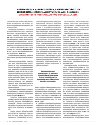 28 T&Y talous ja yhteiskunta 1 | 2014
Lapsiperheiden ja lasten hyvinvointi
parani niin nopeasti, että voidaan pe-
rustellusti puhua kansainvälisestä me-
nestystarinasta.
Palvelujen laajentuessa kohdattiin
sektoroituneen rakenteen ongelmat.
Keskustelu lapsipolitiikasta ja sen hal-
linnasta käynnistyi 1970-luvulla (Satka
ym. 2002). Ensimmäisen laajan lapsipo-
liittisen ohjelman julkaisi Mannerheimin
lastensuojeluliitto vuonna 1974. Valtion-
hallinnossa lapsipolitiikan kokonaisuutta
arvioitiin ja kehittämistavoitteita esitet-
tiin esimerkiksi Kansainvälisen lasten
vuoden 1979 komitean (Komiteamie-
tintö 1980) ja lastensuojelutoimikun-
nan mietinnöissä (STM 1985).
Lasten vuoden 1979 komitea nosti esiin
toteutuneen lapsipolitiikan hajanaisuu-
den:
”Lasten ja lapsiperheiden asemasta
sekä lapsi- ja perhepolitiikan kehittä-
misestä on viime vuosina valmistunut
lukuisia selvityksiä ja toimenpideohjel-
mia. Ongelmana ei ole niinkään hyvin
ehdotusten puute kuin se, ettei ole voitu
löytää yksimielisyyttä painopistealu-
eiden valinnasta eikä toimenpiteiden
toteuttamisjärjestyksestä, eikä asian
tärkeydestä ole vallinnut riittävän
laajaa tietoisuutta. Tästä syystä har-
joitetulle lapsi- ja perhepolitiikalle on
ollut ominaista lyhytjänteisyys ja sat-
tumanvaraisuus.”
Yksityiskohtaisemmin uutta tilannetta
ja uusia haasteita kuvattiin vuoden 1982
lastensuojelutoimikunnan kolmannessa
osamietinnössä (STM 1985):
”Palvelujen lisääntyminen merkitsi
myös eriytymistä ja erikoistumista ra-
jattuihin ongelmiin. Tämän kielteiset
seuraukset - ihmisten avun tarpeen ja
perheiden pirstoutuminen - tuntuvat
eniten siellä, missä avun tarve on suu-
rin.”
”Lasten, nuorten ja lapsiperheiden
psyykkiset ja sosiaaliset ongelmat
ovat lyhyessä ajassa luonteeltaan
muuttuneet. Vaikka sosiaali- ja tervey­
denhuollon palvelut ovat kehittyneet
kohtuullisen kattaviksi, palvelujen
mahdollisuudet ongelmien ehkäise-
miseen ja lievittämiseen näyttävät
kuitenkin puutteellisilta. Osittain on
kyse voimavarojen puutteellisuudesta,
osittain olemassa olevien voimavarojen
uudelleen suuntaamisen tarpeesta.”
”Palveluiden lähtökohtana pidetään
yhä yleisemmin eri hallintokuntien
yhteistyön koordinoimista ja syventä-
mistä. Voimavarojen käytön arviointi
ja analysointi ovat johtamassa uusiin
vaihtoehtoihin ja perinteisten työtapo-
jen uudistamiseen. Yhteistyötä tarvi-
taan ehdottomasti myös eri poliittisten
ja hallinnollisten tasojen kanssa, jotta
uudistumista tapahtuu myös käytän-
nössä eikä ainoastaan puheissa ja pit-
kän tähtäimen tavoitteissa. Olennaista
on myös eri tahojen näkemysten, ko-
kemusten ja ideoiden vaihtaminen ja
yhdessä arviointi”.
Rakenteellinen välin-
pitämättömyys on lisääntynyt
lapsipolitiikassa (purettaessa
kuntien valtionohjausta ja
suuntauduttaessa yhä enemmän
häiröiden hoitamiseen).
Vaikka lapsipolitiikan toimeenpanora-
kenteisiin liittyvät ongelmat todettiin,
niihin vastaaminen ei onnistunut. Lasten
oikeuksien sopimuksen ensimmäisessä
Suomen raportissa (Ulkoministeriö
1994) kiinnitettiin huomiota ”rakenteel-
liseen välinpitämättömyyteen” (ks. myös
Salmi 2008):
•• ”Jälkikäteen arvioiden mikään näistä
ratkaisuista ja esityksistä ei ole onnis-
tunut murtamaan lapsiin kohdistuvaa
’rakenteellista välinpitämättömyyttä’.
Rakenteellista välinpitämättömyyttä
aiheuttaa eri hallinnonalojen pitkälle
edennyt sektoroituneisuus. Hallinto-
kuntien eriytyneisyydestä seuraa, että
on vaikea luoda periaatteita ja käy-
täntöjä, joilla yhteen sovitetaan lap-
sipolitiikkaa ja lasten palveluja koko
yhteiskunnan tasolla… Siten kokoava
kuva alaikäisväestön elinoloista ja ase-
masta jää vaillinaiseksi.”
Valtionohjausta kevennettiin 1990-lu-
vulla. Lapsipolitiikan strategista vastuuta
siirrettiin kunnille. Suurin osa kunnista
valmisteli 2000-luvun alussa lapsipoliit-
tisia ohjelmia, joiden laajuus ja sisältö
vaihtelivat (Paavola ym. 2005, Määttä
2010). Lastensuojelulain uudistuksessa
kunnille tuli vuodesta 2008 alkaen vel-
vollisuus laatia lasten hyvinvointisuunni-
telma ainakin kerran valtuustokaudessa.
Kuntien lapsipoliittisissa ohjelmissa on
vain harvoin kuvattu lapsiin kohdistunei-
den voimavarojen kehitystä kokonaisuu-
tena. YK:n lapsen oikeuksien komitean
suosittelemaa lapsibudjetointia ei ole
otettu käyttöön.
Mitä hajautetumpi hyvinvointistra-
tegian toimeenpanorakenne on, sitä
alttiimpi se on globaalisille paineille.
Kuntien valtionohjauksen purkaminen
1990-luvulla yhdessä kasvavan häiriö-
suuntautuneisuuden kanssa ovat lisän-
neet rakenteellista välinpitämättömyyttä
lapsipolitiikassa. Sektoroituneiden häiri-
öpalvelujen (sijaishuolto, erityisopetus,
koulunkäyntiohjaus, lastenpsykiatria,
yms.) kuormitus on jatkuvasti kasvanut,
vaikka lukuisissa ohjelmissa ja raporteis-
sa on tavoitteeksi asetettu lapsiperhei-
den ja lasten hyvinvoinnin edistäminen
(STM 2013). Kuormituksen kasvuun on
kunnissa vastattu lisäämällä häiriösuun-
tautuneiden palvelujen voimavaroja sa-
doilla miljoonilla euroilla. Kuormituk-
sen kasvun syitä on haettu enemmän
yhteiskunnasta - erityisesti 1990-luvun
lamasta - ja perheistä (”vanhemmuuden
katoaminen”) kuin lapsipolitiikan haja-
naisuudesta ja sen sektoroituneesta toi-
meenpanorakenteesta (esim. Satka ym.
2002, Paavola ym. 2005).
Lapsipolitiikan painopisteen siirtä-
mistä korjaavista palveluista perheiden
LAPSIPOLITIIKAN HAJANAISUUTEEN, ERI HALLINNONALOJEN
SEKTOROITUMISEEN SEKÄ NÄISTÄ SEURAAVIIN ONGELMIIN
ON KIINNITETTY HUOMIOTA JO 1970-LUVULTA ALKAEN.
 