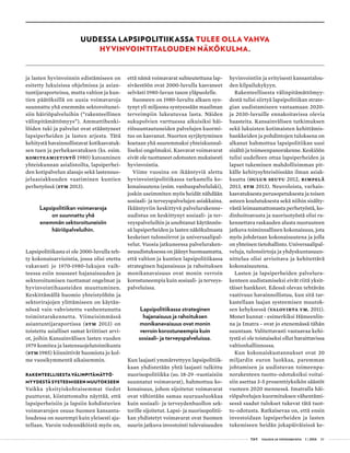  T&Y talous ja yhteiskunta 1 | 2014 29
ja lasten hyvinvoinnin edistämiseen on
esitetty lukuisissa ohjelmissa ja asian-
tuntijaraporteissa, mutta valtion ja kun-
tien päätöksillä on uusia voimavaroja
suunnattu yhä enemmän sektoroitunei-
siin häiriöpalveluihin (”rakenteellinen
välinpitämättömyys”). Ammattihenki-
löiden tuki ja palvelut ovat etääntyneet
lapsiperheiden ja lasten arjesta. Tätä
kehitystä havainnollistavat kotikasvatuk-
sen tuen ja perhekasvatuksen (ks. esim.
Komiteamietintö 1980) katoaminen
yhteiskunnan asialistoilta, lapsiperhei-
den kotipalvelun alasajo sekä lastensuo-
jeluasiakkuuden vaatiminen kuntien
perhetyössä (STM 2013).
Lapsipolitiikan voimavaroja
on suunnattu yhä
enemmän sektoroituneisiin
häiriöpalveluihin.
Lapsipolitiikasta ei ole 2000-luvulla teh-
ty kokonaisarviointia, jossa olisi otettu
vakavasti jo 1970-1980-lukujen vaih-
teessa esiin nousseet hajanaisuuden ja
sektoroitumisen tuottamat ongelmat ja
hyvinvointihaasteiden muuttuminen.
Keskittämällä huomio yhteistyöhön ja
sektorirajojen ylittämiseen on käytän-
nössä vain vahvistettu vanhentunutta
toimintarakennetta. Viimeisimmässä
asiantuntijaraportissa (STM 2013) on
toistettu asialliset samat kriittiset arvi-
ot, joihin Kansainvälisen lasten vuoden
1979 komitea ja lastensuojelutoimikunta
(STM 1985) kiinnittivät huomiota jo kol-
me vuosikymmentä aikaisemmin.
RAKENTEELLISESTA VÄLINPITÄMÄTTÖ-
MYYDESTÄ SYSTEEMISEEN MUUTOKSEEN
Vaikka yksityiskohtaisemmat tiedot
puuttuvat, kiistattomalta näyttää, että
lapsiperheisiin ja lapsiin kohdistuvien
voimavarojen osuus Suomen kansanta-
loudessa on suurempi kuin yleisesti aja-
tellaan. Varsin todennäköistä myös on,
että nämä voimavarat suhteutettuna lap-
siväestöön ovat 2000-luvulla kasvaneet
selvästi 1980-luvun tason yläpuolelle.
Suomeen on 1980-luvulta alkaen syn-
tynyt yli miljoona syntyessään maailman
terveimpiin lukeutuvaa lasta. Näiden
sukupolvien varttuessa aikuisiksi häi-
riösuuntautuneiden palvelujen kuormi-
tus on kasvanut. Nuorten syrjäytyminen
koetaan yhä suuremmaksi yhteiskunnal-
liseksi ongelmaksi. Kasvavat voimavarat
eivät ole tuottaneet odotusten mukaisesti
hyvinvointia.
Viime vuosina on ikääntyviä alettu
hyvinvointipolitiikassa tarkastella ko-
konaisuutena (esim. vanhuspalvelulaki),
joskin useimmiten myös heidät nähdään
sosiaali- ja terveyspalvelujen asiakkaina.
Ikääntyviin keskittyvä palvelurakenne-
uudistus on keskittynyt sosiaali- ja ter-
veyspalveluihin ja unohtanut käytännös-
sä lapsiperheiden ja lasten näkökulmasta
keskeiset tulonsiirrot ja universaalipal-
velut. Vuosia jatkuneessa palveluraken-
neuudistuksessa on jäänyt huomaamatta,
että valtion ja kuntien lapsipolitiikassa
strateginen hajanaisuus ja rahoituksen
monikanavaisuus ovat monin verroin
korostuneempia kuin sosiaali- ja terveys-
palveluissa.
Lapsipolitiikassa strateginen
hajanaisuus ja rahoituksen
monikanavaisuus ovat monin
verroin korostuneempia kuin
sosiaali- ja terveyspalveluissa.
Kun laajasti ymmärrettyyn lapsipolitiik-
kaan yhdistetään yhtä laajasti tulkittu
nuorisopolitiikka (so. 18-29 -vuotiaisiin
suunnatut voimavarat), hahmottuu ko-
konaisuus, johon sijoitetut voimavarat
ovat vähintään samaa suuruusluokkaa
kuin sosiaali- ja terveydenhuollon sek-
torille sijoitetut. Lapsi- ja nuorisopolitii-
kan yhdistetyt voimavarat ovat Suomen
suurin jatkuva investointi tulevaisuuden
UUDESSA LAPSIPOLITIIKASSA TULEE OLLA VAHVA
HYVINVOINTITALOUDEN NÄKÖKULMA.
hyvinvointiin ja erityisesti kansantalou-
den kilpailukykyyn.
Rakenteellisesta välinpitämättömyy-
destä tulisi siirtyä lapsipolitiikan strate-
gian uudistamiseen vastaamaan 2020-
ja 2030-luvuille ennakoitavissa olevia
haasteita. Kansainvälisen tutkimuksen
sekä lukuisten kotimaisten kehittämis-
hankkeiden ja pohdintojen tuloksena on
alkanut hahmottua lapsipolitiikan uusi
sisältö ja toimeenpanorakenne. Keskiöön
tulisi uudelleen ottaa lapsiperheiden ja
lapset tukeminen mahdollisimman pit-
källe kehitysyhteisöissään ilman asiak-
kuutta (Oulun seutu 2012, Rimpelä
2013, STM 2013). Neuvoloista, varhais-
kasvatuksesta perusopetuksesta ja toisen
asteen koulutuksesta sekä niihin sisälty-
västä leimaamattomasta perhetyöstä, ko-
dinhoitoavusta ja nuorisotyöstä olisi ra-
kennettava raskauden alusta nuoruuteen
jatkuva toiminnallinen kokonaisuus, jota
myös johdetaan kokonaisuutena ja jolla
on yhteinen tietohallinto. Universaalipal-
veluja, tulonsiirtoja ja yhdyskuntasuun-
nittelua olisi arvioitava ja kehitettävä
kokonaisuutena.
Lasten ja lapsiperheiden palvelura-
kenteen uudistamiseksi eivät riitä yksit-
täiset hankkeet. Edessä olevan tehtävän
vaativuus havainnollistuu, kun sitä tar-
kastellaan laajan systeemisen muutok-
sen kehyksessä (Valovirta ym. 2011).
Monet kunnat - esimerkiksi Hämeenlin-
na ja Imatra - ovat jo etenemässä tähän
suuntaan. Valitettavasti vastaavaa kehi-
tystä ei ole toistaiseksi ollut havaittavissa
valtionhallinnossa.
Kun kokonaiskustannukset ovat 20
miljardin euron luokkaa, paremman
johtamisen ja uudistuvan toimeenpa-
norakenteen tuotto-odotuksiksi voitai-
siin asettaa 3-5 prosenttiyksikön säästöt
vuoteen 2020 mennessä. Imatralla häi-
riöpalvelujen kuormituksen vähentämi-
sessä saadut tulokset tukevat tätä tuot-
to-odotusta. Ratkaisevaa on, että ensin
investoidaan lapsiperheiden ja lasten
tukemiseen heidän jokapäiväisissä ke-
 