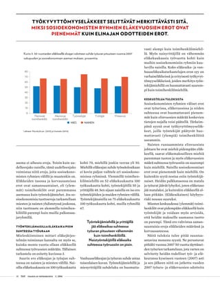 38 T&Y talous ja yhteiskunta 1 | 2014
TYÖKYVYTTÖMYYSELÄKKEET SELITTÄVÄT MERKITTÄVÄSTI SITÄ,
MIKSI SOSIOEKONOMISTEN RYHMIEN ELÄKEVUOSIEN EROT OVAT
PIENEMMÄT KUIN ELINAJAN ODOTTEIDEN EROT.
asema ei aiheuta eroja. Toisin kuin uu-
delleenjako naisille, tämä uudelleenjako
voimistaa niitä eroja, joita sosioekono-
misten ryhmien välillä jo muutenkin on.
Eläkkeiden tasossa ja korvausasteissa
erot ovat samansuuntaiset, eli (ylem-
mät) toimihenkilöt ovat paremmassa
asemassa kuin työntekijämiehet. Jos so-
sioekonomisia tuottoeroja tarkastellaan
miesten ja naisten yhdistetyssä joukossa,
niin tuottoaste on alemmilla toimihen-
kilöillä parempi kuin muilla palkansaa-
jaryhmillä.
TYÖNTEKIJÄNAISILLA ELÄKEAIKA PISIN
SUHTEESSA TYÖURAAN
Mielenkiintoinen mittari eläkejärjes-
telmän toiminnan kannalta on myös se,
kuinka monta vuotta ollaan eläkkeellä
suhteessa työvuosien määrään. Tällainen
tarkastelu on esitetty kuviossa 3.
Suurin ero eläkeajan ja työajan suh-
teessa on naisten ja miesten välillä. Nai-
silla eläkekuukausia on 100 työkuukautta
kohti 70, miehillä jonkin verran yli 50.
Miehillä eläkeajan suhde työssäoloaikaan
ei kovin paljon vaihtele eri sosioekono-
misissa ryhmissä. Ylemmillä toimihen-
kilömiehillä on 52 eläkekuukautta 100
työkuukautta kohti, työntekijöillä 50 ja
yrittäjillä 48. Sen sijaan naisilla on iso ero
työntekijöiden ja muiden ryhmien välillä.
Työntekijänaisilla on 75 eläkekuukautta
100 työkuukautta kohti, muilla ryhmillä
67.
Työntekijämiehillä ja yrittäjillä
jää eläkeaikaa suhteessa
työuran pituuteen vähemmän
kuin toimihenkilöillä.
Naistyöntekijöillä eläkeaika
suhteessa työvuosiin on pisin.
Vanhuuseläkeajan ja työuran suhde antaa
toisenlaisen kuvan. Työntekijämiehillä ja
miesyrittäjillä suhdeluku on huomatta-
vasti alempi kuin toimihenkilömiehil-
lä. Myös naisyrittäjillä on vähemmän
eläkekuukausia työvuotta kohti kuin
muihin sosioekonomisiin ryhmiin kuu-
luvilla naisilla. Koko eläkeaika- ja van-
huuseläkeaikatarkastelujen eron syy on
varhaiseläkkeissä ja erityisesti työkyvyt-
tömyyseläkkeissä, joiden merkitys työn-
tekijämiehillä on huomattavasti suurem-
pi kuin toimihenkilömiehillä.
KESKUSTELUA TULOKSISTA
Sosioekonomisten ryhmien väliset erot
ovat työurissa, eläkevuosissa ja niiden
suhteessa ovat huomattavasti pienem-
mät kuin elinvuosien määrää koskevien
tietojen nojalla voisi päätellä. Tärkeim-
pänä syynä ovat työkyvyttömyyseläk-
keet, joille työntekijät päätyvät huo-
mattavasti (ylempiä) toimihenkilöitä
useammin.
Naisten runsaammista elinvuosista
johtuen he ovat miehiä pidempään eläk-
keellä, saavat eläkemaksuilleen miehiä
paremman tuoton ja myös eläkevuosien
määrä suhteessa työvuosiin on suurempi
kuin miehillä. Naisilla sosioekonomiset
erot ovat pienemmät kuin miehillä. On
kuitenkin syytä nostaa esiin työntekijä-
naiset. Heidän palkkatasonsa on matala
ja työurat jäävät lyhyiksi, joten eläketaso
jää matalaksi, ja kuitenkin eläkkeellä ol-
laan pitkään. (Eläkeaikainen) köyhyys-
riski nousee suureksi.
Miesten keskuudessa (ylemmät) toimi-
henkilöt ovat pidempään eläkkeellä kuin
työntekijät ja voidaan myös arvioida,
että heidän maksuille saamansa tuotto
on parempi. Tämä ero vahvistaa saman-
suuntaisia eroja eläkkeiden määrässä ja
korvausasteessa.
Näitä tuloksia tulee pitää suuntaa-
antavina monesta syystä. Ne perustuvat
pitkälti vuonna 2007 50 vuotta täyttänei-
den työurien tarkasteluun, jota varten on
selvitetty heidän todelliset työ- ja elä-
keuransa kyseiseen vuoteen (2007) asti
ja sen jälkeen niitä on jatkettu vuoden
2007 työura- ja eläkevuosien odotteita
Kuvio 3. 50-vuotiaiden eläkkeellä oloajan odotteen suhde työuran pituuteen vuonna 2007
sukupuolen ja sosioekonomisen aseman mukaan, prosenttia.
Lähteet: Myrskylä ym. (2013) ja Uusitalo (2014).
MIES NAINEN
0
10
20
30
40
50
60
70
80
Ylemmät
toimihenkilöt
Alemmat
toimihenkilöt
Työntekijät Yrittäjät Yhteensä
 
