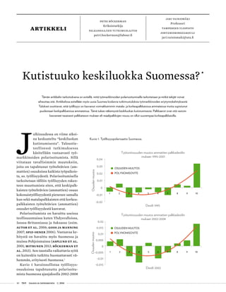 40 T&Y talous ja yhteiskunta 1 | 2014
petri böckerman
Erikoistutkija
palkansaajien tutkimuslaitos
petri.bockerman@labour.fi
jari vainiomäki
Professori
tampereen yliopisto
johtamiskorkeakoulu
jari.vainiomaki@uta.fi
artikkeli
Kutistuuko keskiluokka Suomessa?•
Kuvio 1. Työllisyyspolarisaatio Suomessa.
-0,02
-0,01
0
0,01
0,02
0,03
0,04
1 2 3 4 5 6 7 8 9 10
Osuudenmuutos
Desiili 1995
Työtuntiosuuden muutos ammattien palkkadesiilin
mukaan 1995-2001
OSUUDEN MUUTOS
POLYNOMISOVITE
-0,015
-0,01
-0,005
0
0,005
0,01
0,015
0,02
1 2 3 4 5 6 7 8 9 10
Osuudenmuutos
Desiili 2002
Työtuntiosuuden muutos ammattien palkkadesiilin
mukaan 2002-2008
OSUUDEN MUUTOS
POLYNOMISOVITE
J
ulkisuudessa on viime aikoi-
na keskusteltu “keskiluokan
kutistumisesta”. Taloustie-
teellisessä tutkimuksessa
käsitellään vastaavasti työ-
markkinoiden polarisoitumista. Sillä
viitataan tavallisimmin muutoksiin,
joita on tapahtunut työtehtävien (am-
mattien) osuuksissa kaikista työpaikois-
ta, so. työllisyydestä. Polarisoitumisella
tarkoitetaan tällöin työllisyyden raken-
teen muuttumista siten, että keskipalk-
kaisten työtehtävien (ammattien) osuus
kokonaistyöllisyydestä pienenee samalla
kun sekä matalapalkkaisten että korkea-
palkkaisten työtehtävien (ammattien)
osuudet työllisyydestä kasvavat.
Polarisoitumista on havaittu useissa
teollisuusmaissa kuten Yhdysvalloissa,
Isossa-Britanniassa ja Saksassa (esim.
Autor et al. 2006; Goos ja Manning
2007; Spiz-Oener 2006). Vastaavaa ke-
hitystä on havaittu myös Suomessa ja
muissa Pohjoismaissa (Asplund et al.
2001; Mitrunen 2013; Böckerman et
al. 2013). Sen taustalla vaikuttavia syitä
on kuitenkin tutkittu huomattavasti vä-
hemmän, erityisesti Suomessa.1
Kuvio 1 havainnollistaa työllisyys-
osuuksissa tapahtunutta polarisoitu-
mista Suomessa ajanjaksolla 2002-2008
Tämän artikkelin tarkoituksena on esitellä, mitä työmarkkinoiden polarisoitumisella tarkoitetaan ja mitkä tekijät voivat
aiheuttaa sitä. Artikkelissa esitellään myös uusia Suomea koskevia tutkimustuloksia työmarkkinoiden eriytymiskehityksestä.
Tulokset osoittavat, että työllisyys on kasvanut voimakkaimmin matala- ja korkeapalkkaisissa ammateissa mutta supistunut
puolestaan keskipalkkaisissa ammateissa. Tämä tukee näkemystä keskiluokan kutistumisesta. Palkkaerot ovat sitä vastoin
kasvaneet tasaisesti palkkatason mukaan eli reaalipalkkojen nousu on ollut suurempaa korkeapalkkaisilla.
 