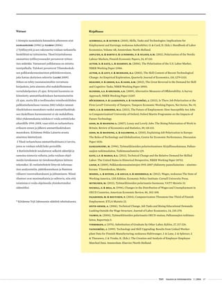  T&Y talous ja yhteiskunta 1 | 2014 47
Kirjallisuus
Acemoglu, D. & Autor D. (2010), Skills, Tasks and Technologies: Implications for
Employment and Earnings, teoksessa Ashenfelter, O. & Card, D. (Eds.): Handbook of Labor
Economics, Volume 4B, Amsterdam: North-Holland.
Asplund, R. & Barth E. & Lundborg, P. & Nilsen, K.M. (2011), Polarization of the Nordic
Labour Markets, Finnish Economic Papers, 24, 87-110.
Autor, D. & Katz, L. & Kearney, M. (2006), The Polarization of the U.S. Labor Market,
NBER Working Paper 11986.
Autor, D. & Levy, F. & Murnane, R.J. (2003), The Skill Content of Recent Technological
Change: An Empirical Exploration, Quarterly Journal of Economics, 118, 1279-1333.
Beaudry, P. & Green, D.A. & Sand, B.M. (2013), The Great Reversal in the Demand for Skill
and Cognitive Tasks, NBER Working Paper 18901.
Blinder, A.S. & Krueger, A.B. (2009), Alternative Measures of Offshorability: A Survey
Approach, NBER Working Paper 15287.
Böckerman, P. & Laaksonen, S. & Vainiomäki, J. (2013), Is There Job Polarization at the
Firm Level? University of Tampere, Tampere Economic Working Papers, Net Series, No. 91.
Frey, C.B. & Osborne, M.A. (2013), The Future of Employment: How Susceptible Are Jobs
to Computerization? University of Oxford, Oxford Martin Programme on the Impacts of
Future Technology.
Goos, M. & Manning A. (2007), Lousy and Lovely Jobs: The Rising Polarization of Work in
Britain, Review of Economics and Statistics, 89, 118-133.
Goos, M. & Manning, A. & Salomons, A. (2010), Explaining Job Polarization in Europe:
The Roles of Technology and Globalization, Centre for Economic Performance, Discussion
Paper 1026.
Kangasniemi, M. (1996), Työmarkkinoiden polarisoituminen: Kirjallisuuskatsaus, Palkan-
saajien tutkimuslaitos, Tutkimusselosteita 129.
Katz, L.F. & Margo, R.A. (2013), Technical Change and the Relative Demand for Skilled
Labor: The United States in Historical Perspective, NBER Working Paper 18752.
Laine, P. (2009), Palkkarakenneaineistojen 1995-2007 yhdistetty paneeliaineisto – aineisto-
kuvaus. Tilastokeskus, Muistio.
Mishel, L. & Bivens, J. & Gould, E. & Shierholz, H. (2012), Wages, teoksessa The State of
Working America, 12th Edition. Economic Policy Institute: Cornell University Press.
Mitrunen, M. (2013), Työmarkkinoiden polarisaatio Suomessa, VATT Muistio 33.
Nickell, S. & Bell, B. (1996), Changes in the Distribution of Wages and Unemployment in
OECD Countries, American Economic Review, 86, 302-308.
Pajarinen, M. & Rouvinen, P. (2014), Computerization Threatens One Third of Finnish
Employment, ETLA Muistio 22.
Spitz-Oener, A. (2006), Technical Change, Job Tasks and Rising Educational Demands:
Looking Outside the Wage Structure, Journal of Labor Economics, 24, 235-270.
Taimio, H. (2004), Työmarkkinoiden polarisaatio OECD-maissa, Palkansaajien tutkimus-
laitos, Raportteja 5.
Tinbergen, J. (1974), Substitution of Graduate by Other Labor, Kyklos, 27, 217-226.
Vainiomäki, J. (1999). Technology and Skill Upgrading: Results from Linked Worker-
plant Data for Finnish Manufacturing, teoksessa Haltiwanger, J. & Lane, J. & Spletzer, J.
& Theeuwes, J. & Troske, K. (Eds.): The Creation and Analysis of Employer-Employee
Matched Data. Amsterdam: Elsevier/North-Holland.
Viitteet
1 Aiempia suomalaisia katsauksia aiheeseen ovat
Kangasniemi (1996) ja Taimio (2004).
2 Työllisyyttä ja sen rakennetta voidaan tarkastella
henkilöinä tai työtunteina. Tässä kirjoituksessa
ammattien työllisyysosuudet perustuvat työtun-
tien määrään. Vastaavasti palkkatasoa on mitattu
tuntipalkalla. Tulokset perustuvat Tilastokeskuk-
sen palkkarakenneaineiston pitkittäisversioon,
joka kattaa yksityisen sektorin (Laine 2009).
Siihen on tehty vuosiaineistoihin verrattuna
korjauksia, jotta aineisto olisi mahdollisimman
vertailukelpoinen yli ajan. Erityistä huomiota on
kiinnitetty ammattiluokituksen harmonisointiin
yli ajan, mutta EK:n teollisuuden toimihenkilöiden
palkkatiedustelussa vuonna 2002 tehdyn ammat-
tiluokituksen muutoksen vuoksi ammattiluokituk-
sen täydellinen harmonisointi ei ole mahdollista.
Siksi yhdenmukaisia tuloksia ei voida esittää koko
aikavälille 1995-2008, vaan niitä on tarkasteltava
erikseen ennen ja jälkeen ammattiluokituksen
muutoksen. Kiitämme Pekka Lainetta avusta
aineiston käsittelyssä.
3 Tässä tarkastelussa ammattiluokitusta ei tarvita,
joten se voidaan tehdä koko periodille.
4 Rutiinitehtävät noudattavat selkeitä sääntöjä ja
samoina toistuvia vaiheita, jotka voidaan ohjel-
moida tietokoneen tai tietokoneohjatun laitteen
tekemäksi. Ei-rutiinitehtävät liittyvät informaa-
tion analysointiin, päätöksentekoon ja ihmisten
väliseen vuorovaikutukseen ja johtamiseen. Niissä
tilanteet ovat monimutkaisia ja vaihtuvia, niin että
toimintaa ei voida ohjelmoida yksinkertaisiksi
säännöiksi.
•
Kiitämme Yrjö Jahnssonin säätiötä rahoituksesta.
 