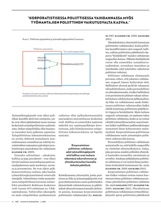 50 T&Y talous ja yhteiskunta 1 | 2014
”KORPORATISTISESSA POLIITTISESSA VAIHDANNASSA MYÖS
TYÖNANTAJIEN POLIITTINEN VAIKUTUSVALTA KASVAA.”
Kuvio 1. Poliittinen järjestelmä ja työmarkkinajärjestelmä Suomessa.
Huomautus: Kuviossa on kuvattu nuolilla vain tärkeimmät poliittista järjestelmää ja työmarkkinajär-
jestelmää yhdistävät vaikutussuhteet.
Poliittinen järjestelmä
Työmarkkinajärjestelmä
TYÖMARKKINAJÄRJESTÖT
HALLITUS
EDUSKUNTA
PUOLUEET
Työmarkkinajärjestöt ovat olleet poli-
tiikan kentällä aktiivisia toimijoita, jot-
ka ovat olleet päättämässä muun muassa
keskeisistä sosiaalipoliittisista uudistuk-
sista. Onhan tulopolitiikka ollut Suomes-
sa muutakin kuin palkoista sopimista.
Tulopoliittisissa kokonaisratkaisuissa
on sovittu tärkeistä suomalaisen ansi-
osidonnaisen sosiaaliturvan sekä hyvin-
vointivaltion tarjoamien palvelujen ja tu-
lonsiirtojen muutoksista (ks. tarkemmin
Kiander ym. 2009).
Toisaalta valtioelimet - eduskunta,
hallitus ja jopa presidentti - ovat olleet
tiiviisti mukana neuvoteltaessa paitsi so-
siaalipaketeista myös markoista, eurois-
ta ja prosenteista. Ne ovat olleet palk-
kaneuvotteluissa roolissa, joka kuuluu
työmarkkinajärjestelmässä toimivalle
toimijalle. Valtioelinten roolia suomalai-
sessa tulopolitiikassa kuvastaa esimer-
kiksi presidentti Kekkosen keskeinen
rooli vuonna 1971 solmitussa ns. UKK-
sopimuksessa. Valtiovallan edustajalla
on myös tulopolitiikan myöhemmissä
vaiheissa ollut palkankorotustenkin
suuruudesta neuvoteltaessa keskeinen
rooli. Hallitus on esimerkiksi saattanut
määrätä sen sopimuspalkkojen koro-
tustason, jolla kolmikantainen tulopo-
liittinen kokonaisratkaisu on lopulta
syntynyt.
Korporatistinen
poliittinen vaihdanta:
sekä työmarkkinajärjestöt
että hallitus ovat mukana
tekemässä edunvalvonnan ja
yhteiskuntarauhan kannalta
tärkeitä päätöksiä.
Kolmikantaista yhteistyötä, jonka puit-
teissa ay-liike ja työnantajajärjestöt ovat
pysyväisluonteisena osana poliittistakin
järjestelmää valmistelemassa ja päättä-
mässä edunvalvontansa kannalta tärkeis-
tä asioista, kutsutaan korporatistiseksi
poliittiseksi vaihdannaksi (ks. Baglio-
ni 1987; Kiander ym. 2009; Sauramo
2011).
Tämänkaltaista yhteistyötä kutsutaan
poliittiseksi vaihdannaksi, koska politii-
kan kentällä toimiva yksi osapuoli, halli-
tus, vaihtaa poliittisista päätöksistä riip-
puvia ”hyödykkeitä” muiden vaihdannan
osapuolten kanssa. Tällaisia hyödykkeitä
voivat olla esimerkiksi sosiaaliturva-
uudistukset, verotuksen muutokset ja
työelämään sekä työoloihin vaikuttavat
poliittiset ratkaisut.
Poliittisen vaihdannan olemassaolo
perustuu siihen, että jokainen vaihdan-
nan osapuoli katsoo hyötyvänsä siitä.
Hallitukset yleensä pyrkivät vakaaseen
talouskehitykseen, jonka perusedellytys
on yhteiskuntarauha. Lisäksi hallitukset
ovat perinteisesti pitäneet vakaan talous-
kehityksen edellytyksenä palkkamalttia.
Ay-liike voi vaihdannassa saada lisään-
tyneen poliittisen vaikutusvallan lisäksi
edellä mainittuja poliittisista päätöksis-
tä riippuvia hyödykkeitä. Myös kolmas
osapuoli, työnantajat, on saattanut tukea
poliittista vaihdantaa, koska se on voinut
edistää työmarkkinarauhan saavuttami-
sen lisäksi maltillisten palkkaratkaisujen
syntymistä ilman kohtuuttomia myön-
nytyksiä. Korporatistisessa poliittisessa
vaihdannassa myös työnantajien poliit-
tinen vaikutusvalta kasvaa.
Perusedellytys poliittisen vaihdannan
syntymiselle on, että kaikilla osapuolilla
on riittävästi yhteistyökykyä ja -halua,
joka perustuu ainakin joihinkin yhteisik-
si koettuihin normeihin, tavoitteisiin ja
arvoihin. Ainakaan pitkäaikaista poliittis-
ta vaihdantaa ei voi syntyä ilman jonkin-
laista keskinäistä luottamusta (ks. myös
Kiander ym. 2009; Sauramo 2011).
Korporatistisen poliittinen vaihdan-
nan lisäksi voidaan erottaa toinen huo-
mionarvoinen poliittisen vaihdannan pe-
rinne: pluralistinen poliittinen vaihdanta
(ks. myös Baglioni 1987; Kiander ym.
2009; Sauramo 2011). Pluralistisessa
poliittisessa vaihdannassa työmarkkina-
järjestöt ajavat poliittisista päätöksistä
 