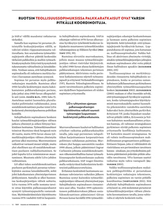 52 T&Y talous ja yhteiskunta 1 | 2014
RUOTSIN TEOLLISUUSSOPIMUKSISSA PALKKARATKAISUT OVAT VARSIN
PITKÄLLE KOORDINOITUJA.
ja SAF:n2
välillä muodostui ratkaisevan
tärkeäksi.
Samalla kun sopimus loi perustan yh-
teistyölle keskusjärjestöjen välillä, se
vahvisti niiden riippumattomuutta val-
tiovallasta. Sen seurauksena työmarkki-
najärjestöt alkoivat päättää keskenään
tärkeistä palkkoihin ja muihin työmark-
kinakysymyksiin liittyvistä kysymyksistä
tukeutumatta valtioelimiin ja lainsäädän-
töön. Voidaan sanoa, että Saltsjöbadenin
sopimuksella oli ratkaiseva merkitys ku-
vion 2 kuvaaman asetelman synnyssä.
Sopimus loi perustan myös palkka-
ratkaisujen muodolle. Ruotsissa alkoi
1950-luvulla keskitettyjen mutta kaksi-
kantaisten palkkaratkaisujen perinne,
joka jatkui aina 1980-luvun alkupuolel-
le asti (esim. Faxén m.fl. 1989, luku 9).
Asetelmaa saattoi luonnehtia pluralis-
tiseksi poliittiseksi vaihdannaksi, jossa
sosialidemokraattinen puolue toimi LO:n
keskeisenä yhteistyöpuolueena politiikan
kentällä.
Saltsjöbadenin sopimukseen henkeen
kuului työmarkkinajärjestöjen välinen
jatkuva yhteistyö ja siihen liittynyt kes-
kinäinen luottamus. Työmarkkinasuhteet
toimivat Ruotsissa tässä hengessä noin
30 vuotta, mutta 1970-luvun alussa työ-
markkinajärjestöjen välinen yhteistyön
perinne alkoi murentua. Murentumiseen
vaikuttivat varmasti monet tekijät, mutta
yksi oleellinen syy oli sosialidemokraat-
tisen puolueen radikalisoituminen. Se
johti lopulta LO:n toimintatavan muut-
tumiseen. Muutosta edelsi LO:n johdon
vaihtuminen.
LO alkoi tukea sosialidemokraattisen
puolueen pyrkimyksiä parantaa työnte-
kijöiden asemaa lainsäädännöllä, mikä
johti kaksikantaisen yhteistyöperinteen
järkkymiseen. Samalla se alkoi huonon-
taa keskusjärjestöjen välisiä suhteita.
LO:n vuonna 1976 esille nostama tavoi-
te ottaa käyttöön palkansaajarahastot
synnytti työnantajapuolella vastareak-
tion. Myötämääräämislain käyttöönotto
vuonna 1976 vauhditti SAF:in luopumis-
ta Saltsjöbadenin sopimuksesta. SAF:in
edustajat valittivat 1970-luvun alkuvuo-
sina hyväksytyn työelämää koskevan la-
kipaketin muuttaneen työmarkkinoiden
valtatasapainoa ay-liikkeen hyväksi (Pes-
toff 1991, 99).
Ruotsissa siirryttiin murroskauteen,
jolloin muun muassa työmarkkinajär-
jestöjen väliset ristiriidat kärjistyivät.
Se johti 1980-luvun alussa keskitettyjen
palkkaratkaisujen tekemisen perinteen
päättymiseen. Aktiivisinta roolia perin-
teen katkaisemisessa näytteli työnanta-
japuoli ja erityisesti Verkstadsföreningen
(VF), Ruotsin Teknologiateollisuus. Se
asetti tavoitteekseen palkoista sopimi-
sen täydellisen hajauttamisen eli niiden
sopimisen yritystasolla.
LO:n ryhtyminen ajamaan
palkansaajarahastojen
käyttöönottoa vaikutti suuresti
työnantajien luopumiseen
keskitetyistä palkkaratkaisuista.
Murrosvaiheeseen kuuluivat hallitusten
yritykset vaikuttaa palkkaratkaisuihin
tavalla, joka sopi perinteisen tulopoli-
tiikan harjoittamiseen korporatiivisen
poliittisen vaihdannan puitteissa. Mur-
roksen yksi huippu saavutettiin vuoden
1990 alussa, jolloin pääministeri Ingvar
Carlssonin johtama sosialidemokraatti-
nen vähemmistöhallitus kutsui työmark-
kinaosapuolet keskustelemaan uudesta
palkkaratkaisusta. SAF reagoi ilmoitta-
malla vetäytyvänsä kaikenlaisista keski-
tetyistä palkkaneuvotteluista.
Erilaisten keskinäistä luottamusta uu-
destaan vahvistavien vaiheiden jälkeen
Ruotsissa syntyi kuitenkin työmarkki-
najärjestöjen välisessä yhteistyössä jopa
Saltsjöbadenin sopimukseen rinnastet-
tava uusi alku. Vuoden 1995 epäonnis-
tuneen palkkakierroksen jälkeen sosia-
lidemokraattinen pääministeri Göran
Persson kutsui keväällä 1996 työmarkki-
najärjestöjen edustajat keskustelemaan
ja luomaan uutta palkoista sopimisen
käytäntöä. Sekä työntekijä- että työnan-
tajajärjestöt hyväksyivät kutsun. Lop-
putuloksena oli sopimus, jota kutsutaan
ns. teollisuussopimukseksi. Vaikka hal-
litus oli aktiivinen yhteistyön virittäjä,
ainakin työmarkkinajärjestöjen johtajien
mukaan sopimukseen olisi voitu päätyä
ilman hallituksen apuakin (Elvander
2003, 155)
Teollisuussopimus on merkittävyy-
dessään rinnastettu Saltsjöbadenin so-
pimukseen, koska se perustuu saman-
kaltaiseen julkilausuttuun pyrkimykseen
yhteistyöhön työmarkkinaosapuolten
kesken (Elvander 2003). Elvanderin
(2003) mukaan ei ollut itsestään selvää,
että työnantajapuoli hyväksyisi sopimuk-
sen, koska työnantajapuolen käyttäyty-
mistä murroskaudella saattoi luonneh-
tia pikemminkin vastakohta-asetelmia
hakevaksi kuin yhteisyöhön pyrkiviksi.
Erityisesti VF, jonka linjaukset noudat-
telivat pitkälti ABB:n, Ericssonin ja Vol-
von kaltaisten monikansallisten yritys-
ten kantoja, oli valinnut strategiakseen
pyrkimisen siirtää palkoista sopimisen
yritystasolle konflikteja kaihtamatta.
VF kuitenkin muutti strategiaansa. Se
oli valmis teollisuussopimuksen mah-
dollistamaan pragmaattiseen palkkapo-
liittiseen linjaan, joka ei välttämättä ole
ristiriidassa sen perimmäisen tavoitteen
kanssa - ainakaan, jos yrityskohtaista pal-
koista päättämistä pidetään pitkän aika-
välin tavoitteena. VF:n kantaan saattoi
vaikuttaa myös vahva vastapuoli (El-
vander 2003).
Vaikka teollisuussopimuksen mukai-
nen palkkapolitiikka ei perustukaan
keskitettyjen ratkaisujen tekemiseen,
palkoista sopiminen on varsin pitkälle
koordinoitua (Vartiainen 2011). Sitä
yhdistää Saltsjöbadenin sopimukseen
erityisesti se, että molemmat perustuvat
työmarkkinajärjestöjen välisen yhteis-
työn korostamiseen tavalla, jossa valtio-
valta ei näyttele keskeistä roolia.
 