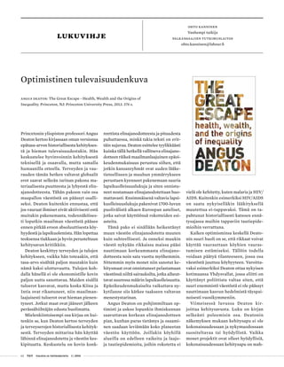 62 T&Y talous ja yhteiskunta 1 | 2014
Princetonin yliopiston professori Angus
Deaton kertoo kirjassaan oman versionsa
epätasa-arvon historiallisesta kehitykses-
tä ja hieman tulevaisuudestakin. Hän
keskustelee hyvinvoinnin kehityksestä
teknisellä ja osaavalla, mutta samalla
humaanilla otteella. Terveyden ja vau-
rauden tämän hetken valtavat globaalit
erot saavat selkeän tarinan pakona ma-
teriaalisesta puutteesta ja lyhyestä elin-
ajanodotteesta. Tähän pakoon vain osa
maapallon väestöstä on päässyt osalli-
seksi. Deaton kuitenkin ennustaa, että
jos vauraat ihmiset eivät aktiivisesti estä
muitakin pakenemasta, todennäköises-
ti loputkin maailman väestöstä pääsee
ennen pitkää eroon absoluuttisesta köy-
hyydestä ja lapsikuolemista. Hän lopettaa
teoksensa tiukkaan ja hyvin perusteltuun
kehitysavun kritiikkiin.
Deaton keskittyy terveyden ja tulojen
kehitykseen, vaikka hän toteaakin, että
tasa-arvo sisältää paljon muutakin kuin
nämä kaksi ulottuvuutta. Tulojen koh-
dalla hänellä ei ole ekonomistille kovin
paljon uutta sanottavaa. Maiden sisällä
tuloerot kasvavat, mutta koska Kiina ja
Intia ovat rikastuneet, niin maailman-
laajuisesti tuloerot ovat hieman pienen-
tyneet. Jotkut maat ovat jääneet jälkeen
perässähiihtäjän edusta huolimatta.
Mielenkiintoisempi osa kirjaa on kui-
tenkin se, kun Deaton kertoo terveyden
ja terveyserojen historiallisesta kehityk-
sestä. Terveyden mittarina hän käyttää
lähinnä elinajanodotetta ja väestön kes-
kipituutta. Keskustelu on kovin konk-
vielä ole kehitetty, kuten malaria ja HIV/
AIDS. Kuitenkin esimerkiksi HIV/AIDS
on saatu nykyiselläkin lääkityksellä
muutettua ei-tappavaksi. Tämä on ta-
pahtunut historiallisesti katsoen ennä-
tysajassa muihin tappaviin tautiepide-
mioihin verrattuna.
Kaiken optimisminsa keskellä Deato-
nin suuri huoli on se, että rikkaat voivat
käyttää vaurauttaan köyhien vauras-
tumisen estämiseksi. Tällöin todella
voidaan päätyä tilanteeseen, jossa osa
väestöstä juuttuu köyhyyteen. Varoitta-
vaksi esimerkiksi Deaton ottaa nykyisen
kotimaansa Yhdysvallat, jossa eliitti on
käyttänyt poliittista valtaa siten, että
suuri enemmistö väestöstä ei ole päässyt
nauttimaan kasvun hedelmistä täyspai-
noisesti vuosikymmeniin.
Viimeisessä luvussa Deaton kir-
joittaa kehitysavusta. Luku on kirjan
selkeästi poleemisin osa. Deatonin
näkemyksen mukaan kehitysapu ei ole
kokonaisuudessaan ja nykymuodossaan
suositeltavaa tai hyödyllistä. Vaikka
monet projektit ovat olleet hyödyllisiä,
kokonaisuudessaan kehitysapu on mah-
Optimistinen tulevaisuudenkuva
Angus Deaton: The Great Escape - Health, Wealth and the Origins of
Inequality. Princeton, NJ: Princeton University Press, 2013. 376 s.
lukuvihje
Ohto kanninen
Vanhempi tutkija
palkansaajien tutkimuslaitos
ohto.kanninen@labour.fi
reettista elinajanodotteesta ja pituudesta
puhuttaessa, minkä takia teksti on erit-
täin sujuvaa. Deaton esittelee tyylikkäästi
kuinka tällä hetkellä vallitseva elinajano-
dotteen räikeä maailmanlaajuinen epäoi-
keudenmukaisuus perustuu siihen, että
jotkin kansanryhmät ovat uuden lääke-
tieteelliseen ja muuhun ymmärrykseen
perustuen kyenneet pakenemaan suuria
lapsikuolleisuuslukuja ja siten onnistu-
neet nostamaan elinajanodotettaan huo-
mattavasti. Ensimmäisenä valtavia lapsi-
kuolleisuuslukuja pakenivat 1700-luvun
puolivälistä alkaen Euroopan aateliset,
jotka saivat käyttöönsä rokotteiden esi-
asteita.
Tämä pako ei sinällään heikentänyt
muun väestön elinajanodotetta muuten
kuin suhteellisesti. Ja onneksi muukin
väestö nykyään rikkaissa maissa pääsi
nauttimaan korkeammasta elinajano-
dotteesta noin sata vuotta myöhemmin.
Sittemmin myös monet niin sanotut ke-
hitysmaat ovat onnistuneet pelastamaan
väestönsä niiltä sairauksilta, jotka aiheut-
tavat suuressa määrin lapsikuolleisuutta.
Epäoikeudenmukaiselta vaikuttava ny-
kytilanne siis kätkee taakseen valtavan
menestystarinan.
Angus Deaton on pohjimmiltaan op-
timisti ja uskoo lopunkin ihmiskunnan
saavuttavan korkean elinajanodotteen
pian, kunhan paras tietämys ja osaami-
nen saadaan leviämään koko planeetan
väestön käyttöön. Joillakin köyhillä
alueilla on edelleen vaikeita ja laajo-
ja tautiepidemioita, joihin rokotetta ei
 