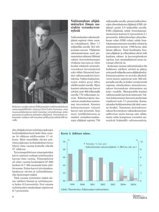 &Y h t e i s k u n t a
Ta l o u s8
den yhtäjaksoisten työttömyysjaksojen
keskimääräinen kesto laski viime vuon-
na 16 viikkoon edellisvuoden 17 vii-
kosta. Myös meneillään olevien työt-
tömyysjaksojen keskimääräinen kesto
lyheni viime vuonna kolmella viikolla
47 viikkoon.
Työvoimapoliittisten toimenpiteiden
kasvu vaimensi osaltaan työttömyyden
kasvua viime vuonna. Toimenpiteissä
oli viime vuonna keskimäärin 87 000
henkeä eli 7 500 enemmän kuin edel-
lisvuonna. Eniten kasvoi työvoimakou-
lutuksessa olevien ja työmarkkinatu-
ella sijoitettujen määrä.
Tänä vuonna työttömien määrä ale-
nee edelleen hieman ja työttömyysas-
te laskee 8,9 prosenttiin. Ensi vuonna
työttömyyden ennakoidaan supistuvan
8,7 prosenttiin.
Valtiontalous alijää-
mäiseksi ilman uu-
siakin veronkeven-
nyksiä
Valtiontalouden rahoitusyli-
jäämä supistui viime vuon-
na voimakkaasti, lähes 1,7
miljardilla eurolla 362 mil-
joonaan euroon. Ylijäämän
odottamattoman suuri pie-
neneminen aiheutui lähinnä
valtion investointimenojen
rivakasta kasvusta ja viime
kesänä tehdyistä ansiotulo-
verotuksen kevennyksistä
sekä niihin liittyneistä kun-
tien valtionosuuksien koro-
tuksista. Valtion kulutusme-
nojen määrä pysyi lähes
edellisvuoden tasolla. Myös
kuntien rahoitusvaje kasvoi
selvästi,noin500miljoonalla
eurolla 770 miljoonaan eu-
roon. Rahoitusvajetta kas-
vattivat ennakoitua suurem-
mat investoinnit. Kuntien
kulutusmenojen volyymi
kasvoi vain prosentin. Kun
myös työeläkelaitosten ja
muiden sosiaaliturvarahas-
tojen ylijäämä supistui 750
miljoonalla eurolla, pieneni julkisyhtei-
söjen yhteenlaskettu ylijäämä (EMU-yli-
jäämä) peräti 2,9 miljardilla eurolla.
EMU-ylijäämän suhde bruttokansan-
tuotteeseen kutistui 4,3 prosentista 2,1
prosenttiin. Julkisyhteisöjen yhteenlas-
ketun velan (EMU-velan) suhde brut-
tokansantuotteeseen nousikin selvästi ja
ensimmäisen kerran 1990-luvun alun
laman jälkeen. Tästä huolimatta Suo-
menylijäämä-javelkasuhteetolivatvielä
kaukana vakaus- ja kasvusopimuksen
rajoista, kun samanaikaisesti useat eu-
romaat ylittivät ne.
Kuluvana vuonna valtiontalouden tila
heikkenee edelleen selvästi ja päätyy
noinpuolimiljardiaeuroaalijäämäiseksi.
Ennusteessamme on arvioitu alkoholi-
veron tuoton supistuvan noin 300 mil-
joonalla eurolla, ja lisäksi verokertymiä
supistaa viimekesäisen ansiotulovero-
tuksen kevennyksen ulottuminen nyt
koko vuodelle. Menopuolella kuntien
valtionosuudet kasvavat tuntuvasti. Val-
tion kulutusmenot kasvavat puolestaan
reaalisesti noin 3,5 prosenttia. Kunta-
talouden heikkeneminen jää tänä vuon-
na lieväksi. Toteutetun ansiotulovero-
tuksen lievennyksen vaikutuksesta kun-
nallisveron tuotto kasvaa vain vähän,
mutta valtio kompensoi verotulon me-
netyksiä lisäämällä valtionosuuksia.
Kuvio 4. Julkinen talous.
Lähde: Tilastokeskus, Palkansaajien tutkimuslaitos.
Kuluvan vuoden alusta Palkansaajien tutkimuslaitoksen
ennustepäälliköksi siirtynyt Eero Lehto korostaa, ettei
noususuhdanteessa tulisi toteuttaa veroratkaisuja, jotka
paisuttavat julkisen talouden alijäämiä. Verotuksen ra-
kennetta voidaan silti muuttaa työllisyyttä edistävällä ta-
valla.
 