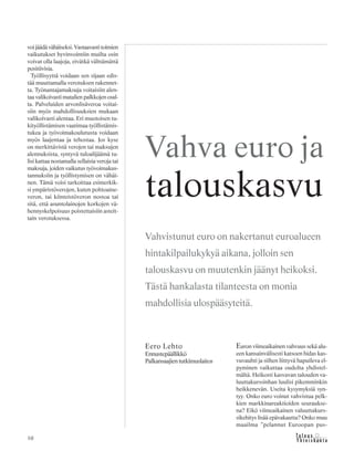 &Y h t e i s k u n t a
Ta l o u s10
voi jäädä vähäiseksi. Vastaavasti toimien
vaikutukset hyvinvointiin muilta osin
voivat olla laajoja, eivätkä välttämättä
positiivisia.
Työllisyyttä voidaan sen sijaan edis-
tää muuttamalla verotuksen rakennet-
ta. Työnantajamaksuja voitaisiin alen-
taa valikoivasti matalien palkkojen osal-
ta. Palveluiden arvonlisäveroa voitai-
siin myös mahdollisuuksien mukaan
valikoivasti alentaa. Eri muotoisen tu-
kityöllistämisen vaatimaa työllistämis-
tukea ja työvoimakoulutusta voidaan
myös laajentaa ja tehostaa. Jos kyse
on merkittävistä verojen tai maksujen
alennuksista, syntyvä tuloalijäämä tu-
lisi kattaa nostamalla sellaisia veroja tai
maksuja, joiden vaikutus työvoimakus-
tannuksiin ja työllistymisen on vähäi-
nen. Tämä voisi tarkoittaa esimerkik-
si ympäristöverojen, kuten polttoaine-
veron, tai kiinteistöveron nostoa tai
sitä, että asuntolainojen korkojen vä-
hennyskelpoisuus poistettaisiin asteit-
tain verotuksessa.
Euron viimeaikainen vahvuus sekä alu-
een kansainvälisesti katsoen hidas kas-
vuvauhti ja siihen liittyvä hapuileva el-
pyminen vaikuttaa oudolta yhdistel-
mältä. Heikosti kasvavan talouden va-
luuttakurssinhan luulisi pikemminkin
heikkenevän. Useita kysymyksiä syn-
tyy. Onko euro voinut vahvistua pelk-
kien markkinareaktioiden seuraukse-
na? Eikö viimeaikainen valuuttakurs-
sikehitys lisää epävakautta? Onko muu
maailma ”pelannut Euroopan pus-
Eero Lehto
Ennustepäällikkö
Palkansaajientutkimuslaitos
Vahva euro ja
talouskasvu
Vahvistunut euro on nakertanut euroalueen
hintakilpailukykyä aikana, jolloin sen
talouskasvu on muutenkin jäänyt heikoksi.
Tästä hankalasta tilanteesta on monia
mahdollisia ulospääsyteitä.
 