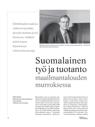 &Y h t e i s k u n t a
Ta l o u s16
Suomalaisen työn ja tuotannon pär-
jäämisen kannalta parhaillaan käynnis-
sä oleva maailmantalouden murros on
mittava haaste. On arvioitu, että Suo-
messa menetetään vuosina 2002–2004
yhteensä noin 50 000 teollista työpaik-
kaa. Pelkästään vuonna 2003 teollisuu-
dessa oli 22 000 työllistä vähemmän
kuin edellisenä vuonna. Toistaiseksi
kotimaisen kysynnän ja veronkeven-
nysten vahvistama palvelutuotanto on
pitänyt kasvua yllä ja estänyt työttö-
myyden merkittävän kohoamisen,
vaikka maailmantalouden hidas elpy-
minen on heijastunut vientiteollisuu-
den työllisyyskehitykseen. Työllisten
määrä väheni viime vuonna yhteensä
7 000:lla ja työllisyysaste putosi 0,4 pro-
senttiyksikköä 67,3 prosenttiin. Työ-
voimatutkimuksen mukaan kahden
Olli Rehn
Pääministerin talouspoliittinen
neuvonantaja
Valtioneuvoston kanslia
Suomalainen
työ ja tuotanto
maailmantalouden
murroksessa
Globalisaation uudessa
vaiheessa kysytään,
pysyykö tuotanto ja työ
Suomessa. Artikkeli
pohtii asiasta
käynnistetyn
selvitystyön taustoja.
Olli Rehn toimii valtioneuvoston kanslian “Suomi maailmantaloudessa”-selvityksen
ohjausryhmän puheenjohtajana.
 
