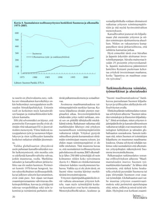 &Y h t e i s k u n t a
Ta l o u s20
ta suurin on yhteisvaluutta euro, vaik-
ka sen viimeaikainen kurssikehitys on-
kin heikentänyt eurooppalaisen teolli-
suuden hintakilpailukykyä. Unionin
rooli on keskeinen myös kansainväli-
sen kaupan ja sisämarkkinoiden kehi-
tyksen kannalta.
Silti yhä selvemmäksi on käynyt, että
ponnistelut Euroopan tasolla eivät yk-
sinään riitä takaamaan EU:n jäsenval-
tioiden menestystä. Viime kädessä eu-
rooppalaisen työn ja tuotannon kilpai-
lukyvyn ja siten työllisyyden kannalta
keskeiset ratkaisut tehdään jäsenmais-
sa.
Vaikka globalisaation yhteydessä
usein puhutaan kansallisvaltioiden roo-
lin heikentymisestä, niin monilta osin
se edellyttää kansallisvaltiolta vahvaa,
joskin muuttuvaa, roolia. Markkina-
talouden ja kansallisvaltion järkiavio-
liitto saa siis uuden luonteen. Perintei-
set konstit 1970-luvun hengessä, ku-
ten sektorikohtainen teollisuuspolitiik-
ka tai julkisen sektorin kasvattaminen,
eivät enää pure. Sen sijaan tarvitaan
osaamisperustaamme vahvistavaa elin-
keinopolitiikkaa, kasvua ja yrittäjyyttä
tukevaa veropolitiikkaa sekä työn te-
kemistä ja teettämistä parhaiten edis-
tävää palkanmuodostusta ja sosiaalitur-
vaa.
Avoimessa maailmantaloudessa toi-
mintaympäristön merkitys kasvaa. Ko-
vassa kilpailussa eletään pienten mar-
ginaalien aikaa. Investointipäätöksiä
tehdessään yritys tutkii tarkkaan, mis-
sä sen on pitkällä tähtäyksellä mielek-
käintätoimia.Ratkaisuunvaikuttaasekä
markkinoiden läheisyys että yrityksen
tuotannolliseen toimintaympäristöön
vaikuttavat tekijät. Yritykset pystyvät
suhteellisen pienin kustannuksen siirtä-
mään toimintojaan maasta toiseen, jos
yhden maan toimintaympäristö ei ole
niille mieluinen. Tätä muutosta kuvaa
se, että suomalaisten teollisuusyritysten
palveluksessaolivuonna2003ulkomail-
la jo lähes 250 000 työntekijää eli noin
kolmannes niiden koko työvoimasta
(kuvio 4.). Määrä on viisinkertaistunut
viimeisen kahden vuosikymmenen ku-
luessa. Vaikka syy ei ole yksin tässä, on
Suomi viime vuosina kärsinyt merkit-
tävästä investointivajeesta.
Yritysten sijaintipaikkapäätöksiin ei-
vät vaikuta ainoastaan yritysten koh-
telu, vaan myös työntekijöitä koske-
vat kysymykset ovat hyvin olennaisia.
Menestyksellisellä talous-, koulutus- ja
sosiaalipolitiikalla voidaan olennaisesti
vaikuttaa yritysten toimintaympäris-
töön ja sitä myötä hyvinvointivaltion
menestykseen.
Kansallisvaltiot joutuvat siis kilpaile-
maan yhä enemmän yritysten ja nii-
den toimintojen sijoittumisesta alueel-
leen. Niiden on vakuutettava kump-
paneilleen tässä järkiavioliitossa, että
suhdetta kannattaa jatkaa.
Hyvä esimerkki tästä ovat Itävallan
ja Japanin äskettäin aloittamat inves-
tointikampanjat. Itävalta mainostaa it-
seään 25 prosentin yritysverokannal-
la. Japanin mainoksessa pääministeri
Junichiro Koizumi puolestaan kehot-
taa yrityksiä investoimaan maahansa,
koska “Japanissa on maailman osaa-
vin työvoima”.
Tutkimuskohteena toimialat,
työmarkkinat ja aluetaloudet
”Suomi maailmantaloudessa”-hank-
keessa pureudutaan Suomen kilpailu-
kyvyn ja työllisyyden edellytyksiin eril-
lisselvitysten avulla.
Elinkeinoelämäntutkimuslaitostoteut-
taa selvityksen aiheesta “Suomen talou-
den toimialojen ja klusterien kilpailuky-
ky”. Siinä arvioidaan, miten yritysten si-
jaintipäätöksiin ja kansainvälistymiseen
vaikuttavat tekijät ovat muuttuneet tek-
nologisen kehityksen ja talouden glo-
balisaation seurauksena. Samoin tutki-
taan sitä, miten Suomen eri toimialojen
kilpailuetu on muuttunut maailmanta-
loudessa. Osana selvitystä tehdään tut-
kimus sekä suomalaisten että ulkomais-
ten yritysjohtajien näkemyksistä Suo-
mesta investointikohteena.
Palkansaajien tutkimuslaitos toteut-
taa erillisselvityksen aiheesta “Maail-
mantalouden murros Suomen työ-
markkinoiden kannalta”. Se lähtee siitä
tosiasiasta, että tärkeä keino houku-
tella yrityksiä pysymään Suomessa tai
jopa siirtymään Suomeen ovat osaa-
vat työntekijät. Globalisaation uusi vai-
he muuttaa yritysten osaamisvaati-
muksia sekä perinteistä ajattelutapaa
siitä, miten, milloin ja missä työtä teh-
dään. Hyötyjinä ovat korkean osaami-
Kuvio 4. Suomalaisten teollisuusyritysten henkilöstö Suomessa ja ulkomailla
1975–2003.
Lähteet: Suomen Pankki, ETLA.
 