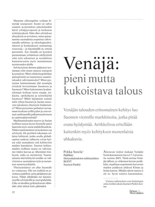 &Y h t e i s k u n t a
Ta l o u s22
Alustavan tiedon mukaan Venäjän
bruttokansantuote kasvoi 7,3 prosent-
tia vuonna 2003. Tämä asettaa Venä-
jän jälleen, jo viidennen kerran peräk-
käin, maailman nopeimmin kasvavien
maiden joukkoon yhdessä Kiinan ja
Intian kanssa. Mikään näistä maista ei
ole ns. hyvin toimiva kansantalous,
Pekka Sutela1
Päällikkö
Siirtymätalouksien tutkimuslaitos
BOFIT
Suomen Pankki
Venäjä:
pieni mutta
kukoistava talous
Venäjän talouden erinomainen kehitys luo
Suomen viennille markkinoita, jotka pitää
osata hyödyntää. Artikkelissa eritellään
kuitenkin myös kehityksen monenlaisia
uhkakuvia.
1
Esitetyt näkemykset ovat kirjoittajan
omia eivätkä edusta Suomen Pankin kan-
taa.
Maamme ydinongelma voidaan ki-
teyttää seuraavasti: Suomi on vahva
osaamis- ja tietotalous, joka kuitenkin
kärsii yrittäjyysvajeesta ja korkeasta
työttömyydestä. Näin ollen selvityksen
yhteydessä on arvioitava, miten paran-
namme suomalaista osaamista vahvis-
tamalla tutkimus- ja teknologiarahoi-
tukseen ja koulutukseen suunnattuja
resursseja – ja käyttämällä ne entistä
paremmin. Sen rinnalla on kyettävä
parantamaan yrittämisen edellytyksiä
sekä työn tekemisen ja teettämisen
kannattavuutta myös matalamman
tuottavuuden aloilla.
Selvitystyössä olemme päätyneet nos-
tamaan esiin muun muassa seuraavat
kysymykset: Miten elinkeinopolitiikan
painopisteitä on muutettava osaamis-
talouden vahvistamiseksi? Miten pys-
tymme kannustamaan yhä useampia
yrityksiä investoimaan Suomessa ja
Suomeen? Miten kykenemme houkut-
telemaan korkean tason osaajia, tut-
kijoita, opiskelijoita ja työntekijöitä
Suomeen? Mihin käytännön toimiin
tulisi ryhtyä Suomen ja Aasian nouse-
vien talouksien yhteistyön lisäämisek-
si? Miten pystymme parhaiten turvaa-
maan korkean työllisyyden ja ostovoi-
man uudistamalla palkanmuodostusta
ja sopimusjärjestelmää?
Maailmantalouden murros ja Aasian
teollinen nousu luovat Suomelle paitsi
haasteita myös uusia mahdollisuuksia.
Niiden tunnistaminen on keskeinen osa
selvitystä. On pyrittävä tukemaan sel-
laista kehitystä, jonka avulla globali-
saation uudesta vaiheesta voivat hyö-
tyä sekä suomalaiset että kehittyvien
maiden kansalaiset. Suurten kehitys-
maiden teollinen nousu on vahvista-
nut niiden kasvua ja vähentänyt köy-
hyyttä, mikä on myönteistä. Vaaran-
tamatta tätä kehitystä meidän on vah-
vistettava suomalaisen työn ja tuotan-
non menestystekijöitä.
Yhteisymmärrys on ollut Suomelle
iso voimavara. Silti sen sisältöä on ar-
vioitava uudelleen, jotta pärjäämme jat-
kossa. Tähän tähdätään nyt käynnis-
tyneillä selvityksillä ja vuoropuhelulla.
Liike on tässäkin pyrkimyksessä vähin-
tään yhtä tärkeä kuin päämäärä.
 