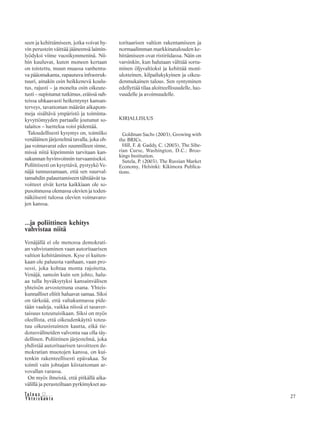 &Y h t e i s k u n t a
Ta l o u s 27
seen ja kehittämiseen, jotka voivat hy-
vin perustein väittää jääneensä laimin-
lyödyksi viime vuosikymmeninä. Nii-
hin kuuluvat, kuten moneen kertaan
on toistettu, muun muassa vanhentu-
va pääomakanta, rapautuva infrastruk-
tuuri, ainakin osin heikkenevä koulu-
tus, rajusti – ja monelta osin oikeute-
tusti – supistunut tutkimus, eräissä suh-
teissa uhkaavasti heikentynyt kansan-
terveys, tavattoman määrän aikapom-
meja sisältävä ympäristö ja toiminta-
kyvyttömyyden partaalle joutunut so-
talaitos – luetteloa voisi pidentää.
Taloudellisesti kysymys on, toimiiko
venäläinen järjestelmä tavalla, joka oh-
jaa voimavarat edes suunnilleen sinne,
missä niitä kipeimmin tarvitaan kan-
sakunnan hyvinvoinnin turvaamiseksi.
Poliittisesti on kysyttävä, pystyykö Ve-
näjä tunnustamaan, että sen suurval-
tamahdin palauttamiseen tähtäävät ta-
voitteet eivät kerta kaikkiaan ole so-
pusoinnussa olemassa olevien ja toden-
näköisesti tulossa olevien voimavaro-
jen kanssa.
...ja poliittinen kehitys
vahvistaa niitä
Venäjällä ei ole menossa demokrati-
an vahvistaminen vaan autoritaarisen
valtion kehittäminen. Kyse ei kuiten-
kaan ole paluusta vanhaan, vaan pro-
sessi, joka kohtaa monta rajoitetta.
Venäjä, samoin kuin sen johto, halu-
aa tulla hyväksytyksi kansainvälisen
yhteisön arvostettuna osana. Yhteis-
kunnalliset eliitit haluavat samaa. Siksi
on tärkeää, että valtakunnassa pide-
tään vaaleja, vaikka niissä ei tasaver-
taisuus toteutuisikaan. Siksi on myös
oleellista, että oikeudenkäyttö toteu-
tuu oikeusistuinten kautta, eikä tie-
dotusvälineiden valvonta saa olla täy-
dellinen. Poliittinen järjestelmä, joka
yhdistää autoritaarisen tavoitteen de-
mokratian muotojen kanssa, on kui-
tenkin rakenteellisesti epävakaa. Se
toimii vain johtajan kiistattoman ar-
vovallan varassa.
On myös ilmeistä, että pitkällä aika-
välillä ja perusteiltaan pyrkimykset au-
toritaarisen valtion rakentamiseen ja
normaalimman markkinatalouden ke-
hittämiseen ovat ristiriidassa. Näin on
varsinkin, kun halutaan välttää sortu-
minen öljyvaltioksi ja kehittää moni-
ulotteinen, kilpailukykyinen ja oikeu-
denmukainen talous. Sen syntyminen
edellyttää tilaa aloitteellisuudelle, luo-
vuudelle ja avoimuudelle.
KIRJALLISUUS
Goldman Sachs (2003), Growing with
the BRICs.
Hill, F. & Gaddy, C. (2003), The Sibe-
rian Curse, Washington, D.C.: Broo-
kings Institution.
Sutela, P. (2003), The Russian Market
Economy, Helsinki: Kikimora Publica-
tions.
 