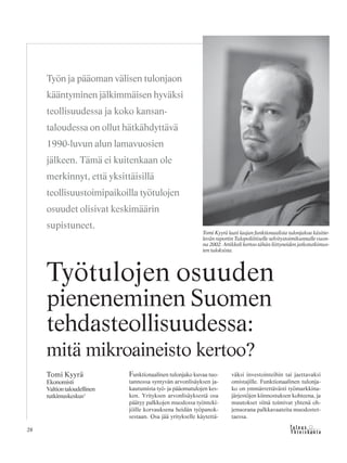 &Y h t e i s k u n t a
Ta l o u s28
Funktionaalinen tulonjako kuvaa tuo-
tannossa syntyvän arvonlisäyksen ja-
kautumista työ- ja pääomatulojen kes-
ken. Yrityksen arvonlisäyksestä osa
päätyy palkkojen muodossa työnteki-
jöille korvauksena heidän työpanok-
sestaan. Osa jää yritykselle käytettä-
väksi investointeihin tai jaettavaksi
omistajille. Funktionaalinen tulonja-
ko on ymmärrettävästi työmarkkina-
järjestöjen kiinnostuksen kohteena, ja
muutokset siinä toimivat yhtenä oh-
jenuorana palkkavaateita muodostet-
taessa.
Työtulojen osuuden
pieneneminen Suomen
tehdasteollisuudessa:
mitä mikroaineisto kertoo?
Tomi Kyyrä
Ekonomisti
Valtiontaloudellinen
tutkimuskeskus1
Työn ja pääoman välisen tulonjaon
kääntyminen jälkimmäisen hyväksi
teollisuudessa ja koko kansan-
taloudessa on ollut hätkähdyttävä
1990-luvun alun lamavuosien
jälkeen. Tämä ei kuitenkaan ole
merkinnyt, että yksittäisillä
teollisuustoimipaikoilla työtulojen
osuudet olisivat keskimäärin
supistuneet.
Tomi Kyyrä laati laajan funktionaalista tulonjakoa käsitte-
levän raportin Tulopoliittiselle selvitystoimikunnalle vuon-
na 2002. Artikkeli kertoo tähän liittyneiden jatkotutkimus-
ten tuloksista.
 