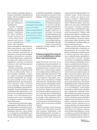 &Y h t e i s k u n t a
Ta l o u s30
linen tulonjako toimialalla riippuu tu-
lonjaosta yksittäisillä toimipaikoilla ja
niiden välisistä markkinaosuuksista.
Markkinaosuudella viita-
taan toimipaikan osuu-
teen koko toimialan ar-
vonlisäyksestä.
Tulonjako toimialalla
muuttuu, jos tulonjako
yksittäisillätoimipaikoilla
muuttuu, toimipaikko-
jen väliset markkina-
osuudet muuttuvat tai
toimipaikkajoukko
muuttuu uusien ja pois-
tuvien toimipaikkojen
myötä. Siksi tulonjaon
muutos toimialalla on tarkoituksenmu-
kaista jakaa kahteen osaan: muutok-
seen, joka aiheutuu toimipaikkojen si-
säisen tulonjaon muuttumisesta, ja
muutokseen, joka aiheutuu toimipaik-
kajoukon rakenteellisista muutoksis-
ta. Näistä jälkimmäinen voidaan edel-
leen jakaa osiin, jotka kuvastavat toi-
mipaikkojen syntymien ja kuolemien
vaikutusta sekä markkinaosuuksien
muutosten vaikutusta.
Oleellista on huomata, että funktio-
naalinen tulonjako voi kehittyä eri lail-
la mikro- ja makrotasoilla. Toisin sa-
noen tulonjako toimialalla voi muut-
tua, vaikkei se muuttuisi yhdelläkään
toimialan toimipaikalla. Jos toimipai-
kat, joissa työtulojen osuus on keski-
määräistä pienempi, kasvattavat mark-
kinaosuuksiaan, laskee työtulojen
osuus toimialalla, vaikkei tulonjako
muuttuisi yhdelläkään yksittäisellä toi-
mipaikalla. Vastaavasti työtulojen osuus
toimialalla pyrkii supistumaan, jos lo-
petettavissa toimipaikoissa työtulojen
osuudet ovat keskimääräistä kor-
keammat tai jos uusissa toimipaikois-
sa työtulojen osuudet ovat keskimää-
räistä alhaisemmat.
Tilastokeskuksen julkaisemien aggre-
gaattisarjojen avulla havaitaan muutok-
set funktionaalisessa tulonjaossa toimi-
alatasolla ja kansantaloudessa. Tämä ei
kuitenkaan vielä kerro, miten tulonja-
ko on muuttunut toimipaikoilla ja yri-
tyksissä. Mikroaineiston avulla voidaan
suoraan havaita tulonjaon muutokset
yksittäisillä toimipaikoilla, toimipaikka-
joukon muutokset ja muutokset toimi-
paikkojen välisissä markkinaosuuksis-
sa. Muutokset toimipaik-
kojen ja yritysten sisäises-
sä tulonjaossa heijastele-
vat yritysten kannatta-
vuuden muutoksia. Kos-
ka työllisyyspäätökset
tehdään yrityksissä, on
tulonjako yritystasolla
parempi lähtökohta kuin
tulonjako toimialatasolla
esimerkiksi palkankoro-
tusten työllisyysvaikutus-
tenarvioinnille.Siksipää-
telmien perustaminen
pelkästään toimialan lukuihin voi olla
harhaanjohtavaa.
Toimintaympäristön muutok-
set ovat vauhdittaneet mikro-
tason rakennemuutosta
Edellä korostettiin, että yritys- ja toi-
mipaikkatason rakennemuutokset voi-
vat olla funktionaalisen tulonjaon ag-
gregaattimuutosten keskeisiä voimia.
Parin viime vuosikymmenen tapahtu-
mien voidaan olettaa vauhdittaneen ta-
louden rakenteiden uusiutumista. Poik-
keuksellisen syvä lama on eräs 1990-
luvun keskeinen selitystekijä. Lama-
vuosia edelsi yrityssektorin voimakas
velkaantuminen. Suhdanteiden romah-
dettua yritysten velkaongelmia vaikeut-
tivat korkeat korot, jotka olivat seura-
usta markan kiinteän kurssin puolus-
tusyrityksistä. Markan devalvointi ja
sitä seurannut kellutus puolestaan nos-
tivat valuuttaluottojen markkamäärä-
isiä arvoja. Siksi kustannusten rajulle
karsinnalle ei ollut vaihtoehtoja. Kon-
kurssiaallon ja elinkelpoisten yritysten
saneeraustoimien myötä kannattamat-
tomat, heikon tuottavuuden työpaikat
hävisivät.
Markan voimakas devalvoituminen
vuosina 1991–1993 korjasi vientisek-
torin ongelmat. Kilpailukyky nousi
hetkessä huipputasolle, vienti alkoi ve-
tää ja kokonaistuotantokin kääntyi vah-
valle kasvu-uralle 1994. Talouskasvu
rakentui kuitenkin pitkään pelkän vien-
tisektorin varaan. Viennin kasvaessa
hurjaa vauhtia sen rakenne myös
muuttui oleellisesti. Sähköteknisen
teollisuuden viennin volyymi moninker-
taistui 1990-luvun aikana, mikä selit-
tääkin ison osan koko vientisektorin
kasvuluvuista. Talouden romahdus,
suurtyöttömyys ja kaksijakoinen toipu-
misjakso olivat avainasemassa 1990-
luvun tuloratkaisuissa. Vuoden 1994
liittokierroksen jälkeen solmittuja kes-
kitettyjä tuloratkaisuja voidaan pitää
varsin maltillisina. Keskitetyt tulorat-
kaisut aikana, jolloin talouskasvu vaih-
teli voimakkaasti toimialojen välillä, voi-
mistivat rakennemuutosta.
Kaupan esteiden purkaminen lienee
osaltaan kiihdyttänyt yrityskentän ra-
kennemuutosta. Se on avannut ulko-
maisia markkinoita suomalaistuotteil-
le, mikä on tarjonnut uusia menesty-
misen mahdollisuuksia tehokkaille ja
innovatiivisille yrityksille. Toisaalta
sama kehitys on lisääntyneen kilpailun
myötä vaikeuttanut heikkojen ja tehot-
tomien suomalaisyritysten tilannetta.
Rahoitusmarkkinoiden sääntelyn pur-
kaminen, rajojen avautuminen ja ve-
rouudistukset ovat lisänneet pääoma-
virtoja Suomen ja muiden maiden vä-
lillä. Lamavuosien jälkeen alkoi sijoi-
tuksia virrata suomalaisyrityksiin. Ul-
komaalaisomistuksen kasvu ja pank-
kikriisi ovat merkinneet murrosta yri-
tysten omistusrakenteissa. Perinteinen,
liikepankkivetoinen ristiinomistuskult-
tuuri on jäänyt historiaan. Suuryrityk-
set ovat keskittäneet voimavarojaan
karsimalla ja ulkoistamalla ydinaluei-
densa ulkopuolisia toimintoja. Fuusi-
oilla on haettu vahvempaa asemaa glo-
baaleilla markkinoilla. Uudessa ympä-
ristössä sijoittajien tuottovaatimukset
määräytyvät kansainvälisesti, ja yritys-
johdon vaaditaan kantavan entistä
enemmän huolta osakekurssista ja
osingonmaksukyvystä. Kansainvälisten
sijoittajien asettamat entistä kovemmat
tulosvaateet ovat näkyneet tiukentu-
neena henkilöstöpolitiikkana: voitolli-
set yritykset ovat entistä valmiimpia mit-
taviin henkilövähennyksiin. Nämä toi-
met ovat lisänneet paineita pitää työ-
Funktionaalinen
tulonjako on kehit-
tynyt eri lailla
kansantalouden ja
koko teollisuuden
tasolla kuin yritys-
ja toimipaikkata-
solla.
 