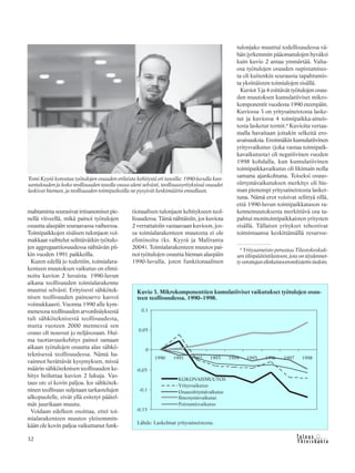 &Y h t e i s k u n t a
Ta l o u s32
mahtamista seurasivat irtisanomiset pie-
nellä viiveellä, mikä painoi työtulojen
osuutta alaspäin seuraavassa vaiheessa.
Toimipaikkojen sisäisen tulonjaon voi-
makkaat vaihtelut selittävätkin työtulo-
jen aggregaattiosuudessa nähtävän pii-
kin vuoden 1991 paikkeilla.
Kuten edellä jo todettiin, toimialara-
kenteen muutoksen vaikutus on elimi-
noitu kuvion 2 luvuista. 1990-luvun
aikana teollisuuden toimialarakenne
muuttui selvästi. Erityisesti sähkötek-
nisen teollisuuden painoarvo kasvoi
voimakkaasti. Vuonna 1990 alle kym-
menesosa teollisuuden arvonlisäyksestä
tuli sähköteknisestä teollisuudesta,
mutta vuoteen 2000 mennessä sen
osuus oli noussut jo neljäsosaan. Hui-
ma tuottavuuskehitys painoi samaan
aikaan työtulojen osuutta alas sähkö-
teknisessä teollisuudessa. Nämä ha-
vainnot herättävät kysymyksen, missä
määrin sähköteknisen teollisuuden ke-
hitys heiluttaa kuvion 2 lukuja. Vas-
taus on: ei kovin paljoa. Jos sähkötek-
ninen teollisuus suljetaan tarkastelujen
ulkopuolelle, eivät yllä esitetyt päätel-
mät juurikaan muutu.
Voidaan edelleen osoittaa, ettei toi-
mialarakenteen muutos yleisemmin-
kään ole kovin paljoa vaikuttanut funk-
Tomi Kyyrä korostaa työtulojen osuuden erilaista kehitystä eri tasoilla: 1990-luvulla kan-
santalouden ja koko teollisuuden tasolla osuus aleni selvästi, teollisuusyrityksissä osuudet
laskivat hieman, ja teollisuuden toimipaikoilla ne pysyivät keskimäärin ennallaan.
tionaalisen tulonjaon kehitykseen teol-
lisuudessa. Tämä nähtäisiin, jos kuviota
2 verrattaisiin vastaavaan kuvioon, jos-
sa toimialarakenteen muutosta ei ole
eliminoitu (ks. Kyyrä ja Maliranta
2004). Toimialarakenteen muutos pai-
noi työtulojen osuutta hieman alaspäin
1990-luvulla, joten funktionaalinen
tulonjako muuttui todellisuudessa vä-
hän jyrkemmin pääomatulojen hyväksi
kuin kuvio 2 antaa ymmärtää. Valta-
osa työtulojen osuuden supistumises-
ta oli kuitenkin seurausta tapahtumis-
ta yksittäisten toimialojen sisällä.
Kuviot 3 ja 4 esittävät työtulojen osuu-
den muutoksen kumulatiiviset mikro-
komponentit vuodesta 1990 eteenpäin.
Kuviossa 3 on yritysaineistosta laske-
tut ja kuviossa 4 toimipaikka-aineis-
tosta lasketut termit.6
Kuvioita vertaa-
malla havaitaan joitakin selkeitä ero-
avaisuuksia. Ensinnäkin kumulatiivinen
yritysvaikutus (joka vastaa toimipaik-
kavaikutusta) oli negatiivinen vuoden
1998 kohdalla, kun kumulatiivinen
toimipaikkavaikutus oli likimain nolla
samana ajankohtana. Toiseksi osuus-
siirtymävaikutuksen merkitys oli hie-
man pienempi yritysaineistosta lasket-
tuna. Nämä erot voisivat selittyä sillä,
että 1990-luvun toimipaikkatason ra-
kennemuutoksesta merkittävä osa ta-
pahtui monitoimipaikkaisten yritysten
sisällä. Tällaiset yritykset tehostivat
toimintaansa keskittämällä resursse-
Kuvio 3. Mikrokomponenttien kumulatiiviset vaikutukset työtulojen osuu-
teen teollisuudessa, 1990–1998.
Lähde: Laskelmat yritysaineistosta.
6
Yritysaineisto perustuu Tilastokeskuk-
sentilinpäätöstilastoon,jotaontäydennet-
tyverottajanelinkeinoverorekisterintiedoin.
 