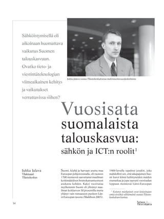 &Y h t e i s k u n t a
Ta l o u s34
Suomi, köyhä ja harvaan asuttu maa
Euroopan pohjoisreunalla, oli vuoteen
1700 mennessä saavuttanut maailman
keskimääräisen bruttokansantuotteen
asukasta kohden. Kaksi vuosisataa
myöhemmin Suomi oli ylittänyt maa-
ilman keskiarvon 30 prosentilla mutta
yltänyt vain runsaaseen puoleen Län-
si-Euroopan tasosta (Maddison 2003).
1900-luvulla tapahtui jotakin, joka
mahdollisti sen, että takapajuinen Suo-
mi kuroi kiinni kehittyneiden maiden
etumatkaa ja jopa saavutti vuosisadan
loppuun mennessä Länsi-Euroopan
Jukka Jalava
Yliaktuaari
Tilastokeskus
Vuosisata
suomalaista
talouskasvua:
sähkön ja ICT:n roolit1
Sähköistymisellä oli
aikoinaan huomattava
vaikutus Suomen
talouskasvuun.
Ovatko tieto- ja
viestintäteknologian
viimeaikainen kehitys
ja vaikutukset
verrattavissa siihen?
Jukka Jalava vastaa Tilastokeskuksessa makrotuottavuuslaskelmista.
1
Esitetyt mielipiteet ovat kirjoittajan
omia eivätkä välttämättä vastaa Tilasto-
keskuksen kantaa.
 