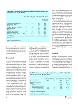 &Y h t e i s k u n t a
Ta l o u s38
den kasvu on ICT:tä tuottavilla toi-
mialoilla, teleliikenteessä ja sähkötek-
nisessä tuotannossa. Myös rahoitus-
ja vakuutustoimiala parantaa tuotta-
vuuden kasvuaan.
Investoinnit
Jotta uutta teknologiaa voitaisiin ottaa
käyttöön, on investoitava koneisiin,
laitteisiin, infrastruktuuriin jne. Ennen
toista maailmansotaa Suomen inves-
tointiaste eli käypähintaisen kiinteän
pääoman bruttomuodostuksen suhde
markkinahintaiseen bruttokansantuot-
teeseen oli varsin maltillinen (tauluk-
ko 6). Kaikkien tuotettujen tavaroiden
ja palvelujen arvosta vain 12–14 pro-
senttia käytettiin tulevan tuotantoka-
pasiteetin laajentamiseen. Mikäli asuin-
rakennusinvestointeja ei huomioida, jäi
investointiaste 9–11 prosenttiin.
Toisen maailmansodan jälkeen Suo-
messa ryhdyttiin noudattamaan pää-
omafundamentalismia. Investointiaste
nousikin aivan eri kymmenluvulle, kun
tehtiin huomattavia investointeja var-
sinkin jalostukseen kuuluvilla toimi-
aloilla. Korkean investointiasteen vii-
meiset vuodet olivat 1985–1990. Täl-
löin peräti 27 prosenttia BKT:sta meni
pääomakannan kasvattamiseen.
1990-luvulla Suomi alkoi panosta-
maan tutkimus- ja kehittämismenoi-
hin (t&k) enemmän kuin teollistuneet
maat keskimäärin. T&k-intensiteetti
eli tutkimus- ja kehittämismenojen
suhde bruttokansantuotteeseen nousi
lähes kolmeen prosenttiin vuosina
1995–2001 keskimäärin. Myös muut
aineettomat investoinnit (joista tär-
keimmät ovat tietokoneohjelmistoin-
vestoinnit) kasvattivat suhteellista
osuuttaan. Aineelliset investoinnit kui-
tenkin laskivat ennätysalhaisiksi 1990-
luvun laman jälkeen. Tämä oli uutta
maassa, joka oli tunnollisesti noudat-
tanut kekkoslaista korkean investoin-
tiasteen kasvupolitiikkaa lähes koko
sodan jälkeisen ajan.
Taulukon 6 laajassa investointiastees-
sa on perinteisen kiinteän pääoman
bruttomuodostuksen lisäksi huomioi-
tu t&k-menot, joita ei vielä lasketa kan-
santalouden tilinpidossa investoinneik-
si. Tämä on todennäköisesti muuttu-
massa, sillä OECD:n alainen ns. Can-
berra 2-työryhmä ehdottaa t&k-me-
nojen pääomittamista kansantalouden
tilinpidossa. Kaikkein laajimmillaan tu-
lisi investointiasteessa myös huomioi-
da koulutusinvestoinnit. Kansantalou-
den tilinpidon mukaan julkisyhteisöjen
ns. tehtävittäiset koulutukseen mene-
vät kulutusmenot ja kiinteän pääoman
bruttomuodostus yhteensä olivat suh-
teessa bruttokansantuotteeseen vuosi-
na 1995–2001 keskimäärin 5,6 pro-
senttia.
Lopuksi
Sähkön ja ICT:n vaikutukset Suomen
talouskasvuun ovat olleet merkittävät.
Ensinnäkin tuottavuuden kasvu on no-
peutunut näitä teknologioita tuottavil-
la toimialoilla. Toiseksi sähkön ja
ICT:n käyttö pääomatavaroina on nii-
den syrjäyttäessä vanhaa pääomakan-
taa kontribuoinut talouskasvuun, ja
Taulukko 6. Investointiasteet keskimäärin Suomessa 1900–1913, 1920–
1938, 1985–1990 ja 1995–2001.
1900–1913 1920–1938 1985–1990 1995–2001
Investointiaste1
12,1 14,0 27,1 18,9
Laaja investointiaste1
28,8 21,8
josta2
t&k-intensiteetti 1,7 2,9
aineettomat investoinnit 1,1 1,6
aineelliset investoinnit 12,1 14,0 25,9 17,3
siitä asuinrakennukset 2,7 3,0 6,8 4,6
1
prosenttia 2
prosenttiyksikköä
Lähde: Hjerppe (1988) ja Tilastokeskus.
Taulukko 5. Kokonaistuottavuuden keskikasvu toimialoittain markki-
natuotannossa, 1975–2002.*
1975–1990 1990–1995 1995–2002*1995–2002*
% % % miinus
1975–1990
%-yksikköä
Alkutuotanto (pl. kalastus) 0,1 0,4 3,0 2,8
Mineraalien kaivu 7,9 7,1 0,0 -7,9
Tehdasteollisuus 3,3 4,2 4,6 1,2
Sähkö-, kaasu- ja vesihuolto 1,2 3,4 2,7 1,4
Rakentaminen 1,1 -1,4 0,1 -1,0
Kauppa 2,0 -1,1 3,7 1,7
Kuljetus ja tietoliikenne 2,1 3,2 4,5 2,4
Rahoitus ja vakuutus 2,9 -1,3 7,0 4,1
Kiinteistö- ja liike-elämän palvelut -0,3 0,2 1,0 1,3
Muut palvelut 0,4 -2,0 1,1 0,8
*ennakkoarvio
Lähde: Tilastokeskus (2004).
 
