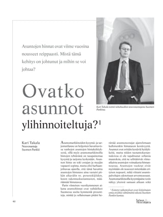 &Y h t e i s k u n t a
Ta l o u s40
Asuntomarkkinoiden kysyntä- ja tar-
jontatilanne on helpoiten havaittavis-
sa vanhojen asuntojen hintakehityk-
sestä, sillä myös asuntomarkkinoilla
hintojen tehtävänä on tasapainottaa
kysyntä ja tarjonta keskenään. Asun-
non hinta on toki ostajan ja myyjän
vapaasti sopima, mutta olisi harhaan-
johtavaa ajatella, että tämä havaittu
asuntojen hintataso aina vastaisi pit-
kän aikavälin ns. perustekijöiden,
kuten rakennuskustannusten, mää-
räämää hintatasoa.
Parin viimeisen vuosikymmenen ai-
kana asuntohinnat ovat vaihdelleet
Suomessa useita kymmeniä prosent-
teja, minkä jo sellaisenaan pitäisi he-
rättää asunnonostajat ajattelemaan
kulloisenkin hintatason kestävyyttä.
Asunnot ovat erittäin kestäviä hyödyk-
keitä, mutta niiden tuotantokustan-
nuksissa ei ole tapahtunut sellaisia
muutoksia, että ne selittäisivät viime-
aikaista asuntojen voimakasta hinnan-
nousua. Asuntojen vuokrat eivät
myöskään ole nousseet mitenkään eri-
tyisen nopeasti, mikä viittaisi asumis-
palvelujen odotettuun arvonnousuun.
Asuntomarkkinoilla kysyntäpaine tosin
näkyy yleensä samaan aikaan sekä
Kari Takala
Neuvonantaja
Suomen Pankki
Ovatko
asunnot
ylihinnoiteltuja?1
Asuntojen hinnat ovat viime vuosina
nousseet reippaasti. Mistä tämä
kehitys on johtunut ja mihin se voi
johtaa?
Kari Takala toimii rahahuollon neuvonantajana Suomen
Pankissa.
1
Esitetyt näkemykset ovat kirjoittajan
omia eivätkä välttämättä edusta Suomen
Pankin kantaa.
 