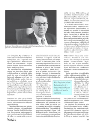 &Y h t e i s k u n t a
Ta l o u s 49
osin värittynyttä. Nyt ovat käyneet il-
meisiksi ne tiedotusvälineiden toimin-
nan rajoitteet, jotka Yhdysvallat asetti
hyökkäysvaiheessa – ”embedded jour-
nalism” niin kuin sanottiin – ja kyllä-
hän ne tuottivat erittäin tarkoitusha-
kuista ja väritettyä tietoa.
Jos tutkijalla ei ole informaatioetu-
matkaa, niin sitten täytyy ajatella, onko
sellaisia malleja tai käsitteitä, joiden
avulla tätä sotaa voi ymmärtää. Tämä
keskustelu takautuu usein hyvin pit-
källe Yhdysvaltojen rooliin. Noita im-
periumikirjoja on minullakin tuossa
pari arvioitavina, ja niitä tulee nyt tuu-
tin täydeltä. Irakin sota on haluttu näh-
dä Yhdysvaltain imperiaalisena sotaret-
kenä, myös yksipuolisena politiikkana
ja yksinapaisen maailmanjärjestyksen
heijastumana. Kyllähän siinä osatotuus
tietysti on.”
Irakissa ei siis ollut kyse yksin eikä
edes ensisijaisesti ennaltaehkäisevästä
iskusta joukkotuhoaseilla uhkaavaa
maata kohtaan.
“Olen alusta lähtien sanonut, että mie-
lestäni se oli ennen kaikkea ideologi-
nen sota. Totta kai siinä öljykin oli yh-
tenä ulottuvuutena. Joukkotuhoaseis-
ta ja terrorismista yritettiin tehdä pitä-
vä sodan syy, mutta nehän ovat mo-
lemmat murtuneet omaan mahdotto-
muuteensa. Ideologisella sodalla tar-
koitan yksinkertaisesti sitä, että Yhdys-
valloissa oli ainakin näkyvästi vaikut-
tamassa hyvin yksiselitteinen kuva sii-
tä, kuinka maailma on järjestettävä: me
tiedämme ne kriteerit, me tiedämme
ketkä ovat syylliset – ”pahan akseli” –
ja ne on pantava järjestykseen. Kun
Saddam Husseinia ei oikeastaan ha-
luttu kukistaa 1990-luvun alussa, niin
nyt se oli sitten tehtävä. Joukkotuho-
aseet ja muut kysymyk-
set tulivat siinä tavallaan
lisäkuorrutuksena.
Nyt alkaa näkyä se,
että ideologiset sotaret-
ket eivät olekaan ihan
niin helppoja kuin täl-
laisessa yksinkertaista-
vassa maailmankuvassa
ajatellaan. Jos mietitään
Yhdysvaltojen kansainvälistä asemaa ja
sen sotilaallisia ja jopa taloudellisiakin
indikaattoreita, niin kyllähän se on kiis-
taton voima. On kai aika selvää, että
jos katsotaan perinteisillä voimapoliit-
tisilla termeillä, niin ei Yhdysvalloille ole
nousemassa haastajaa – Kiinaa, Venä-
jää, Japania tai edes niiden liittoa, joka
pystyisi muuttamaan voimatasapainoa.
Mutta minusta näyttää paljon ilmeisem-
mältä, että tämä Yhdysvalloissa nyt
meneillään ollut imperiaalinen hanke
pikemminkin johtaa sisäiseen pirstou-
tumiseen, epäjohdonmukaiseen poli-
tiikkaan, rakennetun maailmankuvan
ja todellisuuden ristiriitoihin.
Jo isä-Bushin julistus uudesta maail-
manjärjestyksestä v. 1991 sisälsi aina-
kin imperiaalisen ajattelun alkeet, ol-
koonkin että entisenä YK-lähettiläänä
hän uskoi silloin enemmän monenkes-
kiseen yhteistyöhön ja YK:hon. Itse
asiassa nyt voi jopa kysyä, onko uus-
konservatiivien imperiaalista projektia,
jota ruvettiin toteuttamaan Bush nuo-
remman tultua valtaan, enää täydessä
mitassa olemassakaan. Vastaukseni on
ei. Irakin sota on kyllä osoittanut sen,
että ideologiset ristiretket voivat nyky-
maailmassa helposti pirstoutua ja kään-
tyä jopa itseään vastaan.”
Yhdysvallathan näkee näitä ”roisto-
valtioita” muuallakin kuin Lähi-
Idässä. Onko tässä jokin erityinen
projekti Lähi-Idän suhteen? On pu-
huttu, että tämä oli vain ensimmäi-
nen askel ja että seuraavaksi tulee
Syyria. Pyritään – niin kuin kauniis-
ti sanotaan – demokratisoimaan ara-
bimaat.
“Bushin suuri ajatus oli, että Irakiin
viedään selkärepussa tai tankkien ka-
toilla demokratia, ja että siitä se leviää
väistämättömän veto-
voimansa takia muuhun
Lähi-itään. No, siihen
uskoi harva ulkopuoli-
nen tarkkailija, joka vä-
hänkään tuntee arabi-
maailmaa. Nähdäkseni
on ollut aika lailla sel-
vää alun pitäenkin, että
Irak – olkoonkin että
tätä ”pahan akselia” mainostettiin liit-
tovaltion tila-puheessa toissa vuonna
– oli kuitenkin tapaus sinänsä.
Jos ajatellaan nykytilannetta, niin
Pohjois-Koreaan ei voida hyökätä.
Tulokset ovat niin ennakoimattomia,
ettei sitä riskiä kukaan ota, vaan yrite-
tään monenkeskisin neuvotteluin saa-
da Pohjois-Korean ydinase pois päivil-
tä. Libya on antanut jo periksi. Iran
Professori Raimo Väyrynen siirtyi 1.3.2004 Helsingin yliopiston Tutkijakollegiumin
johdosta Suomen Akatemian pääjohtajaksi.
Ideologiset ristiret-
ket voivat nyky-
maailmassa kään-
tyä jopa itseään
vastaan.
 