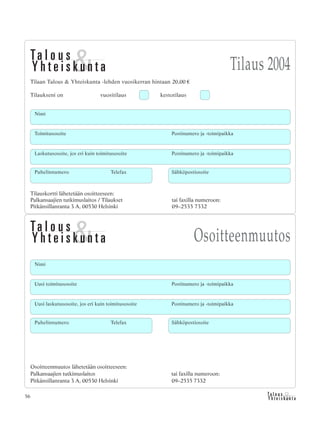 &Y h t e i s k u n t a
Ta l o u s56
Tilaus 2004
Osoitteenmuutos
Tilauskortti lähetetään osoitteeseen:
Palkansaajien tutkimuslaitos / Tilaukset tai faxilla numeroon:
Pitkänsillanranta 3 A, 00530 Helsinki 09–2535 7332
Tilaan Talous & Yhteiskunta -lehden vuosikerran hintaan 20,00 €
Tilaukseni on vuositilaus kestotilaus
Toimitusosoite Postinumero ja -toimipaikka
Laskutusosoite, jos eri kuin toimitusosoite Postinumero ja -toimipaikka
Puhelinnumero Telefax Sähköpostiosoite
Nimi
Nimi
Uusi toimitusosoite Postinumero ja -toimipaikka
Uusi laskutusosoite, jos eri kuin toimitusosoite Postinumero ja -toimipaikka
Osoitteenmuutos lähetetään osoitteeseen:
Palkansaajien tutkimuslaitos tai faxilla numeroon:
Pitkänsillanranta 3 A, 00530 Helsinki 09–2535 7332
Puhelinnumero Telefax Sähköpostiosoite
 