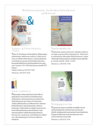 P a l k a n s a a j i e n t u t k i m u s l a i t o k s e n
j u l k a i s u t
T a l o u s & Y h t e i s k u n t a
- l e h t i
Talous & Yhteiskunta -lehteä julkaisee Palkansaajien
tutkimuslaitos neljä kertaa vuodessa. Lehden tavoit-
teena on välittää tutkimustietoa, valottaa ajankohtai-
sen kehityksen taustoja sekä herättää keskustelua
kansantaloudellisista ja yhteiskunnallisista kysymyk-
sistä. Vuosina 1972–1993 lehti ilmestyi nimellä TTT
Katsaus.
Lehden toimitus p. 09-2535 7349.
Tilaukset p. 09-2535 7338.
Tu t k i m u k s i a
Tutkimuksia-sarjassa ilmestyvät valmiiden tutkimus-
ten laajat ja perusteelliset loppuraportit. Valmistuvis-
ta tutkimuksista lähetetään lehdistötiedotteet, joiden
välityksellä tutkimustuloksia esitellään tiedotusvälineille
ja suurelle yleisölle. Hinta 13,50 €.
Tilaukset: p. 09-2535 7338.
Ty ö p a p e r e i t a
Työpapereita-sarjassa esitellään meneillään olevien
tutkimushankkeiden väliraportteja sekä kansain-
väliselle tutkijakunnalle suunnattuja keskustelualoitteita.
Työpaperit julkaistaan kokonaisuudessaan myös
verkossa laitoksen kotisivuilla.
Tilaukset: p. 09-2535 7338.
WWW.LABOUR.FI
Palkansaajien tutkimuslaitoksen kotisivuilla on
ajankohtaista tietoa laitoksen henkilökunnasta,
tutkimuksista, talousennusteista ja seminaareista.
Siellä julkaistaan myös Talous & Yhteiskunta
-lehden pääkirjoitukset ja sisällysluettelot, laitoksen
lehdistötiedotteet sekä kuukausittain vaihtuvia
kolumneja. Lisäksi laitoksen tutkijat kommentoivat
kotisivuilla ajankohtaista talouskehitystä. Laaja
taloustietopaketti sisältää aikasarjoja lukuina ja
kuvioina mm. tuotannosta, työmarkkinoista, inflaati-
osta, ulkomaankaupasta, koroista ja julkisesta
taloudesta.
 