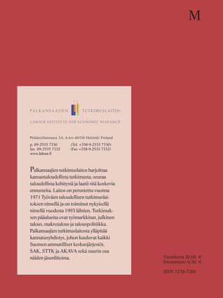 Pitkänsillanranta 3A, 6.krs 00530 Helsinki Finland
p. 09-2535 7330 (Tel. +358-9-2535 7330)
fax 09-2535 7332 (Fax +358-9-2535 7332)
www.labour.fi
Palkansaajien tutkimuslaitos harjoittaa
kansantaloudellista tutkimusta, seuraa
taloudellista kehitystä ja laatii sitä koskevia
ennusteita. Laitos on perustettu vuonna
1971 Työväen taloudellisen tutkimuslai-
toksen nimellä ja on toiminut nykyisellä
nimellä vuodesta 1993 lähtien. Tutkimuk-
sen pääalueita ovat työmarkkinat, julkinen
talous, makrotalous ja talouspolitiikka.
Palkansaajien tutkimuslaitosta ylläpitää
kannatusyhdistys, johon kuuluvat kaikki
Suomen ammatilliset keskusjärjestöt,
SAK, STTK ja AKAVA sekä suurin osa
näiden jäsenliitoista.
M
Vuosikerta20,00 €
Irtonumero 6,50 €
ISSN 1236-7206
 
