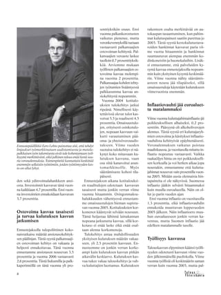 &Y h t e i s k u n t a
Ta l o u s8
den sekä ydinvoimalahankkeen ansi-
osta. Investoinnit kasvavat tänä vuon-
na kaikkiaan 4,7 prosentilla. Ensi vuon-
na investointien ennakoidaan kasvavan
3,7 prosenttia.
Ostovoima kasvaa tasaisesti
ja turvaa kulutuksen kasvun
jatkumisen
Ennustejaksolla tulopoliittinen koko-
naisratkaisu määrää ansiotasokehityk-
sen päälinjan. Tästä syystä palkansaaji-
en ostovoiman kehitys on vakaata ja
helposti ennakoitavaa. Tänä vuonna
ennustamme ansiotason nousevan 3,5
prosenttia ja vuonna 2006 vastaavasti
2,6 prosenttia. Tästä liukumilla ja palk-
kaperinnöllä on tänä vuonna yli pro-
senttiyksikön osuus. Ensi
vuonna palkankorostusten
vaikutus pienenee, mutta
veronkevennyksillä tuetaan
vastaavasti palkansaajien
ostovoiman kehitystä. Pal-
kansaajien veroaste laskee
tuolloin 0,7 prosenttiyksik-
köä. Arviomme mukaan
työllisten palkansaajien os-
tovoima kasvaa molempi-
na vuosina 2 prosenttia.
Palkansaajaa kohden tehty-
jen työtuntien lisääntyessä
palkkasumma kasvaa an-
siokehitystä nopeammin.
Vuonna 2004 kotitalo-
uksien tulokehitys jatkui
ripeänä. Nimellisesti käy-
tettävissä olevat tulot kas-
voivat 5,5 ja reaalisesti 4,5
prosenttia. Omaisuustulo-
jen, erityisesti osinkotulo-
jen, nopeaan kasvuun vai-
kutti varautuminen pää-
oma- ja yhteisöverouudis-
tukseen. Viime vuoden
suotuisa tulokehitys ei nä-
kynyt koko mitassaan ku-
lutuksen kasvuna, vaan
osa siitä kanavoitui asun-
tomarkkinoille. Myös
säästämisaste kohosi tila-
päisesti.
Ennustejakson aikana kotitalouksi-
en reaalitulojen odotetaan kasvavan
tasaisesti mutta jonkin verran viime
vuonna hitaammin. Osingonmaksu-
halukkuuden vähentyessä ennustam-
me omaisuustulojen hieman supistu-
van vuonna 2005. Kotitalouksien kor-
komenot kääntyvät selvään nousuun.
Tämä heijastaa lähinnä lainakannan
nopeana jatkunutta kasvua, sillä kor-
kotaso ei enää laske eikä enää osal-
taan alenna korkomenoja.
Tulokehitys antaa mahdollisuuden
yksityisen kulutuksen määrän vakaa-
seen, yli 2,5 prosentin kasvuun. En-
nusteemme on jonkin verran korke-
ampi kuin kulutuksen kasvun pitkän
aikavälin keskiarvo. Kulutuksen kas-
vua tukee vakaa talouskehitys ja vah-
va kuluttajien luottamus. Kulutuksen
rakenteen osalta merkittävää on au-
tokaupan tasaantuminen, kun pahim-
mat kulutuspaineet saatiin purettua jo
2003. Tästä syystä kestokulutustava-
roiden hankinnat kasvavat paria vii-
me vuotta hitaammin ja hankinnat
suuntautuvat aiempaa enemmän ko-
dinkoneisiin ja huonekaluihin. Lisäk-
si ennustamme, että palveluiden ky-
syntä kasvaa ennustejaksolla nopeam-
min kuin yksityinen kysyntä keskimää-
rin. Viime vuonna nähty säästämis-
asteen nousu jää tilapäiseksi, sillä
omaisuustuloja käytetään kulutukseen
viimevuotista enemmän.
Inflaatiovauhti jää euroaluet-
ta matalammaksi
Viime vuonna kuluttajahintainflaatio jäi
poikkeuksellisen alhaiseksi, 0,2 pro-
senttiin. Pääsyynä oli alkoholiverojen
alennus. Tästä syystä eri kuluttajaryh-
mien ostovoima ja käsitykset inflaatio-
vauhdista kehittyivät epäyhtenäisesti.
Veronalennuksen vaikutus poistuu
maaliskuussa, ja vuositasolla mitattu in-
flaatio nopeutuu vastaavasti. Vaikka
raakaöljyn hinta on nyt poikkeukselli-
sen korkealla ja voi hetken aikaa jopa
noustakin, ennustamme että kulutta-
jahinnat nousevat vain prosentilla vuon-
na 2005. Mitään uusia olennaisia hin-
tapaineita ei ole näkyvissä. Suomessa
inflaatio jääkin selvästi hitaammaksi
kuin muulla euroalueella. Näin on ol-
lut jo parin vuoden ajan
Ensi vuonna inflaatio on vuositasolla
1,3 prosenttia, eikä inflaatiovauhdin
ennakoida muuttuvan loppuvuoden
2005 jälkeen. Näin inflaatioero muu-
hun euroalueeseen jonkin verran ka-
ventuu, mutta Suomen inflaatio jää
edelleen matalammalle tasolle.
Työllisyys kasvussa
Talouskasvun elpyminen käänsi työlli-
syyden odotetusti kasvuun viime vuo-
den jälkimmäisellä puoliskolla. Viime
vuonna työllisiä oli keskimäärin saman
verran kuin vuonna 2003, mutta pal-
Ennustepäällikkö Eero Lehto painottaa sitä, että tehdyt
linjaukset työmarkkinatuen uudistamisesta ja matala-
palkkaisentyöntukemisestaeivättulekohentamaantyöl-
lisyyttämerkittävästi,eikäjulkinentalousenääkestäsuu-
ria veronalennuksia. Toimenpiteitä kannattaisi keskittää
enemmän sellaisiin työttömiin, joiden työttömyyden kes-
to on ollut lyhyt.
 