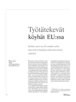&Y h t e i s k u n t a
Ta l o u s12
Euroopan unionin Lissabonin strate-
gia painottaa sosiaalista integraatiota,
jonka on tarkoitus toteutua laadukkai-
den työpaikkojen ja parantuneen sosi-
aaliturvan kautta. Tässä yhtälössä työ-
markkinoilta syrjäytyminen nähdään
usein pääasiallisena syynä köyhyyteen
tai vähävaraisuuteen. Viime aikoina on
kuitenkin herätty laajemmalti huomaa-
maan, että on myös joukko ihmisiä,
jotka ovat köyhiä vaikka ovatkin töis-
sä. Nizzan kokouksessaan joulukuus-
sa 2000 Eurooppa-neuvosto nosti köy-
hyyden ja sosiaalisen syrjäytymisen eri-
tyisohjelmassaan esille erityisesti työ-
tätekevien köyhien aseman.
EU:n päätöksentekoelimissä työtäte-
kevät köyhät voidaan nähdä eräänlai-
sena ’riskiryhmänä’: he ovat sekä työ-
voima- että sosiaalipoliittinen ongelma.
Tosiasia kuitenkin on, ettei työtäteke-
vistä köyhistä ole paljoakaan tietoa saa-
tavilla EU:n mittakaavassa. Tätä taus-
taa vasten tutkijakollegani Ramón Peña
Casas Belgiasta ja minä saimme vuon-
na 2003 tehtäväksemme kirjoittaa ra-
portin ”Working Poor in the Europe-
an Union” (Peña Casas ja Latta 2004).
Raportin tilaaja oli Dublinissa sijaitse-
va Euroopan työ- ja elinolojen kehit-
tämissäätiö1
, ja meidän ensisijainen teh-
tävämme oli tehdä kartoitus kirjalli-
suudesta, joka käsittelee työtätekeviä
köyhiä EU:n rajojen sisällä, sekä hah-
mottaa tällaisen köyhyyden yleisyys.
Mia Latta
Tutkija
Göteborgin yliopisto
mia.latta@telia.com
Työtätekevät
köyhät EU:ssa
Kuinka suuri osa EU-maiden työtä-
tekevistä on köyhiä ja mikä tekee heistä
sellaisia?
1
Raporttia voi tilata osoitteesta
www.eurofound.ie/publications/
publications.htm.
 