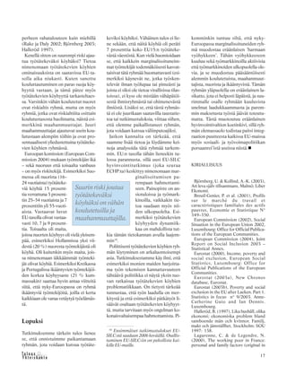 &Y h t e i s k u n t a
Ta l o u s 17
perheen rahatalouteen kuin miehillä
(Rake ja Daly 2002; Björnberg 2003;
Halleröd 1997).
Kenellä sitten on suurempi riski ajau-
tua työtätekeväksi köyhäksi? Tietoa
nimenomaan työtätekevien köyhien
ominaisuuksista on saatavissa EU-ta-
solla aika niukasti. Kuten sanottu
kouluttautuminen on paras suoja köy-
hyyttä vastaan, ja tämä pätee myös
työtätekevien köyhyyttä tarkasteltaes-
sa. Varsinkin vähän koulutetut nuoret
ovat riskialtis ryhmä, mutta on myös
ryhmiä, jotka ovat riskialttiita osittain
koulutustasosta huolimatta, näistä esi-
merkkinä maahanmuuttajat. Juuri
maahanmuuttajat ajautuvat usein kou-
lutustaan alempiin töihin ja ovat pro-
sentuaalisesti yliedustettuina työtäteke-
vien köyhien ryhmässä.
Euroopan komission (European Com-
mission 2004) mukaan työntekijän ikä
– sekä nuoruus että toisaalta vanhuus
– on myös riskitekijä. Esimerkiksi Suo-
messa oli nuorista (16–
24 vuotiaista) työtäteke-
viä köyhiä 15 prosent-
tia verrattuna 5 prosent-
tin 25–54 vuotiaista ja 7
prosenttiin yli 55-vuoti-
aista. Vastaavat luvut
EU-tasolla olivat vastaa-
vasti 10, 7 ja 9 prosent-
tia. Toisaalta oli maita,
joissa nuorten köyhyys oli vielä yleisem-
pää, esimerkiksi Hollannissa yksi vii-
destä (20 %) nuoresta työntekijästä oli
köyhä. Oli kuitenkin myös maita, jois-
sa nimenomaan iäkkäämmät työnteki-
jät olivat köyhiä. Esimerkiksi Kreikassa
ja Portugalissa ikääntyvien työntekijöi-
den korkea köyhyysaste (21 % kum-
massakin) saattaa hyvin antaa viitteitä
siitä, että nyky-Euroopassa on ryhmä
ikääntyviä työntekijöitä, joilla ei kerta
kaikkiaan ole varaa vetäytyä työelämäs-
tä.
Lopuksi
Tutkimuksemme tärkein tulos lienee
se, että onnistuimme paikantamaan
ryhmän, jota voidaan kutsua työtäte-
keviksi köyhiksi. Vähäinen tulos ei lie-
ne sekään, että näitä köyhiä oli peräti
7 prosenttia koko EU15:n työtäteke-
västä väestöstä. Kun vielä huomioidaan
se, että kaikkein marginalisoituneim-
mat työntekijät todennäköisesti kasvat-
taisivat tätä ryhmää huomattavasti (esi-
merkiksi käynevät ne, jotka työsken-
televät ilman työlupaa tai pimeästi ja
joista ei siksi ole tietoa virallisissa tilas-
toissa), ei kyse ole mistään vähäpätöi-
sestä ihmisryhmästä tai ohimenevästä
ilmiöstä. Lisäksi se, että tästä ryhmäs-
tä ei ole juurikaan saatavilla taustatie-
toa tai tutkimustuloksia, viittaa siihen,
että olemme paikallistaneet ryhmän,
jota voidaan kutsua väliinputoajiksi.
Jatkon kannalta on tärkeää, että
saamme lisää tietoa ja löydämme kei-
noja analysoida tätä ryhmää tarkem-
min. EU:n tasolla tähän lieneekin tu-
lossa parannusta, sillä uusi EU-SILC
hyvinvointitutkimus (joka seuraa
ECHP:ta) keskittyy nimenomaan mar-
ginalisoitumisen pa-
rempaan hahmottami-
seen. Painopiste on an-
siotuloissa ja työmark-
kinoilla, vaikkakin tie-
toa saadaan myös nii-
den ulkopuolelta. Esi-
merkiksi työtätekevien
köyhyyden dynamiik-
kaa on mahdollista tut-
kia tämän tietokannan avulla laajem-
min10
.
Poliittisesti työtätekevien köyhien ryh-
män löytyminen on arkaluontoisempi
asia. Tutkimuksestamme käy ilmi, että
esimerkiksi monien maiden harjoitta-
ma työn tekemisen kannattavuuteen
tähtäävä politiikka ei näytä yksin tuo-
van ratkaisua työtätekevien köyhien
problematiikkaan. On tietysti tärkeää
tunnustaa, että työn laadulla on mer-
kitystä ja että esimerkiksi pätkätyöt li-
säävät osaltaan työtätekevien köyhyyt-
tä, mutta tarvitaan myös ongelman ko-
konaisvaltaisempaa hahmottamista. Pi-
kemminkin tuntuu siltä, että nyky-
Euroopassa marginalisoituneiden ryh-
mä muodostaa eräänlaisen ’harmaan
vyöhykkeen’. Tähän vyöhykkeeseen
kuuluu sekä työmarkkinoilla aktiivisia
että työmarkkinoiden ulkopuolella ole-
via, ja se muodostuu pääsääntöisesti
alemmin koulutetuista, maahanmuut-
tajista, nuorista ja ikääntyvistä. Tämän
ryhmän yläpuolella on eräänlainen la-
sikatto, jota ei helposti läpäistä, ja suu-
rimmalle osalle ryhmään kuuluvista
unelmat laadukkaammasta ja parem-
min maksetusta työstä jäävät toteutu-
matta. Tästä muotoutuu eräänlainen
hyvinvointivaltion koetinkivi, sillä ryh-
män olemassaolo todistaa paitsi integ-
raation puutteesta kaikissa EU-maissa
myös sosiaali- ja työvoimapolitiikan
porsaanrei’istä useissa niistä.
KIRJALLISUUS
Björnberg, U. & Kollind, A.-K. (2003),
Att leva själv tillsammans, Malmö: Liber
Ekonomi.
Breuil-Genier, P. et al. (2001), Profils
sur le marché du travail et
caractéristiques familiales des actifs
pauvres, Economie et Statistique N°
349–350.
European Commission (2002), Social
Situation in the European Union 2002,
Luxembourg: Office for Official Publica-
tions of the European Communities.
European Commission (2004), Joint
Report on Social Inclusion 2003 –
Statistical Annex.
Eurostat (2000), Income, poverty and
social exclusion, European Social
Statistics, Luxembourg: Office for
Official Publications of the European
Communities.
Eurostat (2003a), New Chronos
database, Eurostat.
Eurostat (2003b), Poverty and social
exclusion in the EU after Laeken. Part 1.
Statistics in focus n° 9/2003. Anne-
Catherine Guio and Ian Dennis.
Luxembourg.
Halleröd, B. (1997), Lika hushåll, olika
ekonomi; ekonomiska problem bland
samboende män och kvinnor. Familj,
makt och jämställhet, Stockholm: SOU
1997: 138.
Lagarenne, C. & de Legendre, N.
(2000), The working poor in France:
personal and family factors (original in
Suurin riski joutua
työtätekeväksi
köyhäksi on vähän
koulutetuilla ja
maahanmuuttajilla.
10
Ensimmäiset tutkimustulokset EU-
SILC:stä saadaan 2006 keväällä. Osallis-
tuminen EU-SILC:iin on pakollista kai-
kille EU-maille.
 