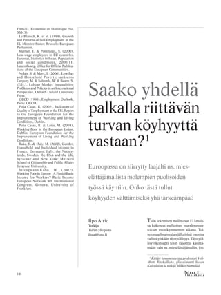 &Y h t e i s k u n t a
Ta l o u s18
French), Economie et Statistique No.
335(5).
Le Blansch, K. et al. (1999), Growth
and Patterns of Self-Employment in the
EU Member States: Brussels: European
Parliament.
Marlier, E. & Ponthieux, S. (2000),
Low-wage employees in EU countries,
Eurostat, Statistics in focus, Population
and social conditions, 2000:11.
Luxembourg, Office for Official Publica-
tions of the European Communities.
Nolan, B. & Marx, I. (2000), Low Pay
and Household Poverty, teoksessa
Gregory, M. & Salverda, W. & Bazen, S.
(Eds.), Labour Market Inequalities:
Problems and Policies in an International
Perspective, Oxford: Oxford University
Press.
OECD (1998), Employment Outlook,
Paris: OECD.
Peña Casas, R. (2002), Indicators of
Quality of Employment in the EU, Report
to the European Foundation for the
Improvement of Working and Living
Conditions, Dublin.
Peña Casas, R. & Latta, M. (2004),
Working Poor in the European Union,
Dublin: European Foundation for the
Improvement of Living and Working
Conditions.
Rake, K. & Daly, M. (2002), Gender,
Household and Individual Income in
France, Germany, Italy, the Nether-
lands, Sweden, the USA and the UK,
Syracuse and New York: Maxwell
School of Citizenship and Public Affairs
Syracuse University.
Strengmann-Kuhn, W. (2002),
Working Poor in Europe : A Partial Basic
Income for Workers? Basic Income
European Network 9th International
Congress, Geneva, University of
Frankfurt.
Ilpo Airio
Tutkija
Turun yliopisto
iltaai@utu.fi
Saako yhdellä
palkalla riittävän
turvan köyhyyttä
vastaan?1
Euroopassa on siirrytty laajalti ns. mies-
elättäjämallista molempien puolisoiden
työssä käyntiin. Onko tästä tullut
köyhyyden välttämiseksi yhä tärkeämpää?
Työn tekemisen mallit ovat EU-mais-
sa kokeneet melkoisen muodonmuu-
toksen vuosikymmenten aikana. Toi-
sen maailmansodan jälkeisinä vuosina
vallitsi pitkään täystyöllisyys. Täystyöl-
lisyyskonsepti tosin rajoittui käsittä-
mään vain ns. mieselättäjämallin, jos-
1
Kiitän kommenteista professori Veli-
Matti Ritakalliota, yliassistentti Susan
Kuivalaista ja tutkija Mikko Niemelää.
 